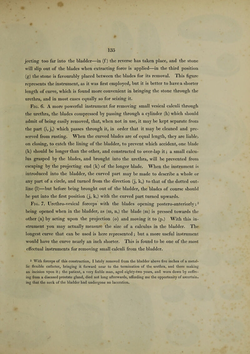 jecting too far into the bladder—in (f) the reverse has taken place, and the stone will slip out of the blades when extracting force is applied—in the third position (g) the stone is favourably placed between the blades for its removal. This figure represents the instrument, as it was first employed, hut it is better to have a shorter length of curve, which is found more convenient in bringing the stone through the urethra, and in most cases equally so for seizing it. Fig. 6. A more powerful instrument for removing small vesical calculi through the urethra, the blades compressed by passing through a cylinder (h) which should admit of being easily removed, that, when not in use, it may be kept separate from the part (i, j,) which passes through it, in order that it may be cleaned and pre¬ served from rusting. When the curved blades are of equal length, they are liable, on closing, to catch the lining of the bladder, to prevent which accident, one blade (k) should be longer than the other, and constructed to over-lap it; a small calcu¬ lus grasped by the blades, and brought into the urethra, will be prevented from escaping by the projecting end (k) of the longer blade. When the instrument is introduced into the bladder, the curved part may he made to describe a whole or any part of a circle, and turned from the direction (j, k,) to that of the dotted out¬ line (1)—hut before being brought out of the bladder, the blades of course should be put into the first position (j, k,) with the curved part turned upwards. Fig. 7. Urethro-vesical forceps with the blades opening postero-anteriorly;2 being opened when in the bladder, as (m, n,) the blade (m) is pressed towards the other (n) by acting upon the projection (o) and moving it to (p.) With this in¬ strument you may actually measure the size of a calculus in the bladder. The longest curve that can be used is here represented; but a more useful instrument would have the curve nearly an inch shorter. This is found to be one of the most effectual instruments for removing small calculi from the bladder. 2 With forceps of this construction, I lately removed from the bladder above five inches of a metal¬ lic flexible catheter, bringing it forward near to the termination of the urethra, and there making an incision upon it; the patient, a very feeble man, aged eighty-two years, and worn down by suffei- ing from a diseased prostate gland, died not long afterwards, affording me the opportunity of ascertain, ing that the neck of the bladder had undergone no laceration.