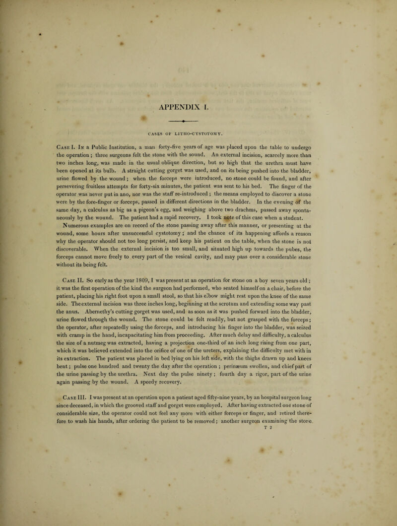 -♦- CASES 01' L1TH0-C YST0T0M Y. Case I. In a Public Institution, a man forty-five years of age was placed upon the table to undergo the operation ; three surgeons felt the stone with the sound. An external incision, scarcely more than two inches long, was made in the usual oblique direction, but so high that the urethra must have been opened at its bulb. A straight cutting gorget was used, and on its being pushed into the bladder, urine flowed by the wound; when the forceps were introduced, no stone could be found, and after persevering fruitless attempts for forty-six minutes, the patient was sent to his bed. The finger of the operator was never put in ano, nor was the staff re-introduced ; the means employed to discover a stone were by the fore-finger or forceps, passed in different directions in the bladder. In the evening of the same day, a calculus as big as a pigeon’s egg, and weighing above two drachms, passed away sponta¬ neously by the wound. The patient had a rapid recovery. I took note of this case when a student. Numerous examples are on record of the stone passing away after this manner, or presenting at the wound, some hours after unsuccessful cystotomy ; and the chance of its happening affords a reason why the operator should not too long persist, and keep his patient on the table, when the stone is not discoverable. When the external incision is too small, and situated high up towards the pubes, the forceps cannot move freely to every part of the vesical cavity, and may pass over a considerable stone without its being felt. Case II. So early as the year 1809, I was present at an operation for stone on a boy seven years old ; it was the first operation of the kind the surgeon had performed, who seated himself on a chair, before the patient, placing his right foot upon a small stool, so that his e’.bow might rest upon the knee of the same side. The external incision was three inches long, beginning at the scrotum and extending some way past the anus. Abernethy’s cutting gorget was used, and as soon as it was pushed forward into the bladder, urine flowed through the wound. The stone could be felt readily, but not grasped with the forceps; the operator, after repeatedly using the forceps, and introducing his finger into the bladder, was seized with cramp in the hand, incapacitating him from proceeding. After much delay and difficulty, a calculus the size of a nutmeg was extracted, having a projection one-third of an inch long rising from one part, which it was believed extended into the orifice of one of the ureters, explaining the difficulty met with in its extraction. The patient was placed in bed lying on his left side, with the thighs drawn up and knees bent; pulse one hundred and twenty the day after the operation ; perinaeum swollen, and chief part of the urine passing by the urethra. Next day the pulse ninety ; fourth day a rigor, part of the urine again passing by the wound. A speedy recovery. Case III. I was present at an operation upon a patient aged fifty-nine years, by an hospital surgeon long since deceased, in which the grooved staff and gorget were employed. After having extracted one stone of considerable size, the operator could not feel any more with either forceps or finger, and retired there¬ fore to wash his hands, after ordering the patient to be removed; another surgeon examining the store