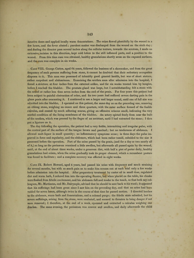laxative doses and applied locally warm fomentations. The urine flowed plentifully by the wound in a few hours, and the fever abated ; purulent matter was discharged from the wound on the sixth day ; and finding the director pass several inches along the cellular texture, towards the scrotum, I made an extensive incision in this direction, kept cold lotion to the still inflamed parts, and a poultice to the wound. From this time ease was obtained, healthy granulations shortly arose on the exposed surfaces, and the cure was complete in six weeks. Case VIII. Ceorge Catton, aged 64 years, followed the business of a shoemaker, and from the great frequency of such persons suffering from stone, it cannot be doubted that their sedentary occupation disposes to it. This man was possessed of tolerably good general health, but was of short stature, rather corpulent and abdominous. Examining the urethra soon after admission into the hospital, I found a stricture at four inches from the external orifice, and for six weeks treated him by bougies, before I reached the bladder. The prostate gland was large, but I notwithstanding felt a stone with the sound at rather less than seven inches from the end of the penis. For four years this patient had been subject to painful obstruction of urine, and for two years had suffered severe darting pain in the glaus penis after evacuating it. I continued to use a larger and larger sound, until one of full size was admitted into the bladder. I operated on this patient, the same day as on the preceding one, removing an oblong stone, weighing an ounce and three quarters, with the outer surface formed of the fusible calculus, and coated by much adhering mucus, giving an offensive urinous smell, indicating the very morbid condition of the lining membrane of the bladder. An artery spirted freely from near the bulb of the urethra, wdrich was pressed by the finger of an assistant, until I had extracted the stone; I then put a ligature on it. The day following the operation, the patient had a very feeble, intermitting and irregular pulse, with the central part of the surface of the tongue brown and parched; but no tenderness of abdomen. I allowed malt-liquor in small quantity; no inflammatory symptoms arose; in three days the pulse im¬ proved in force and regularity, and the abdomen, which had been rather tumid, subsided to the size it possessed before the operation. Part of the urine passed by the penis, (and for a day or two nearly all of it,) so long as the perinseum remained a little swollen, but afterwards all passed again by the wound, until, at the end of about three weeks, under a generous diet, with half a pint of porter daily, healthy granulations had arisen, when the urine gradually took its proper channel, which a recumbent posture was found to facilitate; and a complete recovery was effected in eight weeks. Case IX. Robert Howard, aged 4 years, had passed his urine with frequency and much straining for several months, but with so much pain as to make him scream out at each trial only a few weeks before admission into the hospital. After preparatory treatment by castor oil in small dose, regulated diet and warm bath, I ordered him into the operating theatre, but when placed on the table, his cheeks were flushed from febrile excitement, and his abdomen full and tender to the touch, so that both my col¬ leagues, Mr. Martineau, and Mr. Dalrymple, advised that he should be sent back to his ward; it appeared that his sufferings had been great since I saw him on the preceding day, and that no urine had been voided for seven hours, although twice in the course of that time he passed motion. I directed leeches to the abdomen, warm bath and fomentations, and a calomel purge; the febrile state subsided, but his severe sufferings, arising from the stone, were unabated, and seemed to threaten to bring danger if not soon removed; I therefore, at the end of a week, operated and extracted a calculus weighing one drachm. The same evening, the perineeum was convex and swollen, and daily afterwards the child