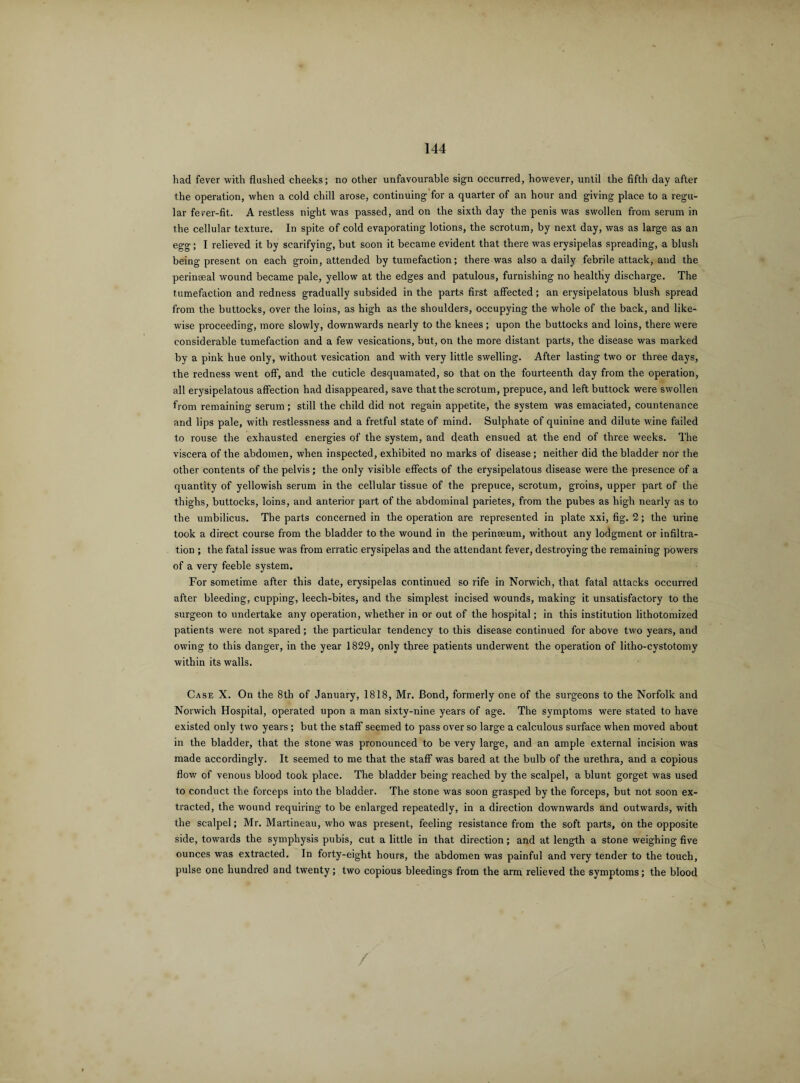 had fever with flashed cheeks; no other unfavourable sign occurred, however, until the fifth day after the operation, when a cold chill arose, continuing for a quarter of an hour and giving place to a regu¬ lar fever-fit. A restless night was passed, and on the sixth day the penis was swollen from serum in the cellular texture. In spite of cold evaporating lotions, the scrotum, by next day, was as large as an egg; I relieved it by scarifying, but soon it became evident that there was erysipelas spreading, a blush being present on each groin, attended by tumefaction; there was also a daily febrile attack, and the perinseal wound became pale, yellow at the edges and patulous, furnishing no healthy discharge. The tumefaction and redness gradually subsided in the parts first affected; an erysipelatous blush spread from the buttocks, over the loins, as high as the shoulders, occupying the whole of the back, and like¬ wise proceeding, more slowly, downwards nearly to the knees; upon the buttocks and loins, there were considerable tumefaction and a few vesications, but, on the more distant parts, the disease was marked by a pink hue only, without vesication and with very little swelling. After lasting two or three days, the redness went off, and the cuticle desquamated, so that on the fourteenth day from the operation, all erysipelatous affection had disappeared, save that the scrotum, prepuce, and left buttock were swollen from remaining serum; still the child did not regain appetite, the system was emaciated, countenance and lips pale, with restlessness and a fretful state of mind. Sulphate of quinine and dilute wine failed to rouse the exhausted energies of the system, and death ensued at the end of three weeks. The viscera of the abdomen, when inspected, exhibited no marks of disease; neither did the bladder nor the other contents of the pelvis; the only visible effects of the erysipelatous disease were the presence of a quantity of yellowish serum in the cellular tissue of the prepuce, scrotum, groins, upper part of the thighs, buttocks, loins, and anterior part of the abdominal parietes, from the pubes as high nearly as to the umbilicus. The parts concerned in the operation are represented in plate xxi, fig. 2; the urine took a direct course from the bladder to the wound in the perineeum, without any lodgment or infiltra¬ tion ; the fatal issue was from erratic erysipelas and the attendant fever, destroying the remaining powers of a very feeble system. For sometime after this date, erysipelas continued so rife in Norwich, that fatal attacks occurred after bleeding, cupping, leech-bites, and the simplest incised wounds, making it unsatisfactory to the surgeon to undertake any operation, whether in or out of the hospital; in this institution lithotomized patients were not spared; the particular tendency to this disease continued for above two years, and owing to this danger, in the year 1829, only three patients underwent the operation of litho-cystotomy within its walls. Case X. On the 8th of January, 1818, Mr. Bond, formerly one of the surgeons to the Norfolk and Norwich Hospital, operated upon a man sixty-nine years of age. The symptoms were stated to have existed only two years ; but the staff seemed to pass over so large a calculous surface when moved about in the bladder, that the stone was pronounced to be very large, and an ample external incision was made accordingly. It seemed to me that the staff was bared at the bulb of the urethra, and a copious flow of venous blood took place. The bladder being reached by the scalpel, a blunt gorget was used to conduct the forceps into the bladder. The stone was soon grasped by the forceps, but not soon ex¬ tracted, the wound requiring to be enlarged repeatedly, in a direction downwards and outwards, with the scalpel; Mr. Martineau, who was present, feeling resistance from the soft parts, on the opposite side, towards the symphysis pubis, cut a little in that direction; and at length a stone weighing five ounces was extracted. In forty-eight hours, the abdomen was painful and very tender to the touch, pulse one hundred and twenty; two copious bleedings from the arm relieved the symptoms; the blood /