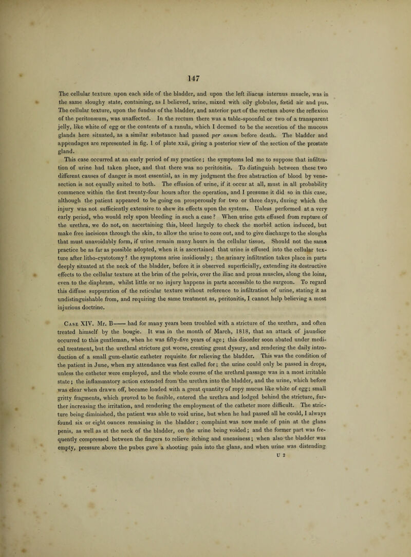 The cellular texture upon each side of the bladder, and upon the left iliacus internus muscle, was in the same sloughy state, containing, as I believed, urine, mixed with oily globules, foetid air and pus. The cellular texture, upon the fundus of the bladder, and anterior part of the rectum above the reflexion of the peritonaeum, was unaffected. In the rectum there was a table-spoonful or two of a transparent jelly, like white of egg or the contents of a ranula, which I deemed to be the secretion of the mucous glands here situated, as a similar substance had passed per unum before death. The bladder and appendages are represented in fig. 1 of plate xxii, giving a posterior view of the section of the prostate gland. This case occurred at an early period of my practice; the symptoms led me to suppose that infiltra¬ tion of urine had taken place, and that there was no peritonitis. To distinguish between these two different causes of danger is most essential, as in my judgment the free abstraction of blood by vene¬ section is not equally suited to both. The effusion of urine, if it occur at all, must in all probability commence within the first twenty-four hours after the operation, and I presume it did so in this case, although the patient appeared to be going on prosperously for two or three days, during which the injury was not sufficiently extensive to shew its effects upon the system. Unless performed at a very early period, who would rely upon bleeding in such a case? When urine gets effused from rupture of the urethra, we do not, on ascertaining this, bleed largely to check the morbid action induced, but make free incisions through the skin, to allow the urine to ooze out, and to give discharge to the sloughs that must unavoidably form, if urine remain many hours in the cellular tissue. Should not the same practice be as far as possible adopted, when it is ascertained that urine is effused into the cellular tex¬ ture after litho-cystotomy ? the symptoms arise insidiously; the urinary infiltration takes place in parts deeply situated at the neck of the bladder, before it is observed superficially, extending its destructive effects to the cellular texture at the brim of the pelvis, over the iliac and proas muscles, along the loins, even to the diaphram, whilst little or no injury happens in parts accessible to the surgeon. To regard this diffuse suppuration of the reticular texture without reference to infiltration of urine, stating it as undistinguishable from, and requiring the same treatment as, peritonitis, I cannot help believing a most injurious doctrine. Case XIV. Mr. B-had for many years been troubled with a stricture of the urethra, and often treated himself by the bougie. It was in the month of March, 1818, that an attack of jaundice occurred to this gentleman, when he was fifty-five years of age; this disorder soon abated under medi¬ cal treatment, but the urethral stricture got worse, creating great dysury, and rendering the daily intro¬ duction of a small gum-elastic catheter requisite for relieving the bladder. This was the condition of the patient in June, when my attendance was first called for; the urine could only be passed in drops, unless the catheter were employed, and the whole course of the urethral passage was in a most irritable state; the inflammatory action extended from the urethra into the bladder, and the urine, which before was clear when drawn off, became loaded with a great quantity of ropy mucus like white of egg; small gritty fragments, which proved to be fusible, entered the urethra and lodged behind the stricture, fur¬ ther increasing the irritation, and rendering the employment of the catheter more difficult. The stric¬ ture being diminished, the patient was able to void urine, but when he had passed all he could, I always found six or eight ounces remaining in the bladder; complaint was now made of pain at the glans penis, as well as at the neck of the bladder, on the urine being voided; and the former part was fre¬ quently compressed between the fingers to relieve itching and uneasiness; when also the bladder was empty, pressure above the pubes gave a shooting pain into the glans, and when urine was distending U 2