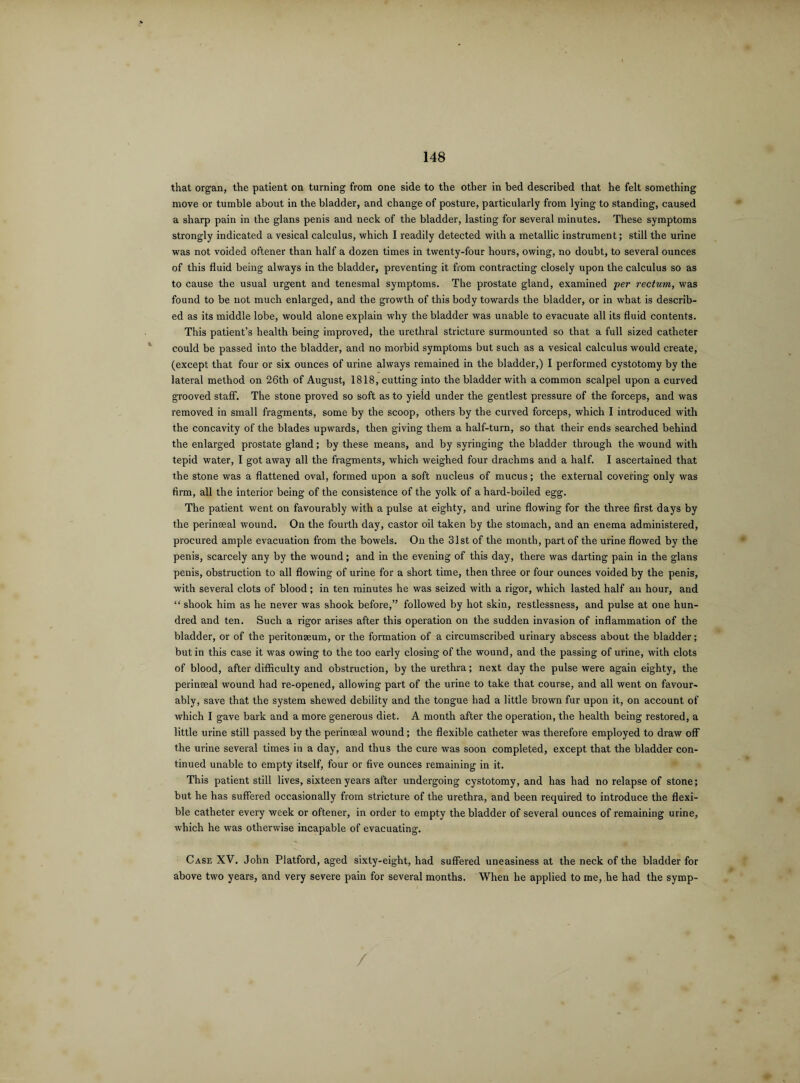 that organ, the patient on turning from one side to the other in bed described that he felt something move or tumble about in the bladder, and change of posture, particularly from lying to standing, caused a sharp pain in the glans penis and neck of the bladder, lasting for several minutes. These symptoms strongly indicated a vesical calculus, which I readily detected with a metallic instrument; still the urine was not voided oftener than half a dozen times in twenty-four hours, owing, no doubt, to several ounces of this fluid being always in the bladder, preventing it from contracting closely upon the calculus so as to cause the usual urgent and tenesmal symptoms. The prostate gland, examined per rectum, was found to be not much enlarged, and the growth of this body towards the bladder, or in what is describ¬ ed as its middle lobe, would alone explain why the bladder was unable to evacuate all its fluid contents. This patient’s health being improved, the urethral stricture surmounted so that a full sized catheter could be passed into the bladder, and no morbid symptoms but such as a vesical calculus would create, (except that four or six ounces of urine always remained in the bladder,) I performed cystotomy by the lateral method on 26tli of August, 1818, cutting into the bladder with a common scalpel upon a curved grooved staff. The stone proved so soft as to yield under the gentlest pressure of the forceps, and was removed in small fragments, some by the scoop, others by the curved forceps, which I introduced with the concavity of the blades upwards, then giving them a half-turn, so that their ends searched behind the enlarged prostate gland; by these means, and by syringing the bladder through the wound with tepid water, I got away all the fragments, which weighed four drachms and a half. I ascertained that the stone was a flattened oval, formed upon a soft nucleus of mucus; the external covering only was firm, all the interior being of the consistence of the yolk of a hard-boiled egg. The patient went on favourably with a pulse at eighty, and urine flowing for the three first days by the perinseal wound. On the fourth day, castor oil taken by the stomach, and an enema administered, procured ample evacuation from the bowels. On the 31st of the month, part of the urine flowed by the penis, scarcely any by the wound; and in the evening of this day, there was darting pain in the glans penis, obstruction to all flowing of urine for a short time, then three or four ounces voided by the penis, with several clots of blood; in ten minutes he was seized with a rigor, which lasted half an hour, and “ shook him as he never was shook before,” followed by hot skin, restlessness, and pulse at one hun¬ dred and ten. Such a rigor arises after this operation on the sudden invasion of inflammation of the bladder, or of the peritonaeum, or the formation of a circumscribed urinary abscess about the bladder; but in this case it was owing to the too early closing of the wound, and the passing of urine, with clots of blood, after difficulty and obstruction, by the urethra; next day the pulse were again eighty, the perinseal wound had re-opened, allowing part of the urine to take that course, and all went on favour¬ ably, save that the system shewed debility and the tongue had a little brown fur upon it, on account of which I gave bark and a more generous diet. A month after the operation, the health being restored, a little urine still passed by the perinseal wound ; the flexible catheter was therefore employed to draw off the urine several times in a day, and thus the cure was soon completed, except that the bladder con¬ tinued unable to empty itself, four or five ounces remaining in it. This patient still lives, sixteen years after undergoing cystotomy, and has had no relapse of stone; but he has suffered occasionally from stricture of the urethra, and been required to introduce the flexi¬ ble catheter every week or oftener, in order to empty the bladder of several ounces of remaining urine, which he was otherwise incapable of evacuating. Case XV. John Platford, aged sixty-eight, had suffered uneasiness at the neck of the bladder for above two years, and very severe pain for several months. When he applied to me, he had the symp-