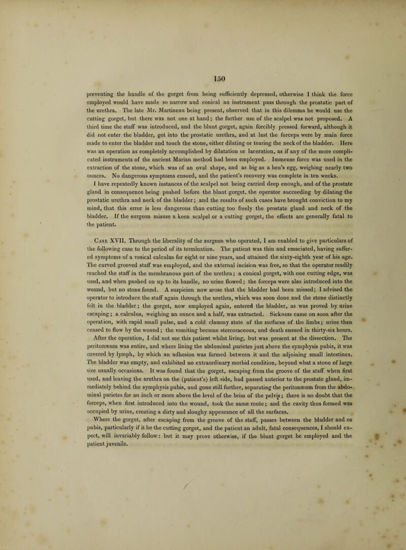 preventing the handle of the gorget from being sufficiently depressed, otherwise I think the force employed would have made so narrow and conical an instrument pass through the prostatic part of the urethra. The late Mr. Martineau being present, observed that in this dilemma he would use the cutting gorget, but there was not one at hand; the further use of the scalpel was not proposed. A third time the staff was introduced, and the blunt gorget, again forcibly pressed forward, although it did not enter the bladder, got into the prostatic urethra, and at last the forceps were by main force made to enter the bladder and touch the stone, either dilating or tearing the neck of the bladder. Here was an operation as completely accomplished by dilatation or laceration, as if any of the more compli¬ cated instruments of the ancient Marian method had been employed. Immense force was used in the extraction of the stone, which was of an oval shape, and as big as a hen’s egg, weighing nearly two ounces. No dangerous symptoms ensued, and the patient’s recovery was complete in ten weeks. I have repeatedly known instances of the scalpel not being carried deep enough, and of the prostate gland in consequence being pushed before the blunt gorget, the operator succeeding by dilating the prostatic urethra and neck of the bladder; and the results of such cases have brought conviction to my mind, that this error is less dangerous than cutting too freely the prostate gland and neck of the bladder. If the surgeon misuse a keen scalpel or a cutting gorget, the effects are generally fatal to the patient. Case XVII. Through the liberality of the surgeon who operated, I am enabled to give particulars of the following case to the period of its termination. The patient was thin and emaciated, having suffer¬ ed symptoms of a vesical calculus for eight or nine years, and attained the sixty-eighth year of his age. The curved grooved staff was employed, and the external incision was free, so that the operator readily reached the staff in the membranous part of the urethra; a conical gorget, with one cutting edge, was used, and when pushed on up to its handle, no urine flowed; the forceps were also introduced into the wound, but no stone found. A suspicion now arose that the bladder had been missed; I advised the operator to introduce the staff again through the urethra, which was soon done and the stone distinctly felt in the bladder; the gorget, now employed again, entered the bladder, as was proved by urine escaping; a calculus, weighing an ounce and a half, was extracted. Sickness came on soon after the operation, with rapid small pulse, and a cold clammy state of the surfaces of the limbs; urine then ceased to flow by the wound; the vomiting became stercoraceous, and death ensued in thirty-six hours. After the operation, I did not see this patient whilst living, but was present at the dissection. The peritonaeum was entire, and where lining the abdominal parietes just above the symphysis pubis, it was covered by lymph, by which an adhesion was formed between it and the adjoining small intestines. The bladder was empty, and exhibited no extraordinary morbid condition, beyond what a stone of large size usually occasions. It was found that the gorget, escaping from the groove of the staff when first used, and leaving the urethra on the (patient’s) left side, had passed anterior to the prostate gland, im¬ mediately behind the symphysis pubis, and gone still further, separating the peritonaeum from the abdo¬ minal parietes for an inch or more above the level of the brim of the pelvis; there is no doubt that the forceps, when first introduced into the wound, took the same route; and the cavity thus formed was occupied by urine, creating a dirty and sloughy appearance of all the surfaces. Where the gorget, after escaping from the groove of the staff, passes between the bladder and os pubis, particularly if it be the cutting gorget, and the patient an adult, fatal consequences, I should ex¬ pect, will invariably follow: but it may prove otherwise, if the blunt gorget be employed and the patient juvenile. /