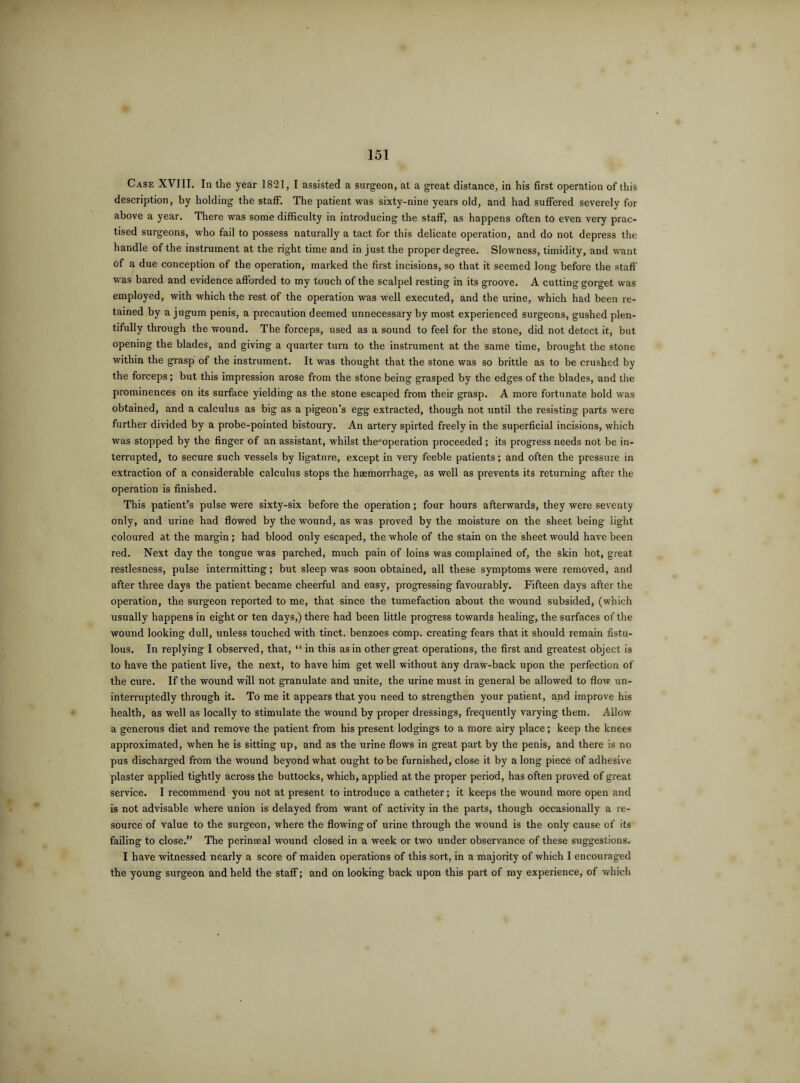 Case XVIII. In the year 1821, I assisted a surgeon, at a great distance, in his first operation of this description, by holding the staff. The patient was sixty-nine years old, and had suffered severely for above a year. There was some difficulty in introducing the staff, as happens often to even very prac¬ tised surgeons, who fail to possess naturally a tact for this delicate operation, and do not depress the handle of the instrument at the right time and in just the proper degree. Slowness, timidity, and want of a due conception of the operation, marked the first incisions, so that it seemed long before the staff was bared and evidence afforded to my touch of the scalpel resting in its groove. A cutting gorget was employed, with which the rest of the operation was well executed, and the urine, which had been re¬ tained by a jugum penis, a precaution deemed unnecessary by most experienced surgeons, gushed plen¬ tifully through the wound. The forceps, used as a sound to feel for the stone, did not detect it, but opening the blades, and giving a quarter turn to the instrument at the same time, brought the stone within the grasp of the instrument. It was thought that the stone was so brittle as to be crushed by the forceps; but this impression arose from the stone being grasped by the edges of the blades, and the prominences on its surface yielding as the stone escaped from their grasp. A more fortunate hold was obtained, and a calculus as big as a pigeon’s egg extracted, though not until the resisting parts were further divided by a probe-pointed bistoury. An artery spirted freely in the superficial incisions, which was stopped by the finger of an assistant, whilst the’operation proceeded ; its progress needs not be in¬ terrupted, to secure such vessels by ligature, except in very feeble patients; and often the pressure in extraction of a considerable calculus stops the haemorrhage, as well as prevents its returning after the operation is finished. This patient’s pulse were sixty-six before the operation; four hours afterwards, they were seventy only, and urine had flowed by the wound, as was proved by the moisture on the sheet being light coloured at the margin; had blood only escaped, the whole of the stain on the sheet would have been red. Next day the tongue was parched, much pain of loins was complained of, the skin hot, great restlesness, pulse intermitting; but sleep was soon obtained, all these symptoms were removed, and after three days the patient became cheerful and easy, progressing favourably. Fifteen days after the operation, the surgeon reported to me, that since the tumefaction about the wound subsided, (which usually happens in eight or ten days,) there had been little progress towards healing, the surfaces of the wound looking dull, unless touched with tinct. benzoes comp, creating fears that it should remain fistu¬ lous. In replying I observed, that, “ in this as in other great operations, the first and greatest object is to have the patient live, the next, to have him get well without any draw-back upon the perfection of the cure. If the wound will not granulate and unite, the urine must in general be allowed to flow un¬ interruptedly through it. To me it appears that you need to strengthen your patient, and improve his health, as well as locally to stimulate the wound by proper dressings, frequently varying them. Allow a generous diet and remove the patient from his present lodgings to a more airy place; keep the knees approximated, when he is sitting up, and as the urine flows in great part by the penis, and there is no pus discharged from the wound beyond what ought to be furnished, close it by a long piece of adhesive plaster applied tightly across the buttocks, which, applied at the proper period, has often proved of great service. I recommend you not at present to introduce a catheter; it keeps the wound more open and is not advisable where union is delayed from want of activity in the parts, though occasionally a re¬ source of value to the surgeon, where the flowing of urine through the wound is the only cause of its failing to close.” The perinseal wound closed in a week or two under observance of these suggestions. I have witnessed nearly a score of maiden operations of this sort, in a majority of which I encouraged the young surgeon and held the staff; and on looking back upon this part of rny experience, of which