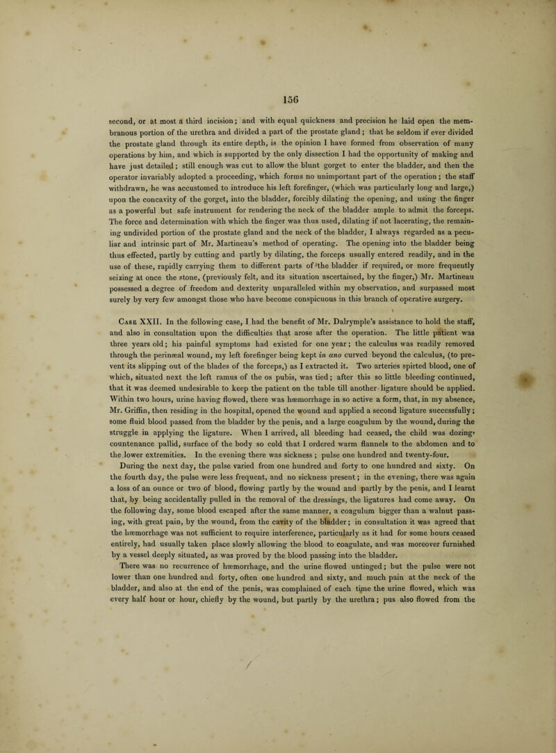 second, or at most a third incision; and with equal quickness and precision he laid open the mem¬ branous portion of the urethra and divided a part of the prostate gland; that he seldom if ever divided the prostate gland through its entire depth, is the opinion I have formed from observation of many operations by him, and which is supported by the only dissection I had the opportunity of making and have just detailed; still enough was cut to allow the blunt gorget to enter the bladder, and then the operator invariably adopted a proceeding, which forms no unimportant part of the operation; the staff withdrawn, he was accustomed to introduce his left forefinger, (which was particularly long and large,) upon the concavity of the gorget, into the bladder, forcibly dilating the opening, and using the finger as a powerful but safe instrument for rendering the neck of the bladder ample to admit the forceps. The force and determination with which the finger was thus used, dilating if not lacerating, the remain¬ ing undivided portion of the prostate gland and the neck of the bladder, I always regarded as a pecu¬ liar and intrinsic part of Mr. Martineau’s method of operating. The opening into the bladder being thus effected, partly by cutting and partly by dilating, the forceps usually entered readily, and in the use of these, rapidly carrying them to different parts of- the bladder if required, or more frequently seizing at once the stone, (previously felt, and its situation ascertained, by the finger,) Mr. Martineau possessed a degree of freedom and dexterity unparalleled within my observation, and surpassed most surely by very few amongst those who have become conspicuous in this branch of operative surgery. Case XXII. In the following case, I had the benefit of Mr. Dalrymple’s assistance to hold the staff, and also in consultation upon the difficulties that arose after the operation. The little patient was three years old; his painful symptoms had existed for one year; the calculus was readily removed through the perinseal wound, my left forefinger being kept in ano curved beyond the calculus, (to pre¬ vent its slipping out of the blades of the forceps,) as I extracted it. Two arteries spirted blood, one of which, situated next the left ramus of the os pubis, was tied; after this so little bleeding continued, that it was deemed undesirable to keep the patient on the table till another ligature should be applied. Within two hours, urine having flowed, there was haemorrhage in so active a form, that, in my absence, Mr. Griffin, then residing in the hospital, opened the wound and applied a second ligature successfully; some fluid blood passed from the bladder by the penis, and a large coagulum by the wound, during the struggle in applying the ligature. When I arrived, all bleeding had ceased, the child was dozing> countenance pallid, surface of the body so cold that I ordered warm flannels to the abdomen and to the lower extremities. In the evening there was sickness ; pulse one hundred and twenty-four. During the next day, the pulse varied from one hundred and forty to one hundred and sixty. On the fourth day, the pulse were less frequent, and no sickness present; in the evening, there was again a loss of an ounce or two of blood, flowing partly by the wound and partly by the penis, and I learnt that, by being accidentally pulled in the removal of the dressings, the ligatures had come away. On the following day, some blood escaped after the same manner, a coagulum bigger than a walnut pass¬ ing, with great pain, by the wound, from the cavity of the bladder; in consultation it was agreed that the haemorrhage was not sufficient to require interference, particularly as it had for some hours ceased entirely, had usually taken place slowly allowing the blood to coagulate, and was moreover furnished by a vessel deeply situated, as was proved by the blood passing into the bladder. There was no recurrence of haemorrhage, and the urine flowed untinged; but the pulse were not lower than one hundred and forty, often one hundred and sixty, and much pain at the neck of the bladder, and also at the end of the penis, was complained of each time the urine flowed, which was every half hour or hour, chiefly by the wound, but partly by the urethra; pus also flowed from the