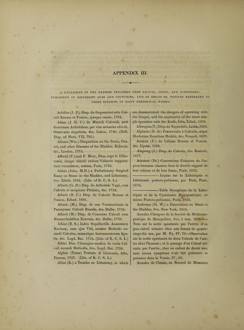 A CATALOGUE OF THE EXPRESS TREATISES UPON GRAVEL, STONE, AND LITHOTOMY, PUBLISHED IN DIFFERENT AGES AND COUNTRIES, AND OF ESSAYS OR NOTICES REFERRING TO THOSE SUBJECTS IN MANY PERIODICAL WORKS. Achilles (J. F.) Disp. de frequentiori ortu Cal¬ culi Renum et Vesica:, ejusque causis, 1764. Adam (J. H. C.) de Materia Calc aria, post diuturnam Artliritidem, per vias urinarias educta, Observatio singularis, 4to. Luben, 1740. (Hall. Disp. ad Morb. VII, 795.) Adams (Wm.) Disquisition on the Stone, Gra¬ vel, and other Diseases of the Bladder, Kidneys, &c., London, 1773. Afforty (P.) and F. Mery, Disp. ergo in Litho- tomia, integri calculi exitum Vulneris suppura- tioni committere, malum, Paris, 1726. Aitkin (John, M.D.) a Probationary Surgical Essay on Stone in the Bladder, and Lithotomy, 8vo. Edinb. 1816. (Libr. of R. C. S. L.) Alberti (G. D.) Disp. de Arthritide Vaga, cum Calculo et incipiente Phthisie, 4to. 1732. Alberti (H. C.) Disp. de Calculo Renum et Vesicse, Erford. 1690. Alberti (M.) Disp. de usu Vensesectionis in Paroxysmo Calculi Renalis, 4to. Hallse, 1734. Alberti (M.) Disp. de Consensu Calculi cum Hsemorrhoidibus Externis, 4to. Hallse, 1739. Albini (B. S.) Index Supellectilis Anatomicse Ravianae, cum ejus Vita, necnon Methodo cu- randi Calculos, insimulque Instrumentorum figu- -ris, 4to. Lugd. Bat. 1725. (Libr. of R. C. S. L.) Albini Diss. Chirurgico-medica de variis Cal¬ culi secandi Methodis, 8vo. Lugd. Bat. 1754. Alghisi (Toma) Trattato di Litotomia, folio, Firenze, 1707. (Libr. of R. C. S. L.) Allan (R.) a Treatise on Lithotomy, in which are demonstrated the dangers of operating with the Gorget, and the superiority of the more sim¬ ple operation with the Knife, folio, Edinb. 1808. Allwegius(T.) Disp.de Nephritide, Leidae,1682. Alpherio (H. de) Praeservatio a Calculis, atque Morborum Renalium Medela, 4to. Neapoli, 1632. Amman (P.) de Lithiasi Renum et Vesicse, 4to. Lipsise, 1669. Ampsing (J.) Disp. de Calculo, 4to. Rostoch, 1617. Amussat (Dr.) Concretions Urinaires de l’es- pece humaine classees dans le double rapport de leur volume et de leur forme, Paris, 1832. -Lecons sur la Lithotripsie et Lithotomie postero-pubienne, par Petit, Paris, 1834. -Table Synoptique de la Litho¬ tripsie et de la Cystotomie Hypogastrique, ou mieux Postero-pubienne, Paris, 1832. Anderson (H. W.) a Dissertation on Stone in the Bladder, 8vo. New York, 1810. Annales Cliniques de la Societe de Medecine- pratique de Montpellier, 8vo. 5 tom. 1818-9— Note sur la sortie spontanee par l’uretre d’un gros calcul urinaire chez une femme de quatre- vingt-dix ans, par M. Py, IV. 78—Observation sur la sortie spontanee de deux Calculs de 1’ure- tre chez l’homme ; et le passage d’un Calcul uri¬ naire par l’uretre, chez un enfant de douze ans, sans aucun symptome n’ait fait presumer sa presence dans la Vessie, IV, 82. Annales de Chimie, ou Recueil de Memoires