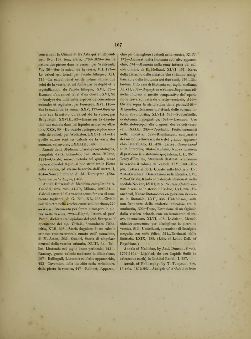 concernant la Chimie et les Arts qui en depend¬ ent, 8vo. 108 tom. Paris, 1788-1820—Sur la nature des pierres dans la vessie, par Westrumb, VI, 26—Sur le calcul de la vessie, VII, 187— Le calcul est forme par l’acide lithique, XII, 223—Le calcul renal est de mbme nature que celui de la vessie, et est forme par le dep6t et le crystallization de l’acide lithique, XVI, 52— Examen d’un calcul renal d’un cheval, XVI, 96 —Analyse des differentes especes de concretions animales et vegetales, par Fourcroy, XVI, 113—• Sur le calcul de la vessie, XXV, 177—Observa¬ tions sur la nature du calcul de la vessie, par Brugnatelli, XXVIII, 52—Essais sur la dissolu¬ tion des calculs dans les liquides acides ou alka- lins, XXX, 59—De l’oxide cystique, espbce nou- velle de calcul, par Wollaston, LXXVI, 21—De quelle nature sont les calculs de la vessie des animaux carnivores, LXXXIII, 146. Annali della Medicina Fisiologico-patologica, compilati da G. Strambio, 8vo. 3tom. Milano, 1824—Civiale, nuovo metodo col quale, senza l’operazione del taglio, si pub stritolare la Pietra nella vescica, ed averne la sortita dall’ uretra, I, 464—Nuovo litotomo di M. Dupuytren, (lito- tomo nascosto doppio,) 488. Annali Universali di Medicina compilati da A. Omodei, 8vo. tom. 41-70, Milano, 1827-34.— Calcoli estratti dalla vescica senza far uso di stro- mento tagliente, di G. Bell, XL, 235—Civiale casi di pietra nella vescica curati col litotritore, 220 —Weiss, Stromento per forare e rompere la pie¬ tra nella vescica, 229—Rigoni, lettera al prof. Pacini, dichiarante l’opinione del prof. Scarpa sull’ operazione del sig. Civiale, denominata Litho- tritia, XL1I, 338—Storia singolare di un calcolo orinoso vescico-uretrale curato coll’ estrazione, di M. Asson, 395—Quadri, Storia di singolare neurosi della vescica orinaria, XLIII, 34—Bel¬ lini, Litotomia col taglio basso-perineale, 143— Ramsay, grosso calcolo mediante la dilatazione, 187—Ballingall, Litotomia coll’ alto apparecchio, 423—Tavernier, della litotritia ossia stritolatura della pietra in vescica, 447—Robinet, Apparec¬ chio per disciogliere i calcoli nella vescica, XLIV, 172—Amussat, della litotomia coll’ alto apparec¬ chio, 574—Memoria sulla cura interna dei cal¬ coli orinari, di H. Holland, XLVI, 451—Kern, della Litiasi, e delle malattie che vi hanno somig- lianza, e della litotomia nei due sessi, 476—Ba- lardini, Otto casi di litotomia col taglio mediano, XLVII,238—Dupuytren e Sanson, Esperienze cli- niche intorno al merito comparative del’ opera¬ zione traverso, laterale e retto-vescicale, 544— Civiale sopra la stritolatura della pietra, 546— Magendie, Relazione all’ Acad, delle Scienze in¬ torno alia litotritia, XLVIII, 593—Souberbielle, cystotomia hypogastrica, 597 — Laennec, Uso dello stetoscopio alia diagnosi dei calcoli vesci- cali, XLIX, 285—Pecchioli, Perfezionamenti nella litotritia, 592—Risultamenti comparativi dei metodi retto-vescicale e del grando apparec¬ chio lateralizato, LI. 428—Larrey, Osservazioni sulla litotomia, 364—Baudens, Nuova maniera di praticare la cistotomia ipogastrica, LIII, 367— Leroy d’Etoilles, Strumenti destinati a misurare in vescica il volume dei calcoli, LIV, 183—Mo- jon, Lettera al dott. Civiale sulla litotrizia, LV, 213—Gamberai, Osservazioni su la litotritia, LVI, 219—Civiale, Rendiconto dei calculosi curati nello spedale Necker, LVIII, 215—Wutzer, Calcoli ori¬ nari diversi nello stesso individuo, LXI,204—Bi- anchessi, Nuovo litotomo per eseguire con sicurez- za la litotomia, LXII, 335—Hutchinson, sulla non-frequenza della malattie calcolose tra la marineria, 603—Duse, Estrazione di un fagiuolo dalla vescica orinaria con un istromento di nu¬ ova invenzione, XLVI, 498—Laviziano, Metodo chimico-meccanico per disciogliere la pietra in vescica, 512—Castellacci, operazione di litotripsia eseguita con esito felice, 524_Bertinatti della litotrizia, LXIX, 188. (Libr. of Loud. Coll, of Physicians.) Annals of Medicine, by And. Duncan, 8 vols, 1796-1804—Liljebiad, de usu Lapidis Suilli (a calcareous earth) in Lithiasi Renali, I, 187. Annals of Philosophy, by T. Tompson, 8vo. 16 vols. 1812-20.—Analysis of a Calculus from