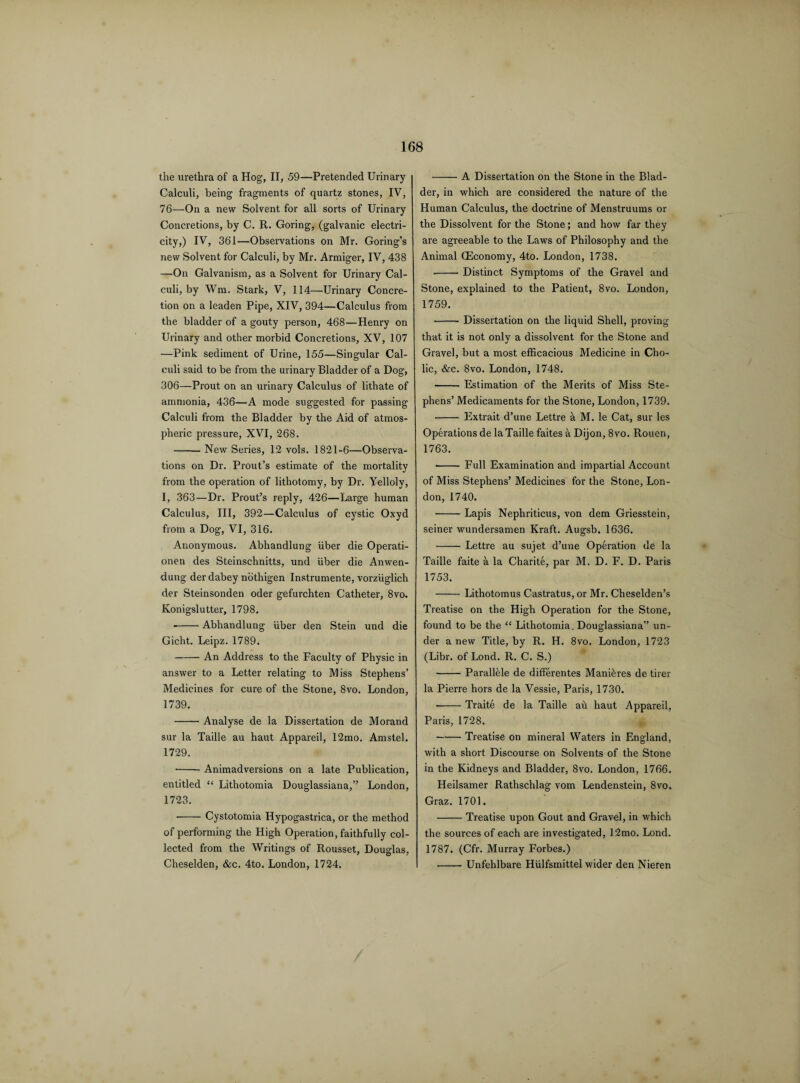 the urethra of a Hog, II, 59—Pretended Urinary Calculi, being fragments of quartz stones, IV, 76—On a new Solvent for all sorts of Urinary Concretions, by C. R. Goring, (galvanic electri¬ city,) IV, 361—Observations on Mr. Goring’s new Solvent for Calculi, by Mr. Armiger, IV, 438 —On Galvanism, as a Solvent for Urinary Cal¬ culi, by Wm. Stark, V, 114—Urinary Concre¬ tion on a leaden Pipe, XIV, 394—Calculus from the bladder of a gouty person, 468—Henry on Urinary and other morbid Concretions, XV, 107 —Pink sediment of Urine, 155—Singular Cal¬ culi said to be from the urinary Bladder of a Dog, 306—Prout on an urinary Calculus of lithate of ammonia, 436—A mode suggested for passing Calculi from the Bladder by the Aid of atmos¬ pheric pressure, XVI, 268. -New Series, 12 vols. 1821-6—Observa¬ tions on Dr. Prout’s estimate of the mortality from the operation of lithotomy, by Dr. Yelloly, I, 363—Dr. Prout’s reply, 426—Large human Calculus, III, 392—Calculus of cystic Oxyd from a Dog, VI, 316. Anonymous. Abhandlung iiber die Operati- onen des Steinschnitts, und iiber die Anwen- dung der dabey nothigen Instrumente, vorziiglich der Steinsonden oder gefurchten Catheter, 8vo. Konigslutter, 1798. --Abhandlung iiber den Stein und die Gicht. Leipz. 1789. -An Address to the Faculty of Physic in answer to a Letter relating to Miss Stephens’ Medicines for cure of the Stone, 8vo. London, 1739. -Analyse de la Dissertation de Morand sur la Taille au haut Appareil, 12mo. Amstel. 1729. • -Animadversions on a late Publication, entitled “ Lithotomia Douglassiana,” London, 1723. • - Cystotomia Hypogastrica, or the method of performing the High Operation, faithfully col¬ lected from the Writings of Rousset, Douglas, Cheselden, &c. 4to. London, 1724. -A Dissertation on the Stone in the Blad¬ der, in which are considered the nature of the Human Calculus, the doctrine of Menstruums or the Dissolvent for the Stone; and how far they are agreeable to the Laws of Philosophy and the Animal (Economy, 4to. London, 1738. -Distinct Symptoms of the Gravel and Stone, explained to the Patient, 8vo. London, 1759. -Dissertation on the liquid Shell, proving that it is not only a dissolvent for the Stone and Gravel, but a most efficacious Medicine in Cho¬ lic, &c. 8vo. London, 1748. -Estimation of the Merits of Miss Ste¬ phens’ Medicaments for the Stone, London, 1739. -Extrait d’une Lettre a M. le Cat, sur les Operations de la Taille faites a Dijon, 8vo. Rouen, 1763. • -Full Examination and impartial Account of Miss Stephens’ Medicines for the Stone, Lon¬ don, 1740. -Lapis Nephriticus, von dem Griesstein, seiner wundersamen Kraft. Augsb. 1636. -Lettre au sujet d’une Operation de la Taille faite a la Charite, par M. D. F. D. Paris 1753. -Lithotomus Castratus,or Mr. Cheselden’s Treatise on the High Operation for the Stone, found to be the “ Lithotomia. Douglassiana” un¬ der a new Title, by R. H. 8vo. London, 1723 (Libr. of Lond. R. C. S.) -Parallele de differentes Manieres de tirer la Pierre hors de la Vessie, Paris, 1730. • -Traite de la Taille ah haut Appareil, Paris, 1728. -Treatise on mineral Waters in England, with a short Discourse on Solvents of the Stone in the Kidneys and Bladder, 8vo. London, 1766. Heilsamer Rathschlag vom Lendenstein, 8vo. Graz. 1701. -Treatise upon Gout and Gravel, in which the sources of each are investigated, 12mo. Lond. 1787. (Cfr. Murray Forbes.) -Unfehlbare Hiilfsmittel wider den Nieren