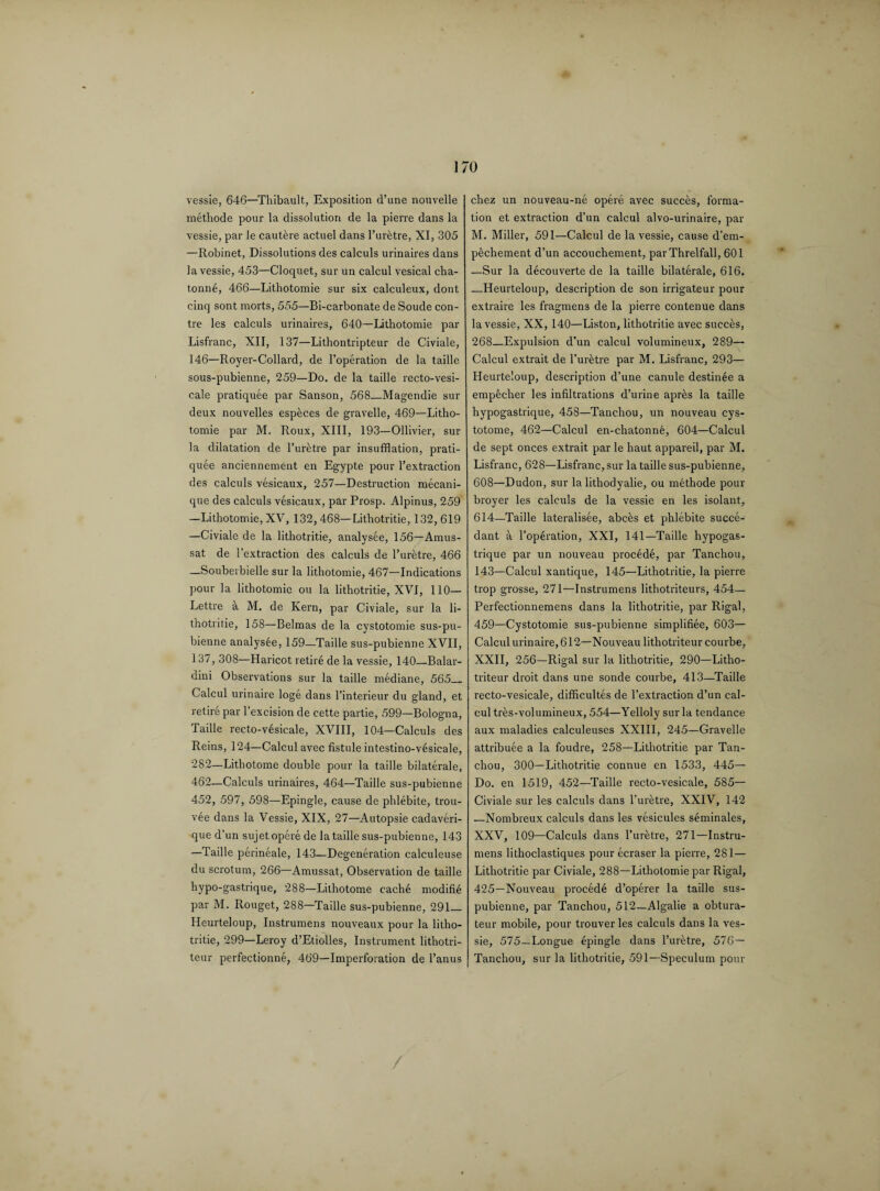 vessie, 646—Thibault, Exposition d’une nouvelle methode pour la dissolution de la pierre dans la vessie, par le cautere actuel dans l’uretre, XI, 305 —Robinet, Dissolutions des calculs urinaires dans la vessie, 453—Cloquet, sur un calcul vesical cha- tonne, 466—Lithotomie sur six calculeux, dont cinq sont morts, 555—Bi-carbonate de Soude con- tre les calculs urinaires, 640—Lithotomie par Lisfranc, XII, 137—Lithontripteur de Civiale, 146—Royer-Collard, de l’operation de la taille sous-pubienne, 259—Do. de la taille recto-vesi- cale pratiquee par Sanson, 568—Magendie sur deux nouvelles espfeces de gravelle, 469—Litho¬ tomie par M. Roux, XIII, 193—Ollivier, sur la dilatation de l’uretre par insufflation, prati¬ quee anciennement en Egypte pour l’extraction des calculs vesicaux, 257—Destruction mecani- que des calculs vesicaux, par Prosp. Alpinus, 259 —Lithotomie, XV, 132,468—Lithotritie, 132,619 —Civiale de la lithotritie, analysee, 156—Arnus- sat de l’extraction des calculs de l’uretre, 466 —Souberbielle sur la lithotomie, 467—Indications pour la lithotomie ou la lithotritie, XVI, 110— Lettre a M. de Kern, par Civiale, sur la li¬ thotritie, 158—Belmas de la cystotomie sus-pu- bienne analysee, 159—Taille sus-pubienne XVII, 137, 308—Haricot retire de la vessie, 140—Balar- dini Observations sur la taille mediane, 565_ Calcul urinaire loge dans l’interieur du gland, et retire par 1’excision de cette partie, 599—Bologna, Taille recto-v6sicale, XVIII, 104—Calculs des Reins, 124—Calcul avec fistule intestino-vesieale, 282—Lithotome double pour la taille bilaterale, 462—Calculs urinaires, 464—Taille sus-pubienne 452, 597, 598—Epingle, cause de phlebite, trou- vee dans la Vessie, XIX, 27—Autopsie cadaveri- que d’un sujet opere de la taille sus-pubienne, 143 —Taille perineale, 143—Degeneration calculeuse du scrotum, 266—Amussat, Observation de taille hypo-gastrique, 288—Lithotome cache modifie par M. Rouget, 288—Taille sus-pubienne, 291_ Heurteloup, Instrumens nouveaux pour la litho¬ tritie, 299—Leroy d’Etiolles, Instrument lithotri- teur perfectionne, 469—Imperforation de l’anus chez un nouveau-ne opere avec succes, forma¬ tion et extraction d’un calcul alvo-urinaire, par M. Miller, 591—Calcul de la vessie, cause d’em- pechement d’un accouchement, parThrelfall, 601 —Sur la decouverte de la taille bilaterale, 616. —Heurteloup, description de son irrigateur pour extraire les fragmens de la pierre contenue dans la vessie, XX, 140—Liston, lithotritie avec succes, 268_Expulsion d’un calcul volumineux, 289— Calcul extrait de l’uretre par M. Lisfranc, 293— Heurteloup, description d’une canule destinee a emp&cher les infiltrations d’urine aprks la taille hypogastrique, 458—Tanchou, un nouveau cys- totome, 462—Calcul en-chatonne, 604—Calcul de sept onces extrait par le haut appareil, par M. Lisfranc, 628—Lisfranc, sur la taille sus-pubienne, 608—Dudon, sur la lithodyalie, ou methode pour broyer les calculs de la vessie en les isolant, 614—Taille lateralisee, abcks et phlebite succe- dant a l’operation, XXI, 141—Taille hypogas¬ trique par un nouveau procede, par Tanchou, 143—Calcul xantique, 145—Lithotritie, la pierre trop grosse, 271—Instrumens lithotriteurs, 454— Perfectionnemens dans la lithotritie, par Rigal, 459—Cystotomie sus-pubienne simplifiee, 603— Calcul urinaire, 612—Nouveau lithotriteur courbe, XXII, 256—Rigal sur la lithotritie, 290—Litho¬ triteur droit dans une sonde courbe, 413—Taille recto-vesicale, difficulties de l’extraction d’un cal¬ cul tres-volumineux, 554—Yelloly sur la tendance aux maladies calculeuses XXIII, 245—Gravelle attribute a la foudre, 258—Lithotritie par Tan¬ chou, 300—Lithotritie connue en 1533, 445— Do. en 1519, 452—Taille recto-vesicale, 585— Civiale sur les calculs dans l’uretre, XXIV, 142 —Nombreux calculs dans les vesicules seminales, XXV, 109—Calculs dans l’uretre, 271—Instru¬ mens lithoclastiques pour ecraser la pierre, 281— Lithotritie par Civiale, 288—Lithotomie par Rigal, 425—Nouveau proced6 d’operer la taille sus- pubienne, par Tanchou, 512—Algalie a obtura- teur mobile, pour trouver les calculs dans la ves¬ sie, 575—Longue epingle dans l’uretre, 576— Tanchou, sur la lithotritie, 591—Speculum pour