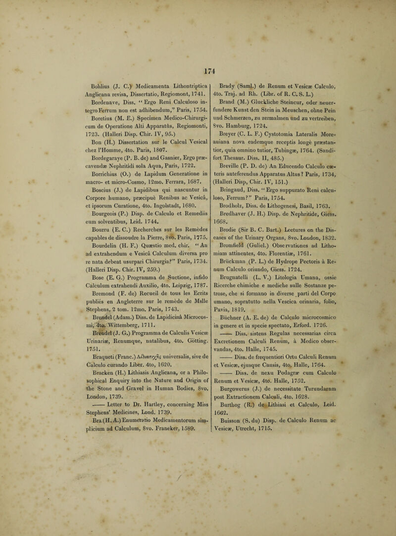 Bohlius (J. C.) Medicamenta Lithontriptica Anglicana revisa, Dissertatio, Regiomont, 1741. Bordenave, Diss. “ Ergo Reni Calculoso in- tegroFerrum non est adhibendum,” Paris, 1754. Boretius (M. E.) Specimen Medico-Chirurgi- cum de Operatione Alti Apparatus, Regiomonti, 1723. (Halleri Disp. Chir. IV, 95.) Bon (H.) Dissertation sur le Calcul Vesical chez l’Homme, 4to. Paris, 1807. Bordegaraye (P. B. de) and Gasnier, Ergo prre- cavendae Nephritidi sola Aqua, Paris, 1722. Borrichius (O.) de Lapidum Generatione in macro- et micro-Cosmo, 12mo. Ferrara, 1687. Boscius (J.) de Lapidibus qui nascuntur in Corpore humano, praecipue Renibus ac Vesica, et ipsorum Curatione, 4to. Ingolstadt, 1680. Bourgeois (P.) Disp. de Calculo et Remediis eum solventibus, Leid. 1744. Bourru (E. C.) Recherches sur les Remedes capables de dissoudre la Pierre, 8vo. Paris, 1775. Bourdelin (H. F.) Quaestio med. chir. “ An ad extrahendum e Vesica Calculum diversa pro re nata debeat usurpari Chirurgia?” Paris, 1734. (Halleri Disp. Chir. IV, 259.) Bose (E. G.) Programma de Suctione, infido Calculum extrahendi Auxilio, 4to. Leipzig, 1787. Bremond (F. de) Recueil de tous les Ecrits publies en Angleterre sur le remede de Mslle Stephens, 2 tom. 12mo. Paris, 1743. Brendel (Adam.) Diss. de LapidiciiA Microcos- mi, 4to. Wittemberg, 1711. Brendel (J. G.) Programma de Calculis Vesicae Urinariae, Renumque, natalibus, 4to. Gbtting. 1751. Braqueti (Franc.) A/S/ar/pAis universalis, sive de Calculo curando Liber. 4to, 1620. Bracken (H.) Lithiasis Anglicana, or a Philo¬ sophical Enquiry into the Nature and Origin of the Stone and Gravel in Human Bodies, 8vo. London, 1739. -Letter to Dr. Hartley, concerning Miss Stephens’ Medicines, Lond. 1739. Bra (H. A.) Enumetatio Medicamentorum sim- plicium ad Calculum, 8vo. Franeker, 1589. Brady (Sami.) de Renum et Vesicae Calculo, 4to. Traj. ad Rh. (Libr. of R. C. S. L.) Brand (M.) Gluckliche Steincur, oder neuer- fundere Kunst den Stein in Meuschen, olrne Pein und Schmerzen, zu zermalmen und zu vertreiben, Svo. Hamburg, 1724. Breyer (C. L. F.) Cystotomia Lateralis More- auiana nova eademque receptis longe praestan- tior, quia omnino tutior, Tubingae, 1764. (Sandi- fort Thesaur. Diss. II, 485.) Breville (P. D. de) An Educendo Calculo ce¬ teris auteferendus Apparatus Altus? Paris, 1734, (Halleri Disp, Chir. IV, 151.) Bringaud, Diss. “Ergo suppurato Reni calcu¬ loso, Ferrum?” Paris, 1754. Brodholz, Diss. de Lithogenesi, Basil, 1763. Bredhaver (J. H.) Disp. de Nephritide, Giess. 1668. Brodie (Sir B. C. Bart.) Lectures on the Dis¬ eases of the Urinary Organs, 8vo. London, 1832. Bromfield (Guliel.) Obse rvationes ad Litho- miam attinentes, 4to. Florentiae, 1761. Briickman (P. L.) de Hydrope Pectoris a Re¬ num Calculo oriundo, Giess. 1724. Brugnatelli (L. V.) Litologia Umana, ossie Ricerche chimiche e mediche sulle Sostanze pe- trose, che si formano in diverse parti del Corpo umano, sopratutto nella Vescica orinaria, folio, Pavia, 1819. Buchner (A. E. de) de Calculo microcosmico in genere et in specie spectato, Erford. 1726. - Diss. sistens Regulas necessarias circa Excretionem Calculi Renum, a Medico obser- vandas, 4to. Halle, 1745. -Diss. de frequentiori Ortu Calculi Renum et Vesicae, ejusque Causis, 4to. Halle, 1764. - Diss. de nexu Podagrae cum Calculo Renum et Vesicae, 4to. Halle, 1752, Burgowerus (J.) de necessitate Turundarnm post Extractionem Calculi, 4to. 1628. Burthog (R.) de Lithiasi et Calculo, Leid. 1602. Buisson (S. du) Disp. de Calculo Renum ac Vesicae, Utrecht, 1715.