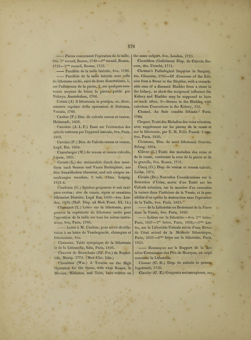-Pieces concernant l’operation de la taille, 8vo. ler recueil, Rouen, 1749—2nd recueil, Rouen, 1752—3eme recueil, Rouen, 1753. -Parallele de la taille laterale, 8vo. 1766. -Parallele de la taille laterale avec celle du lithotome cache, suividedeux dissertations, 1, sur Padherence de la pierre, 2, sur quelquesnou- veaux moyens de briser la pierre, publie par Nahuys, Amsteledam, 1766. Catani (A) il lithotomia in prattica, ov. diver, samente regolare della operazioni di litotomia, Venizia, 1766. Caulter (P.) Diss. de calculo renum et vesicee, Helmstadt, 1656. Cauviere (A. L. F.) Essai sur l’extraction des calculs vesicaux par l’appareil laterale, 8vo. Paris, 1802. Cavelier (P.) Diss. de Calculo renum et vesicee, Lugd. Bat. 1654. Cazenberger (M.) de renum et vesicee calculis, Lipsiee, 1621. Cerutti (L.) der steinscnhitt durch den mast- darm nacli Sanson und Vacca Berlinghieri, aus dem franzofischen iibersetzt, und mit einigen an- merkungen versehen, 2 vols. 12mo. Leipzig, 1822-4. Charleton (G.) Spiritus gorgoneus vi sua saxi- para exutus; sive de causis, signis et sanatione lithiaseiws Diatribe, Lugd Bat. 1650—8vo. Lon¬ don, 1^50. (Hall. Disp. ad Med. Pract. Ill, 14.) Chastanet'(L.) Lettre sur la lithotomie, pour prouver la superiorite du lithotome cache pour 1’operation de la taille sur tous les autres instru- mens, 8vo, Paris, 1768. -Lettre a M. Caubon, pour servir de refu¬ tation a un lettre de Vandergracht, chirurgien et lithotomiste, 8vo. Chaussier, Table synoptique de la lithotomie et de la Lithomylie, folio, Paris, 1826. Chauvot de Beauchene (Ed. Pet.) de Nephri- tide, Montp. 1773. (Med Chir. Libr.) Cheselden (Wm.) A Treatise on the High Operation for the Stone, with what Rosset, le Mercier, Hildanus, and Tolet, have written on the same subject. 8vo. London, 1723. Cheseldem (Gulielmus) Disp. de Calculo Re¬ num, 4to. Utrecht, 1711. Cheston’s Pathological Inquiries in Surgery, 4to. Glocester, 1766—Of Abscesses of the Kid- nies from a Stone in the Bladder, with a remark¬ able case of a diseased Bladder from a stone in the kidney, to shew the reciprocal influence the Kidney and Bladder may be supposed to have on each other, 9—Stones in the Bladder, with calculous Concretions in the Kidney, 132. Chomel, An Sale condita lithiasis ? Paris, 1704. Chopart, Traite des Maladies des voies urinaires, avec supplement sur les pierres de la vessie et sur la lithotomie, par E. H, Felix Pascal. 2 torn. 8vo. Paris, 1830. Christenn, Diss. de nova lithotomia Guerini, Erlang. 1804. Cilivier (L.) Traite des maladies des reins et de la vessie, contenant la cure de la pierre et de la gravelle, 8vo. Rouen, 1731. Cincq (G.) Disp. de vesicee et renum calculo, Leidee, 1672. Civiale (Dr.) Nouvelles Considerations sur la Retention d’Urine, suivie d’un Traite sur les Calculs urinaires, sur la maniere d'en connaitre la nature dans l’int6rieur de la Vessie, et la pos¬ sibility d’en operer la destruction sans l’operation de la Taille, 8vo. Paris, 1823. -de la Lithotritie ou Broiement de la Pierre dans la Vessie, 8vo. Paris, 1826. -Lettres sur la lithotritie—8vo. lere lettre, Paris, 1827—2de lettre, Paris, 1828,—3eme Let¬ tre, sur la Lithotritie Uretrale suivie d’une Revue de l’etat actuel de la Methode lithotritique, Paris, 1831—4eme lettre sur la lithotritie, Paris, 1833. - Remarques sur le Rapport de la der- niere Commission des Prix de Montyon, en cequi concerne la Lithotritie. Closner (C. D.) Disp. de calculo in genere, Ingolstadt, 1759. Clauder (C. E.) Gorgonea metamorphosis, seu /