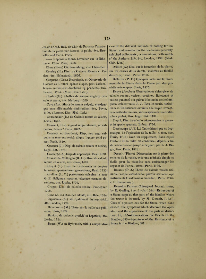 ces de l’Acad. Roy. de Chir. de Paris sur l’extrac- tion de la pierre par dessous le pubis, 8vo. Bru- selles and Paris, 1779. -Reponse a Mons. Levacher sur la litho- tomie, 12mo. Paris, 1756. C6me (Frere) Cfr. Sammlung, also Cheselden. Conring (H.) Diss. de Calculo Renum et Ve- sicse, 4to. Helmstaedt, 1656. Coopman (Geo.) Neurologia, et Observatio de Calculo ex Urethra sponte elapso, post exsicca- tionem uncias 5 et drachmas 1J pendente, 8vo. Franeq. 1795. (Med. Chir. Libr.) Cordus (E.) Libellus de sudore anglico, cal¬ culo et peste, 4to. Marburg, 1529. Cova (Ant. Mar.) de renum calculo, ejusdem- que cum aliis morbis similitudine, 8vo. Pavia, 1790. (Rsemer. Diss. Med. Ital.) Cousemaker (B.) de Calculo renum et vesicae, Leidse, 1648. Cousinot, Disp. ergo ut suppurato reni, sic cal- culoso, ferrum ? Paris, 1622. Cousinot et Bourdelot, Disp. non ergo cal¬ culus in rene aut vesici aliquo liquore solvi po¬ test, Paris, 1640. Craanen (J.) Disp. de calculo renum et vesicae, Lugd. Bat. 1676. Cramer (J. A.) Disp. de nephralgia, Basil. 1697. Crause de Mellingen (R. G.) Diss. de calculo renum et vesicae, 4to. Jenae, 1689. Cregut (J.) Disp. de calculorum in corpore humano reperiendorum generatione, Basil. 1730. Crellius (L. C.) portentosus calculus in rene G. F. Seligman repertus, elegiaco carmine de- scriptus, 4to. Lipsiae, 1770. Criiger, Diss. de calculo renum, Franequer, 1708. Cuno (J. C.) Diss. de Calculo, 4to. Bale, 1614. Cyprianus (A.) de cystotomia hypogastrica, 4to. London, 1724. Damourette (M.) Th&se sur la taille sus-pubi- enne, Paris, 1824. Davids, de calculis cysticis et hepaticis, 4to. Leidse, 1734. Dease (W.) on Hydrocele, with a comparative view of the different methods of cutting for the Stone, and remarks on the medicines generally exhibited as Solvents ; a new edition, with sketch of the Author’s Life, 8vo. London, 1798. (Med. Chir. Libr.) Deidier (A.) Diss. sur la formation de la pierre, sur les causes de la durete, mollesse et fluidite des corps, 12mo. Paris, 1738. Dellattre (P. C.) Quelques mots sur le broie- ment de la Pierre dans la Vessie par des pre¬ cedes mecaniques, Paris, 1825. Denys (Jacobus) Observationes chirurgicee de calculo renum, vesicae, urethrae, lithotomia et vesicae punctura; in quibus lithotomiae methodum, qnam celeberrimus J. J. Rau exercuit, tutissi- mam et felicissimam omnium hue usque inventa- rum methodorum esse,variis experimentis et ratio- nibus probat, 8vo. Lugd. Bat. 1731. Depr6, Diss. de calculo microcosmico in genere et in specie spectato, Erford. 1726. Deschamps (J. F. L.) Traite historique et dog- matique de l’operation de la taille, 4 tom. 8vo. Paris, 1796: avec un supplement, dans lequel l’histoire de la taille est continuee, depuis la fin du siecle dernier jusqu’ a ce jour, par L. J. Be¬ gin, 8vo. Paris, 1826. Desault (Pierre) Dissertation sur la pierre des reins et de la vessie, avec une methode simple et facile pour la resoudre sans endommager les organes de I’urine, 12mo. Paris, 1736. Desault (P. J.) Thesis de calculo vesicae uri- narise, eoque extrahendo, prseviS sectione, ope instrumenti Hawkensiani emendati, Paris, 1776. (Cfr. Sammlung.) Desault’s Parisian Chirurgical Journal, trans. by R. Gosling, 8vo. 2 vols. 1794—Extraction of a Stone stopt at that part of the bladder where the ureter is inserted, by M. Desault, I, 33— Case of a patient cut for the Stone, when none existed, the symptoms which deceived the oper¬ ator, and the appearance of the parts on dissec¬ tion, II, 125—Observations on Calculi in the Bladder, 385—Symptoms of the Existence of a Stone in the Bladder, 387.