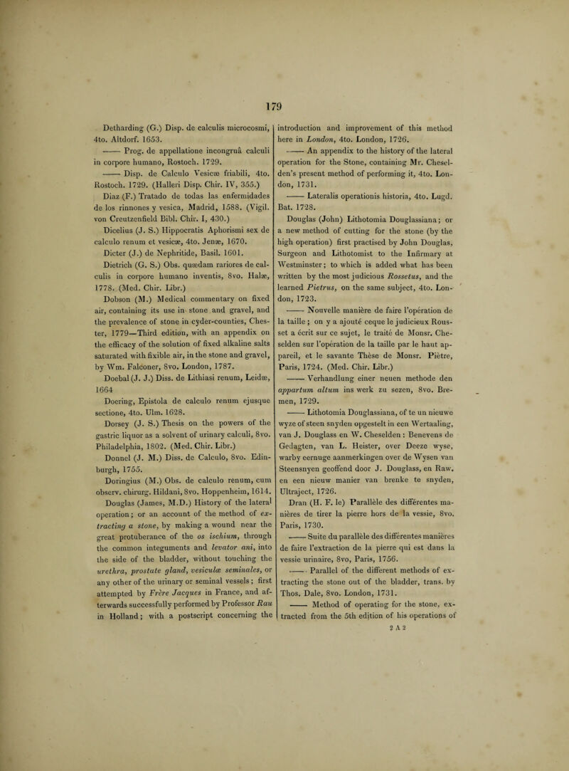 Detharding (G.) Disp. de calculis microcosmi, 4to. Altdorf. 1653. - Prog, de appellatione incongrua calculi in corpore humano, Rostoch. 1729. -- Disp. de Calculo Vesicae friabili, 4to. Rostoch. 1729. (Halleri Disp. Chir. IV, 355.) Diaz (F.) Tratado de todas las enfermidades de los rinnones y vesica, Madrid, 1588. (Vigil, von Creutzenfield Bibl. Chir. I, 430.) Dicelius (J. S.) Hippocratis Aphorismi sex de calculo renum et vesicae, 4to. Jenae, 1670. Dieter (J.) de Nephritide, Basil. 1601. Dietrich (G. S.) Obs. quaedam rariores de cal¬ culis in corpore humano inventis, 8vo. Halae, 1778. (Med. Chir. Libr.) Dobson (M.) Medical commentary on fixed air, containing its use in- stone and gravel, and the prevalence of stone in cyder-counties, Ches¬ ter, 1779—Third edition, with an appendix on the efficacy of the solution of fixed alkaline salts saturated with fixible air, in the stone and gravel, by Wm. Falconer, 8vo. London, 1787. Doebal(J. J.) Diss. de Lithiasi renum, Leidae, 1664 Doering, Epistola de calculo renum ejusque sectione, 4to. Ulm. 1628. Dorsey (J. S.) Thesis on the powers of the gastric liquor as a solvent of urinary calculi, 8vo. Philadelphia, 1802. (Med. Chir. Libr.) Donnel (J. M.) Diss. de Calculo, 8vo. Edin¬ burgh, 1755. Doringius (M.) Obs. de calculo renum, cum observ. chirurg. Hildani, 8vo. Hoppenheim, 1614. Douglas (James, M.D.) History of the lateral operation; or an account of the method of ex¬ tracting a stone, by making a wound near the great protuberance of the os ischium, through the common integuments and levator ani, into the side of the bladder, without touching the urethra, prostate gland, vesiculce seminales, or any other of the urinary or seminal vessels ; first attempted by Frere Jacques in France, and af¬ terwards successfully performed by Professor Rau in Holland; with a postscript concerning the introduction and improvement of this method here in London, 4to. London, 1726. —— An appendix to the history of the lateral operation for the Stone, containing Mr. Chesel- den’s present method of performing it, 4to. Lon¬ don, 1731. -Lateralis operations historia, 4to. Lugd. Bat. 1728. Douglas (John) Lithotomia Douglassiana; or a new method of cutting for the stone (by the high operation) first practised by John Douglas, Surgeon and Lithotomist to the Infirmary at Westminster; to which is added what has been written by the most judicious Rossetus, and the learned Pietrus, on the same subject, 4to. Lon¬ don, 1723. -- Nouvelle manikre de faire l’operation de la taille ; on y a ajoute ceque le judicieux Rous- set a ecrit sur ce sujet, le traite de Monsr. Che- selden sur l’operation de la taille par le haut ap- pareil, et le savante These de Monsr. Pietre, Paris, 1724. (Med. Chir. Libr.) --Verhandlung einer neuen methode den appartum altum ins werk zu sezen, 8vo. Bre¬ men, 1729. -Lithotomia Douglassiana, of te un nieuwe wyze of steen snyclen opgestelt in een Wertaaling, van J. Douglass en W. Cheselden : Benevens de Gedagten, van L. Heister, over Deeze wyse, warby eernuge aanmerkingen over de Wysen van Steensnyen geoffend door J. Douglass, en Raw. en een nieuw manier van brenke te snyden, Ultraject, 1726. Dran (H. F. le) ParallMe des differentes ma- nieres de tirer la pierre hors de la vessie, 8vo. Paris, 1730. --Suite du parallble des differentes manieres de faire l’extraction de la pierre qui est dans la vessie urinaire, 8vo, Paris, 1756. -Parallel of the different methods of ex¬ tracting the stone out of the bladder, trans. by Thos. Dale, 8vo. London, 1731. - Method of operating for the stone, ex¬ tracted from the 5th edition of his operations of 2 A 2