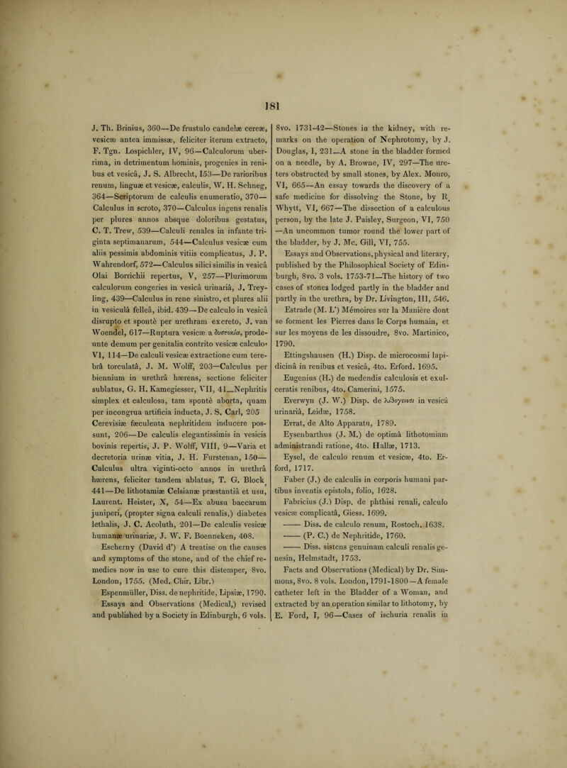 J. Tli. Brinius, 360—De frustulo candelae cere®, vesicae antea immissae, feliciter iterum extracto, F. Tgn. Lospichler, IV, 96—Calculorum uber¬ rima, in detrimentum hominis, progenies in reni- bus et vesica, J. S. Albrecht, 153—De rarioribus renum, linguae et vesicae, calculis, W. H. Sclineg, 364—Scriptorum de calculis enumeratio, 370— Calculus in scroto, 370—Calculus ingens renalis per plures annos absque doloribus gestatus, C. T. Trevv, 539—Calculi renales in infante tri¬ gin ta septimanarum, 544—Calculus vesicae cum aliis pessimis abdominis vitiis complicatus, J. P. Wahrendorfj 572—Calculus silici similis in vesica Olai Borrichii repertus, V, 257—Plurimorum calculorum congeries in vesica urinaria, J. Trey- ling, 439—Calculus in rene sinistro, et plures alii in vesicula fellea, ibid. 439—De calculo in vesica disrupto et spontb per urethram excreto, J. van Woendel, 617—Ruptura vesicae a dugroxiu, prode- unte demum per genitalia contrito vesicae calculo> VI, 114—De calculi vesicae extractione cum tere- br5 torculata, J. M. Wolff, 203—Calculus per biennium in urethra hserens, sectione feliciter sublatus, G. H. Kamegiesser, VII, 41_Nephritis simplex et calculosa, tarn spontb aborta, quam per incongrua artificia inducta, J. S. Carl, 205 Cerevisiae faeculenta nephritidem inducere pos- sunt, 206—De calculis elegantissimis in vesicis bovinis repertis, J. P. Wolff, VIII, 9—Varia et decretoria urinae vitia, J. H. Furstenan, 150— Calculus ultra viginti-octo annos in urethra hserens, feliciter tandem ablatus, T. G. Block 441—De lithotamiae Celsianae praestantia et usu, Laurent. Heister, X, 54—Ex abusu baccarum juniperi, (propter signa calculi renalis,) diabetes lethalis, J. C. Acoluth, 201—De calculis vesicae humanae urinariae, J. W. F. Boenneken, 408. Escherny (David d’) A treatise on the causes and symptoms of the stone, and of the chief re¬ medies now in use to cure this distemper, 8vo. London, 1755. (Med. Chir. Libr.f Espenmuller, Diss. de nephritide, Lipsize, 1790. Essays and Observations (Medical,) revised and published by a Society in Edinburgh, 6 vols. 8vo. 1731-42—Stones in the kidney, with re¬ marks on the operation of Nephrotomy, by J. Douglas, 1, 231—A stone in the bladder formed on a needle, by A. Browne, IV, 297—The ure¬ ters obstructed by small stones, by Alex. Monro, VI, 665—An essay towards the discovery of a safe medicine for dissolving the Stone, by R> Whytt, VI, 667—The dissection of a calculous person, by the late J. Paisley, Surgeon, VI, 750 —An uncommon tumor round the lower part of the bladder, by J. Me. Gill, VI, 755. Essays and Observations,physical and literary, published by the Philosophical Society of Edin¬ burgh, 8vo. 3 vols. 1753-71—The history of two cases of stones lodged partly in the bladder and partly in the urethra, by Dr. Livington, III, 546. Estrade (M. L’) Memoires sur la Manibre dont se forment les Pierres dans le Corps humain, et sur les moyens de les dissoudre, 8vo. Martinico, 1790. Ettingshausen (H.) Disp. de microcosmi Iapi- dicinEt in renibus et vesica, 4to. Erford. 1695. Eugenius (H.) de medendis calculosis et exul- ceratis renibus, 4to, Camerini, 1575. Everwyn (J. W.) Disp. de Xftoyinei in vesica urinaria, Leidse, 1758. Evrat, de Alto Apparatu, 1789. Eysenbarthus (J. M.) de optim& lithotomiam administrandi ratione, 4to. Hallae, 1713. Eysel, de calculo renum et vesicae, 4to. Er¬ ford, 1717. Faber (J.) de calculis in corporis humani par- tibus inventis epistola, folio, 1628. Fabricius (J.) Disp. de phthisi renali, calculo vesicae complicate, Giess. 1699. •-Diss. de calculo renum, Rostoch. 1638. -(P. C.) de Nephritide, 1760. -Diss. sistens genuinam calculi renalis ge- nesin, Helmstadt, 1753. Facts and Observations (Medical) by Dr. Sim¬ mons, 8vo. 8 vols. London, 1791-1800—A female catheter left in the Bladder of a Woman, and extracted by an operation similar to lithotomy, by E. Ford, I, 96—Cases of ischuria renalis in