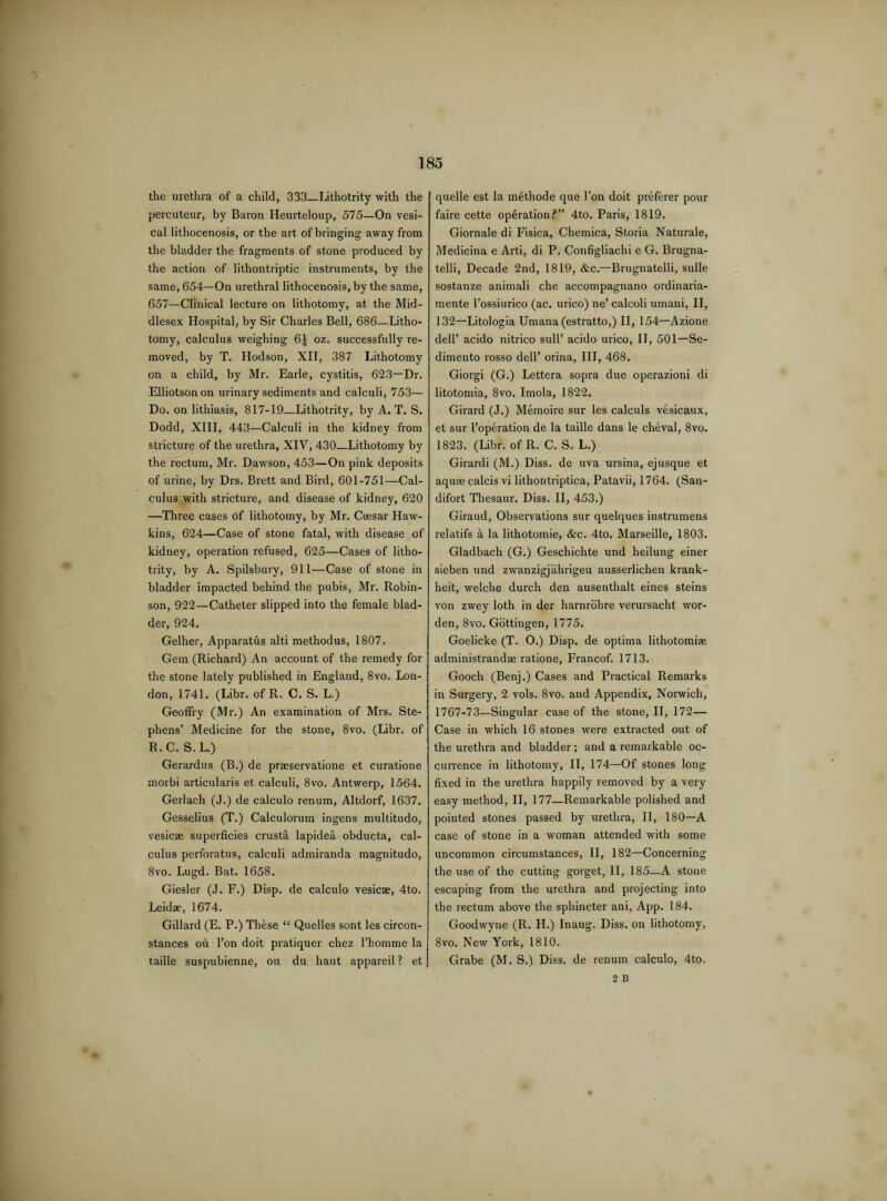 the urethra of a child, 333_Lithotrity with the percuteur, by Baron Heurteloup, 575—On vesi¬ cal lithocenosis, or the art of bringing away from the bladder the fragments of stone produced by the action of lithontriptic instruments, by the same, 654—On urethral lithocenosis, by the same, 657—Clinical lecture on lithotomy, at the Mid¬ dlesex Hospital, by Sir Charles Bell, 686—Litho¬ tomy, calculus weighing 6| oz. successfully re¬ moved, by T. Hodson, XII, 387 Lithotomy on a child, by Mr. Earle, cystitis, 623—Dr. Elliotsonon urinary sediments and calculi, 753— Do. on lithiasis, 817-19—Lithotrity, by A. T. S. Dodd, XIII, 443—Calculi in the kidney from stricture of the urethra, XIV, 430_Lithotomy by the rectum, Mr. Dawson, 453—On pink deposits of urine, by Drs. Brett and Bird, 601-751—Cal¬ culus with stricture, and disease of kidney, 620 —Three cases of lithotomy, by Mr. Caesar Haw¬ kins, 624—Case of stone fatal, with disease of kidney, operation refused, 625—Cases of litho¬ trity, by A. Spilsbury, 911—Case of stone in bladder impacted behind the pubis, Mr. Robin¬ son, 922—Catheter slipped into the female blad¬ der, 924. Gelher, Apparatus alti methodus, 1807. Gem (Richard) An account of the remedy for the stone lately published in England, 8vo. Lon¬ don, 1741. (Libr. of R. C. S. L.) GeofFry (Mr.) An examination of Mrs. Ste¬ phens’ Medicine for the stone, 8vo. (Libr. of R.C. S.L.) Gerardus (B.) de praservatione et curatione morbi articularis et calculi, 8vo. Antwerp, 1564. Gerlach (J.) de calculo renum, Altdorf, 1637. Gesselius (T.) Calculorum ingens multitudo, vesicre superficies crusta lapidea obducta, cal¬ culus perforatus, calculi admiranda magnitudo, 8vo. Lugd. Bat. 1658. Giesler (J. F.) Disp. de calculo vesicae, 4to. Leidae, 1674. Gillard (E. P.) Th&se “ Quelles sont les circon- stances oh Ton doit pratiquer chez l’liomme la taille suspubienne, ou du haut appareil? et quelle est la methode que Ton doit preferer pour faire cette operation?” 4to. Paris, 1819. Giornale di Fisica, Chemica, Storia Naturale, Medicina e Arti, di P. Configliachi e G. Brugna- telli, Decade 2nd, 1819, &c.—Brugnatelli, sulle sostanze animali che accompagnano ordinaria- mente l’ossiurico (ac. urico) ne’ calcoli umani, II, 132—Litologia Umana (estratto,) II, 154—Azione dell’ acido nitrico sull’ acido urico, II, 501—Se- dimento rosso dell’ orina, III, 468. Giorgi (G.) Lettera sopra due operazioni di litotomia, 8vo. Imola, 1822. Girard (J.) Memoire sur les calculs vesicaux, et sur l’operation de la taille dans le cheval, 8vo. 1823. (Libr. of R. C. S. L.) Girardi (M.) Diss. de uva ursina, ejusque et aquae calcis vi lithontriptica, Patavii, 1764. (San- difort Thesaur. Diss. II, 453.) Giraud, Observations sur quelques instrumens relatifs a la lithotomie, &c. 4to. Marseille, 1803. Gladbach (G.) Geschichte und heilung einer sieben und zwanzigjahrigeu ausserlichen krank- heit, welche durch den ausenthalt eines steins von zwey loth in der harnrohre verursacht wor- den, 8vo. Gottingen, 1775. Goelicke (T. O.) Disp. de optima lithotomiae administrandae ratione, Francof. 1713. Gooch (Benj.) Cases and Practical Remarks in Surgery, 2 vols. 8vo. and Appendix, Norwich, 1767-73—Singular case of the stone, II, 172— Case in which 16 stones were extracted out of the urethra and bladder ; and a remarkable oc¬ currence in lithotomy, II, 174—Of stones long fixed in the urethra happily removed by a very easy method, II, 177—Remarkable polished and pointed stones passed by urethra, II, 180—A case of stone in a woman attended with some uncommon circumstances, II, 182—Concerning the use of the cutting gorget, II, 185—A stone escaping from the urethra and projecting into the rectum above the sphincter ani, App. 184. Goodwyne (R. H.) Inaug. Diss. on lithotomy, 8vo. New York, 1810. Grabe (M. S.) Diss. de renum calculo, 4to. 2 B