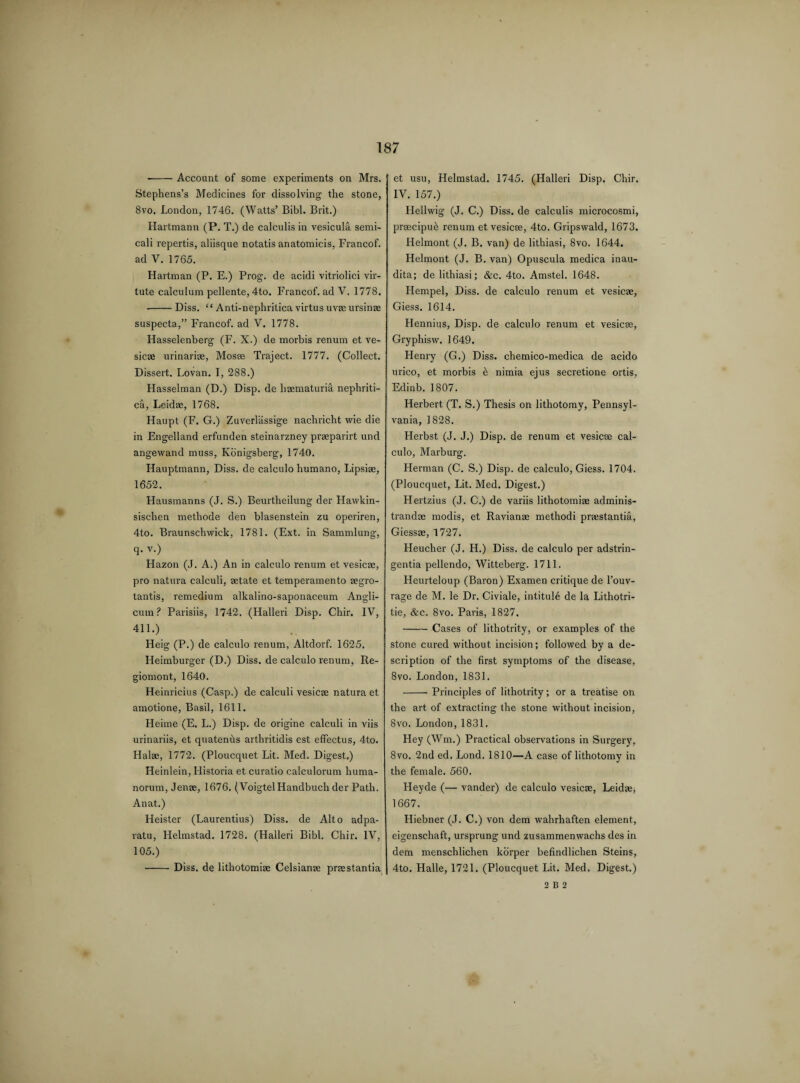 --Account of some experiments on Mrs. Stephens’s Medicines for dissolving the stone, 8vo. London, 1746. (Watts’ Bibl. Brit.) Hartmann (P. T.) de calculis in vesicula semi- cali repertis, aliisque notatis anatomicis, Francof. ad V. 1765. Hartman (P. E.) Prog, de acidi vitriolici vir- tute calculum pellente, 4to. Francof. ad V. 1778. --Diss. “ Anti-nephritica virtus uvae ursinae suspecta,” Francof. ad V. 1778. Hasselenberg (F. X.) de morbis renum et ve¬ sicae urinariae, Mosae Traject. 1777. (Collect. Dissert. Lovan. I, 288.) Hasselman (D.) Disp. de haematuria nephriti- ca, Leidae, 1768. Haupt (F. G.) Zuverlassige nachricht wie die in Engelland erfunden steinarzney praeparirt und angewand muss, Konigsberg, 1740. Hauptmann, Diss. de calculo humano, Lipsiae, 1652. Hausmanns (J. S.) Beurtheilung der Hawkin- sischen methode den blasenstein zu operiren, 4to. Braunschwick, 1781. (Ext. in Sammlung, q. v.) Hazon (J. A.) An in calculo renum et vesicae, pro natura calculi, aetate et temperamento aegro- tantis, remedium alkalino-saponaceum Angli- cum ? Parisiis, 1742. (Halleri Disp. Chir. IV, 411.) Heig (P.) de calculo renum, Altdorf. 1625. Heimburger (D.) Diss. de calculo renum, Re- giomont, 1640. Heinricius (Casp.) de calculi vesicae natura et amotione, Basil, 1611. Heime (E. L.) Disp. de origine calculi in viis urinariis, et quatenris arthritidis est effectus, 4to. Halae, 1772. (Ploucquet Lit. Med. Digest.) Heinlein, Historia et curatio calculorum huma- norum, Jenae, 1676. (VoigtelHandbuch der Path. Anat.) Heister (Laurentius) Diss. de Alto adpa- ratu, Helmstad. 1728. (Halleri Bibl. Chir. IV, 105.) J et usu, Helmstad. 1745. (Halleri Disp. Chir. IV. 157.) Llellwig (J. C.) Diss. de calculis microcosmi, praecipud renum et vesicae, 4to. Gripswald, 1673. Helmont (J, B. van) de lithiasi, 8vo. 1644. Helmont (J. B. van) Opuscula medica inau- dita; de lithiasi; &c. 4to. Amstel. 1648. Hempel, Diss. de calculo renum et vesicae, Giess. 1614. Hennius, Disp. de calculo renum et vesicae, Gryphisw. 1649. Henry (G.) Diss. chemico-medica de acido urico, et morbis e nimia ejus secretione ortis, Edinb. 1807. Herbert (T. S.) Thesis on lithotomy, Pennsyl¬ vania, 1828. Herbst (J. J.) Disp. de renum et vesicae cal¬ culo, Marburg. Herman (C. S.) Disp. de calculo, Giess. 1704. (Ploucquet, Lit. Med. Digest.) Hertzius (J. C.) de variis lithotomiae adminis- trandae modis, et Ravianae methodi praestantia, Giessae, 1727. Heucher (J. H.) Diss. de calculo per adstrin- gentia pellendo, Witteberg. 1711. Heurteloup (Baron) Examen critique de l’ouv- rage de M. le Dr. Civiale, intitule de la Lithotri- tie, &c. 8vo. Paris, 1827, -Cases of lithotrity, or examples of the stone cured without incision; followed by a de¬ scription of the first symptoms of the disease, 8vo. London, 1831. - Principles of lithotrity; or a treatise on the art of extracting the stone without incision, 8vo. London, 1831. Hey (Win.) Practical observations in Surgery, 8vo. 2nd ed. Lond. 1810—A case of lithotomy in the female. 560. Heyde (— vander) de calculo vesicae, Leidae, 1667. Hiebner (J. C.) von dern wahrhaften element, eigenschaft, ursprung und zusammenwachs des in dem menschlichen korper befindlichen Steins, 4to. Halle, 1721. (Ploucquet Lit. Med. Digest.) Diss. de lithotomiae Celsianae prastantia 2 B 2