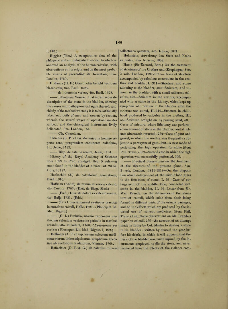 I, 170.) Higgins (ffm.) A comparative view of the phlogistic and antiphlogistic theories, to which is annexed an analysis of the human calculus, with observations on its origin and on the most proba¬ ble means of preventing its formation, 8vo. London, 1789. Hildanus (H. F.) Grundlicher bericht von dem blasenstein, 8vo. Basil. 1626. -de lithotomia vesicae, 4to. Basil. 1628. -- Lithotomia Vesicae; that is, an accurate description of the stone in the bladder, shewing the causes and pathognomical signs thereof, and chiefly of the method whereby it is to be artificially taken out both of men and women by section, wherein the several wayes of operation are de¬ scribed, and the chirurgical instruments lively delineated, 8vo. London, 1640. -Cfr. Cheselden. Hilscher (S. P.) Diss. de unico in homine re- perto rene, praegrandem continente calculum, 4to. Jenae, 1733. - Disp. de calculo renum, Jenae, 1734. History of the Royal Academy of Sciences from 1699 to 1720, abridged, 8vo. 5 vols.—A stone found in the bladder of a mare, wt. 23 oz. 7 drs. I, 187. Hoclischilt (J.) de calculorum generatione, Basil, 1616. Hoffman (Andre) de renum et vesicae calculo, 4to. Custrin, 1703. (Diet, de Biogr. Med.) -(Fred.) Diss. de dolore ex calculo renum, 4to. Halle, 1731. (Ibid.) -(Fr.) Observations et cautiones practicae in curatione calculi, Halle, 1721. (Ploucquet Lit. Med. Digest.) - (C. L.) Prolusio, novum proponens me- thodum calculum vesicae sine periculo in maribus secandi, 4to. Steinfurt, 1760. (Cystotomia per rectum; Ploucquet Lit. Med. Digest. I, 199.) Hoffinger(J. F.) Disp. sistens selectum medi- camentorum lithontripticorum simplicium speci¬ fic^ ab auctoribus laudatorum, Viennae, 1768. Hofmeister (D. F. A. G.) de calculis urinariis collectanea quaedam, 4to. Lipsiae, 1821. Hohnstein, Anweisung den Stein und Krebs zu heilen, 8vo. Nitsche, 1808. Home (Sir Everard, Bart.) On the treatment of strictures of the Urethra and (Esophagus, 8vo. 3 vols. London, 1797-1821—Cases of stricture accompanied by calculous concretions in the ure¬ thra and bladder, I, 371—Stricture, and stone adhering to the bladder, 404—Stricture, and tu¬ mour in the bladder, with a small adherent cal¬ culus, 420—Stricture in the urethra, accompa¬ nied with a stone in the kidney, which kept up symptoms of irritation in the bladder after the stricture was cured, II, 310—Stricture in child¬ hood produced by calculus in the urethra, III, 55—Stricture brought on by passing sand, 58_ Cases of stricture, where lithotomy was perform¬ ed on account of stone in the bladder, and strict¬ ures afterwards returned, 232—Case of gout and gravel, in which the urethra was frequently sub¬ ject to a paroxysm of gout, 320—A new mode of performing the high operation for stone (from Phil. Trans.) 359—Second case in which the high operation was successfully performed, 369. ——- Practical observations on the treatment of the diseases of the prostate gland, 8vo 2 vols. London, 1811-1818—On the disposi¬ tion which enlargement of the middle lobe gives to the formation of stone, I, 39—Case of en¬ largement of the middle lobe, connected with stone in the bladder, II, 66—Letter from Mr. Wm. Brande, on the differences in the struc¬ ture of calculi, which arise from their being formed in different parts of the urinary passages, and on the effects which are produced by the in¬ ternal use of solvent medicines (from Phil. Trans.) 195_Some observations on Mr. Brande’s paper on calculi, 239—An account of an attempt made in India by Col. Martin to destroy a stone in his bladder; written by himself the year be¬ fore his death, in which it will appear, that the neck of the bladder was much injured by the in¬ struments employed to file the stone, and never recovered from the effects of the violence com-