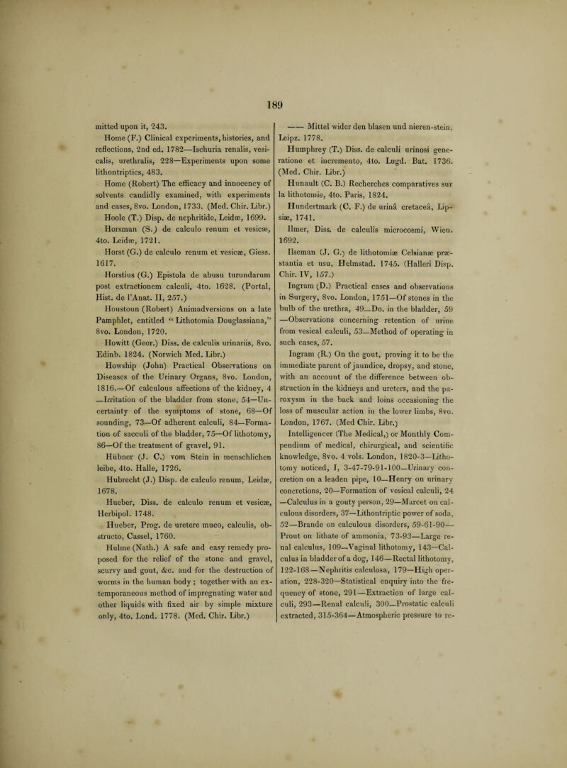 mitted upon it, 243. Home(F.) Clinical experiments, histories, and reflections, 2nd ed. 1782—Ischuria renalis, vesi- calis, urethralis, 228—Experiments upon some lithontriptics, 483. Home (Robert) The efficacy and innocency of solvents candidly examined, with experiments and cases, 8vo. London, 1733. (Med. Chir. Libr.) Hoole (T.) Disp. de nephritide, Leidae, 1699. Horsman (S.J de calculo renum et vesicse, 4to. Leidse, 1721. Horst (G.) de calculo renum et vesicae, Giess. 1617. Horstius (G.) Epistola de abusu turundarum post extractionem calculi, 4to. 1628. (Portal, Hist, de l’Anat. II, 257.) Houstoun (Robert) Animadversions on a late Pamphlet, entitled “ Lithotomia Douglassiana,” 8vo. London,1720. Howitt (Geor.) Diss. de calculis urinariis, 8vo. Edinb. 1824. (Norwich Med. Libr.) ILowship (John) Practical Observations on Diseases of the Urinary Organs, 8vo. London, 1816.—Of calculous affections of the kidney, 4 —Irritation of the bladder from stone, 54—Un¬ certainty of the symptoms of stone, 68—Of sounding, 73—Of adherent calculi, 84—Forma¬ tion of sacculi of the bladder, 75—Of lithotomy, 86—Of the treatment of gravel, 91. Hiibner (J. C.) vom Stein in menschlichen leibe, 4to. Halle, 1726. Hubrecht (J.) Disp. de calculo renum, Leidae, 1678. Hueber, Diss. de calculo renum et vesicae, Herbipol. 1748. Hueber, Prog, de uretere muco, calculis, ob- structo, Cassel, 1760. Hulme (Nath.) A safe and easy remedy pro¬ posed for the relief of the stone and gravel, scurvy and gout, &c. and for the destruction of worms in the human body ; together with an ex¬ temporaneous method of impregnating water and other liquids with fixed air by simple mixture only, 4to. Lond. 1778. (Med. Chir. Libr.) -Mittel wider den blasen und nieren-stein, Leipz. 1778. Humphrey (T.) Diss. de calculi urinosi gene- ratione et incremento, 4to. Lugd. Bat. 1736. (Med. Chir. Libr.) Hunault (C. B.) Recherches comparatives sur la lithotomie, 4to. Paris, 1824. Hundertmark (C. F.) de urina cretacea, Lip- siae, 1741. Umer, Diss. de calculis microcosmi, Wien. 1692. Ilseman (J. G.) de lithotomiae Celsianae prre- stantia et usu, Helmstad. 1745. (Halleri Disp. Chir. IV, 157.) Ingram (D.) Practical cases and observations in Surgery, 8vo. London, 1751—Of stones in the bulb of the urethra, 49_Do. in the bladder, 59 —Observations concerning retention of urine from vesical calculi, 53—Method of operating in such cases, 57. Ingram (R.) On the gout, proving it to be the immediate parent of jaundice, dropsy, and stone, with an account of the difference between ob¬ struction in the kidneys and ureters, and the pa¬ roxysm in the back and loins occasioning the loss of muscular action in the lower limbs, 8vo. London, 1767. (Med Chir. Libr.) Intelligencer (The Medical,) or Monthly Com¬ pendium of medical, chirurgical, and scientific knowledge, 8vo. 4 vols. London, 1820-3—Litho¬ tomy noticed, I, 3-47-79-91-100—Urinary con¬ cretion on a leaden pipe, 10—Henry on urinary concretions, 20—Formation of vesical calculi, 24 —Calculus in a gouty person, 29—Marcet on cal¬ culous disorders, 37—Lithontriptic power of soda, 52—Brande on calculous disorders, 59-61-90— Prout on lithate of ammonia, 73-93—Large re¬ nal calculus, 109—Vaginal lithotomy, 143—Cal¬ culus in bladder of a dog, 146—Rectal lithotomy, 122-168—Nephritis calculosa, 179—High oper¬ ation, 228-320—Statistical enquiry into the fre¬ quency of stone, 291—Extraction of large cal¬ culi, 293—Renal calculi, 300—Prostatic calculi extracted, 315-364—Atmospheric pressure to re-