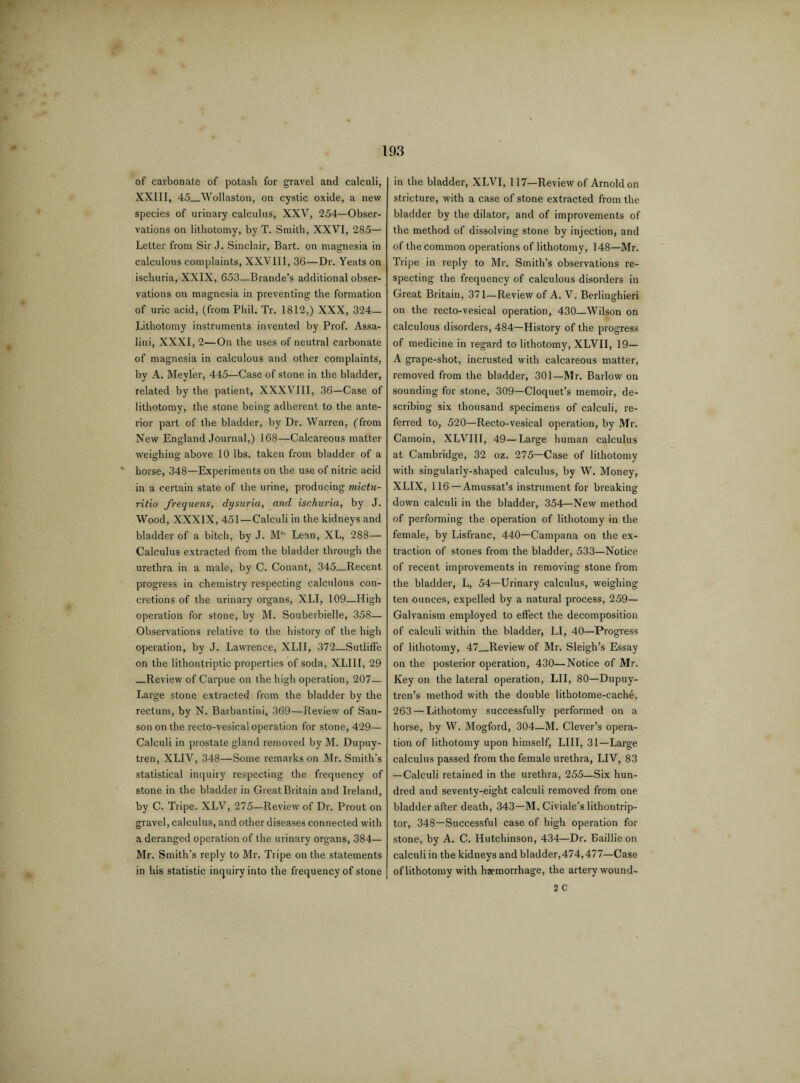 of carbonate of potash for gravel and calculi, XXIII, 45_Wollaston, on cystic oxide, a new species of urinary calculus, XXV, 254—Obser¬ vations on lithotomy, by T. Smith, XXVI, 285— Letter from Sir J. Sinclair, Bart, on magnesia in calculous complaints, XXVIII, 36—Dr. Yeats on ischuria, XXIX, 653—Brande’s additional obser¬ vations on magnesia in preventing the formation of uric acid, (from Phil. Tr. 1812,) XXX, 324— Lithotomy instruments invented by Prof. Assa- lini, XXXI, 2—On the uses of neutral carbonate of magnesia in calculous and other complaints, by A. Meyler, 445—Case of stone in the bladder, related by the patient, XXXVIII, 36—Case of lithotomy, the stone being adherent to the ante¬ rior part of the bladder, by Dr. Warren, (from New England Journal,) 168—Calcareous matter weighing above 10 lbs. taken from bladder of a horse, 348—Experiments on the use of nitric acid in a certain state of the urine, producing mictu- ritio frequens, dysuria, and ischuria, by J. Wood, XXXIX, 451—Calculi in the kidneys and bladder of a bitch, by J. Mc' Lean, XL, 288— Calculus extracted from the bladder through the urethra in a male, by C. Conant, 345—Recent progress in chemistry respecting calculous con¬ cretions of the urinary organs, XLI, 109—High operation for stone, by M. Souberbielle, 358— Observations relative to the history of the high operation, by J. Lawrence, XLII, 372—Sutliffe on the lithontriptic properties of soda, XLIII, 29 _Review of Carpue on the high operation, 207— Large stone extracted from the bladder by the rectum, by N. Barbantini, 369—Review of San¬ son on the recto-vesical operation for stone, 429— Calculi in prostate gland removed by M. Dupuy- tren, XLIV, 348—Some remarks on Mr. Smith’s statistical inquiry respecting the frequency of stone in the bladder in Great Britain and Ireland, by C. Tripe. XLV, 275—Review of Dr. Prout on gravel, calculus, and other diseases connected with a deranged operation of the urinary organs, 384— Mr. Smith’s reply to Mr. Tripe on the statements in his statistic inquiry into the frequency of stone in the bladder, XLVI, 117—Review of Arnold on stricture, with a case of stone extracted from the bladder by the dilator, and of improvements of the method of dissolving stone by injection, and of the common operations of lithotomy, 148—Mr. Tripe in reply to Mr. Smith’s observations re¬ specting the frequency of calculous disorders in Great Britain, 371—Review of A. V. Berlinghieri on the recto-vesical operation, 430—Wilson on calculous disorders, 484—History of the progress of medicine in regard to lithotomy, XLVII, 19— A grape-shot, incrusted with calcareous matter, removed from the bladder, 301—Mr. Barlow on sounding for stone, 309—Cloquet’s memoir, de¬ scribing six thousand specimens of calculi, re¬ ferred to, 520—Recto-vesical operation, by Mr. Camoin, XLVIII, 49—Large human calculus at Cambridge, 32 oz. 275—Case of lithotomy with singularly-shaped calculus, by W. Money, XLIX, 116—Amussat’s instrument for breaking down calculi in the bladder, 354—New method of performing the operation of lithotomy in the female, by Lisfranc, 440—Campana on the ex¬ traction of stones from the bladder, 533—Notice of recent improvements in removing stone from the bladder, L, 54—Urinary calculus, weighing ten ounces, expelled by a natural process, 259— Galvanism employed to effect the decomposition of calculi within the bladder, LI, 40—Progress of lithotomy, 47_Review of Mr. Sleigh’s Essay on the posterior operation, 430—Notice of Mr. Key on the lateral operation, LII, 80—Dupuy- tren’s method with the double lithotome-cache, 263 — Lithotomy successfully performed on a horse, by W. Mogford, 304—M. Clever’s opera¬ tion of lithotomy upon himself, LIII, 31—Large calculus passed from the female urethra, LIV, 83 —Calculi retained in the urethra, 255—Six hun¬ dred and seventy-eight calculi removed from one bladder after death, 343—M. Civiale’s lithontrip- tor, 348—Successful case of high operation for stone, by A. C. Hutchinson, 434—Dr. Baillie on calculi in the kidneys and bladder,474,477—Case of lithotomy with haemorrhage, the artery wound- 2 C