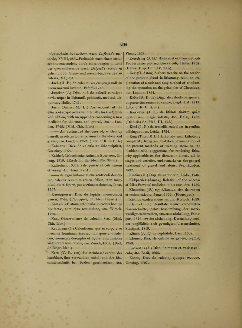 —Steinsclinitt bei weibern nach Lisfranc s me- thode, XVIII, 286—Peritonitis nach einem stein- schnitt entstanden, durcli einreibungen mittelst der quecksilbersalbe nach Delpecli s vorschlag geheilt, 333—Stein- und nieren-beschwerden in Odessa, XX, 284. Juch (H. P.) de calculo vesicae praegrandi in puero novenni invento, Erford. 1745. Juncker (J.) Diss. qua de calculi curatione novil, nuper in Britannia publicata, modeste dis- quiritur, Halle, 1741. Jurin (James, M. D.) An account of the effects of soap-lye taken internally for the Stone* 2nd edition, with an appendix concerning a new medicine for the stone and gravel, 12mo. Lon¬ don, 1745. (Med. Chir. Libr.) -An abstract of the case of, written by himself, as relates to his lixivium for the stone and gravel, 8vo. London, 1752. (Libr. of R. C. S. L.) Kalmann, Diss. de calculo et lithontripticis, Goetting. 1765. Kalthof, Lithochemiae Animalis Specimen, Er¬ lang. 1810. (Ersch Lit. der Med. No. 3822.) Kaltschmidt (C. F.) de genesi calculi renum et vesicae, 4to. Jenae, 1751. -de acgro inflammatione ventriculi demor- tuo, calculis renum et vesicae felleae, rarae mag- nitudinis et figurae, per sectionem detectis, Jenae, 1757. Kannegiesser, Diss. de lapidis microcosmici genesi, 1744. (Ploucquet, Lit. Med. Digest.) Kast (G.) Historia lithotomiae in eodem homine bis factae, cum ejus restitutione, 4to. Wirceb. 1778. Kau, Observationes de calculo, 8vo. (Med. Chir. Libr.) Kentmann (J.) Calculorum qui in corpore ac membris hominum innascuntur genera duode- cim, eorumque descriptio et figura, cum historiis singulorum admirandis, 8vo. Zurich, 1565. (Diet, de Biogr. Med.) Kern (V. R. von) die steinbeschwerden der harnblase, ilire verwandten uebel, und der bla- sensteinschnitt bei beiden geschlechten, 4to. Vienn. 1828. Kesselring (J. H.) Historia et examen methodi Foubertianae pro sectione calculi, Hallse, 1738. (Halleri Disp. Chir. IV, 211.) Key (C. Aston) A short treatise on the section of the prostate gland in lithotomy, with an ex¬ planation of a safe and easy method of conduct¬ ing the operation on the principles of Cheselden, 4to. London, 1834. Kidts (D. D. de) Disp. de calculo in genere, et prsesertim renum et vesicae, Lugd. Bat. 1717. (Libr. of R. C. S. L.) Kiesweter (J. C.) de lithiasi sinistro quam dextro reni magis infesta, 4to. Halae, 1738. (Diet, des Sc. Med. Ill, 473.) Kind (J. P.) de remediis calculum in renibus diffringentibus, Leidae, 1724. King (Thos. M.D.) Lithotrity and Lithotomy compared; being an analytical examination of the present methods of treating stone in the bladder; with suggestions for rendering litho¬ trity applicable to the disease in almost all its stages and varieties, and remarks on the general treatment of gravel and stone, 8vo. London, 1832. Kintius (H.) Disp. de nephritide, Leidae, 1746. Kirkpatrick (James,) Relation of the success of Miss Stevens’ medicine in his case, 8vo. 1739. Kirstenius (P.) iregt \fticc£ius, sive de renum et vesicae calculo, Jenae, 1603. (Ploucquet.) Kist, de exulceratione renum, Rostoch. 1639. Klein (D. C.) Resultate meiner verrichteten blasenschnitte, nebst beschreibung der merk- wiirdigsten derselben, 4to. erste abtheilung, Stutt¬ gart, 1816—zweite abtheilung, Darstellung mei¬ ner ungliiklich sich geendigten blasenschnitte, Stuttgart, 1819. Klinck (J. R.) de nephritide, Basil, 1608. Klosner, Diss. de calculo in genere, Ingolst. 1759. Kockertus (J.) Disp. de renum et vesicae cal¬ culo, 4to. Basil, 1665. Koene, Diss. de calculo, ejusque sectione, Groning. 1707.