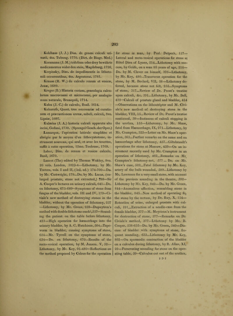 Kohlhaas (J. J.) Diss. de genesi calculi uri- narii, 4to. Tubung. 1770. (Diet, de Biogr. Med.) Kornmann (J. M.) trifolium oder drey bewahrte medicamenten wider den stein, Magdeburg, 1726. Korpinsky, Diss. de impedimentis in lithoto- mia occurrentibus, 4to. Argentorat. 1781. Krause (R. W.) de calculo renum et vesicee, Jenre, 1689. Krvger (B.) Historia curiosa, genealogia calcu- lorum macrocosmi et microcosmi, per analogis- mum naturale, Brunopoli, 1714. Kuhn (J. C.) de calculo, Basil. 1614. Kuhnrath, Queet. tres necessariae ad curatio- nem et praecautionem arenae, sabuli, calculi, 8vo. Lipsiae, 1607. Kulmius (J. A.) historia calculi apparatu alto incisi, Gedani, 1730. (Sprengel Gesch. der Oper.) Lamarque, l’operation laterale simplifRe et abregee par le moyen d’un lithocystotome, in¬ strument nouveau, qui seul, et avec les tenettes, suffit a cette operation, 12mo. Toulouse, 1769. Laher, Diss. de renum et vesicae calculo, Basil, 1670. Lancet (The) edited by Thomas Wakley, 8vo. 26 vols. London, 1823-4—Lithotomy, by Mr. Travers, vols. I and II, (3rd. ed.) 174-700—Do. by Mr. Cartwright, 179—Do. by Mr. Lucas, (en¬ larged prostate, stone not extracted,) 288—Sir A. Cooper’s lectures on urinary calculi, 641—Do. on lithotomy, 675-689—Symptoms of stone from fungus of the bladder, vols. Ill and IV, 179—Ci- viale’s new method of destroying stones in the bladder, without the operation of lithotomy, 237 —Lithotomy, by Mr. Green, 259—Dupuytren’s method with double lithotome-cache,\337—Sound¬ ing the patient on the table before lithotomy, 423 — High operation for haemorrhage into the urinary bladder, by A. C. Hutchison, 504—Tape¬ worm in bladder, causing symptoms of stone, 624—Mr. Tyrrell on the symptoms of stone, 634—Do. on lithotomy, 670—Results of the recto-vesical operation, by M. Janson. V, 52—- Lithotomy, by Mr. Key, 91-480—Reflections on the method proposed by Celsus for the operation for stone in man, by Prof. Delpech, 117— Lateral and recto-vesical operations for stone at Hotel Dieu of Lyons, 214_Lithotomy with suc¬ cess, by Grafe, on a man 86 years of age, 216— Do. by M. Clever on himself, 376—Lithotomy, by Mr. Key, 480—Transverse operation for the stone, by M. Beclard, VIL 58—Lithotomy de¬ ferred, because stone not felt, 255—Symptoms of stone, 317—Review of Dr. Prout’s treatise upon calculi, &c. 391—Lithotomy, by Mr. Bell, 412—Calculi of prostate gland and bladder, 414 —Observations on the lithontriptor and M. Civi- ale’s new method of destroying stone in the bladder, VIII, 15_Review of Dr. Prout’s treatise continued, 39—Instances of calculi stopping in the urethra, 153—Lithotomy, by Mr. Shaw, fatal from Haemorrhage, IX, 271—Lithotomy, by Mr. Crampton, 325—Letter on Mr. Shaw’s oper¬ ation, 363—Further remarks on the same and on haemorrhage after lithotomy, 457_Giltebrandt’s operations for stone at Moscow, 459—On an in¬ strument recently used by Mr. Crampton in an operation of lithotomy, 462_Remarks on Mr Crampton’s lithotomy-net, 577 — Do. on Mr. Shaw’s case, 589_Fatal lithotomy by Mr. Key, artery of the bulb wounded, 589—Lithotomy by Mr. Lawrence for a very small stone, with account of the previous sounding in the theatre, 592— Lithotomy by Mr. Key, 842—Do. by Mr. Green, 844—Anomalous affection, resembling stone in the bladder, 845—New method of operating for the stonp by the rectum, by Dr. Ruy, X, 114— Retention of urine, enlarged prostate with cal¬ culi, 191_Extraction of a needle-case from the female bladder, 377—M. Meyrieux’s instrument for destruction of stone, 377—Remarks on Dr. Civiale’s method, 377—Lithotojny by Mr. B. Cooper, 538-635—Do. by Mr. Green, 540—Dis¬ ease of bladder with symptoms of stone, fre¬ quent sounding, 633—Lithotomy by Mr. Key, 862—On spasmodic contraction of the bladder on a calculus during lithotomy, by R. Allan, XI, 20—Persevering sounding for stone on the oper¬ ating table, 59—Calculus cut out of the urethra,