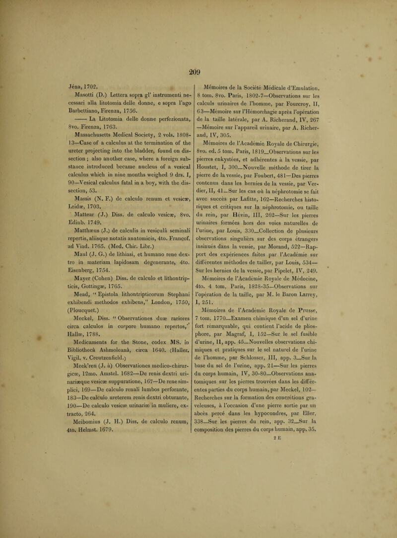 Jena,1702. Masotti (D.) Lettera sopra gl’ instrument! ne- cessari alia litotomia delle donne, e sopra l’ago Barbettiano, Firenza, 1756. -- La Litotomia delle donne perfezionata, 8vo. Firenza, 1763. Massachusetts Medical Society, 2 vols. 1808- 13—Case of a calculus at the termination of the ureter projecting into the bladder, found on dis¬ section ; also another case, where a foreign sub¬ stance introduced became nucleus of a vesical calculus which in nine months weighed 9 drs. I, 90—Vesical calculus fatal in a boy, with the dis¬ section, 53. Massis (N. F.) de calculo renum et vesicae, Leidae, 1703. Mattear (J.) Diss. de calculo vesicae, 8vo. Edinb. 1749. Matthseus (J.) de calculis in vesicula seminali repertis, aliisque notatis anatomicis, 4to. Francof. ad Viad. 1765. (Med. Chir. Libr.) Maul (J. G.) de lithiasi, et humano rene dex- tro in materiam lapidosam degenerante, 4to. Eisenberg, 1754. Mayer (Cohen) Diss. de calculo et lithontrip- ticis, Gottingee, 1765. Mead, “ Epistola lithontripticorum Stephani exhibendi methodos exhibens,” London, 1750, (Ploucquet.) Meckel, Diss. “ Observationes dure rariores circa calculos in corpore humano repertos,’’ Hallae, 1788. Medicaments for the Stone, codex MS. in Bibliotheca Ashmoleanh, circa 1640. (Haller. Vigil, v. Creutzenfield.) Meek’ren (J. a) Observationes medico-chirur- 2:icse, 12mo. Amstel. 1682—De renis dextri uri- narieeque vesicas suppuratione, 167—De renesim- plici, 169—De calculo renali lumbos perforante, 183—De calculo ureterem renis dextri obturante, 190—De calculo vesicae urinarise in muliere, ex- tracto, 264. Meibomius (J. H.) Diss. de calculo renum, 4to. Helmst. 1679. Memoires de la Societe Medicale d’Emulation, 8 tom. 8vo. Paris, 1802-7—Observations sur les calculs urinaires de Phomme, par Fourcroy, II, 63—Memoire sur l’Hemorrhagie apres Poperation de la taille laterale, par A. Richerand, IV, 267 —Memoire sur l’appareil urinaire, par A. Richer¬ and, IV, 305. Memoires de l’Academie Royale de Chirurgie, 8vo. ed. 5 tom. Paris, 1819_Observations sur les pierres enkystees, et adherentes a la vessie, par Houstet, I, 300—Nouvelle methode de tirer la pierre de la vessie, par Foubert, 481—Des pierres contenus dans les hernies de la vessie, par Ver- dier, II, 41_Sur les cas oh la nephrotomie se fait avec succhs par Lafitte, 162—Recherches histo- riques et critiques sur la nephrotomie, ou taille du rein, par Hevin, III, 262—Sur les pierres urinaires formees hors des voies naturelles de Purine, par Louis, 330_Collection de plusieurs observations singuliers sur des corps etrangers insinues dans la vessie, par Morand, 522—Rap¬ port des experiences faites par l’Academie sur differentes methodes de tailler, par Louis, 534— Sur les hernies de la vessie, par Pipelet, IV, 249. Memoires de l’Academie Royale de Medecine, 4to. 4 tom, Paris, 1828-35—Observations sur Poperation de la taille, par M. le Baron Larrey, 1, 251. Memoires de PAcademie Royale de Prusse, 7 tom. 1770—Examen chimique d’un sel d’urine fort remarquable, qui contient l’acide de phos- phore, par Magraf, I, 152—Sur le sel fusible d’urine, II, app. 45_Nouvelles observations chi- miques et pratiques sur le sel naturel de Purine de Phomme, par Schlosser, III, app. 3_Sur la base du sel de Purine, app. 21—Sur les pierres du corps humain, IV, 30-80—Observations ana- tomiques sur les pierres trouvees dans les difFer- entes parties du corps humain, par Meckel, 102— Recherches sur la formation des concretions gra- veleuses, a l’occasion d’une pierre sortie par un abces perce dans les hypocondres, par Eller, 338—Sur les pierres du rein, app. 32_Sur la composition des pierres du corps humain, app. 35. 2 E