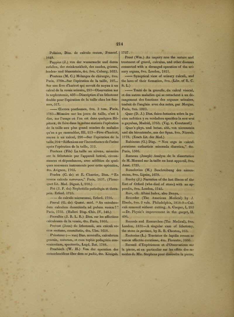 Polisius, Diss. de calculo renum, Francof. 1648. Poppius (J.) von der wassersucht und deren zufallen, der steinkrankheit, des sandes, grieses, lenden- und blasenstein, &c. 8vo. Coburg. 1623. Pouteau (M. C.) Melanges de chirurgie, 8vo. Paris, 1760—Sur l’operation de la taille, 197— Sur une feve d’haricot qui servoit de noyau a un calcul de la vessie urinaire, 293—Observation sur la nephrotomie, 456—Description d’un lithotome double pour l’operation de la taille chez les fem¬ mes, 517. -CEuvres posthumes, 8vo. 3 tom. Paris, 1783—Memoire sur les jours de taille, c’est a dire, sur l’usage oh. Ton est dans quelques Ho- pitaux, de faire dans la meme matinee l’op£ration de la taille aux plus grand nombre de malades qu’on a pu rassembler, III, 213—Feve d’haricot, noyau a un calcul, 290—Sur l’operation de la taille,294—Reflexions sur l’incontinence de l’urine apres l’operation de la taille, 312. Pouteau (Fils) La taille au niveau, memoire sur la lithotomie par l’appareil lateral, circon- stances et dependances, avec addition de quel¬ ques nouveaux instruments pour cette operation, 4to. Avignon, 1765. Prades (C. de) et E. Charrier, Diss. “ En vesicae calculo xveTorofitvi,” Paris, 1657. (Plouc- (|uet Lit. Med. Digest. I, 200.) Pre (J. F. du) Nephritidis pathologia et thera- peia. Erford. 1725. -de calculo microcosmi, Erford. 1726. Preval (G. de) Quaest. med. “ An extrahen- dum calculum dessecanda ad pubem vesica ? ” Paris, 1752. (Halleri Disp. Chir. IV, 148.) Prevallee (J. B. L. R.) Diss. sur les affections calculeuses de la vessie, 4to. Paris, 1805. Prevost (Jean) de lithotomia, seu calculi ve¬ sicae sectione, consultatio, 4to. Ulm. 1618. Prinsterer (— van) Diss. nonnulla, calculorum genesin, naturam, et cum tophis podagricis con- venientiam, spectantia, Lugd. Bat. 1788. Proebisch (W. H.) Von der operation der steinschneidens iiber dem os pubis, 4to. Konigsb. 1727. Prout (Wm.) An inquiry into the nature and treatment of gravel, calculus, and other diseases connected with a deranged operation of the uri¬ nary organs, 8vo. London, 1821. -Synoptical view of urinary calculi, and the laws of their formation, 8vo. (Libr. of R. C. S. L.) -Traite de la gravelle, du calcul vesical, et des autres maladies qui se rattachent a un de¬ rangement des fonctions des organes urinaires, traduit de l’anglais avec des notes, par Morgue, Paris, 8vo. 1823. Quer (D. J.) Diss. fisico-botanica sobre la pa- cion nefritica y su verdadero specifico la uva ursi o gayubas, Madrid, 1763. (Vig. v. Creutzenf.) Quer’s phys. und botan. abh. von nierenstein und die barentraube, aus der Span. 8vo. Niirenb. 1772. (Ersch Lit. der Med.) Rabineau (G.) Disp. “ Non ergo in calculi curatione catharticis miscenda diuretica,” 4to. Paris, 1586. Rameau (Joseph) Analyse de la dissertation de M. Morand sur la taille au haut appareil, 8vo. Amst. 1729. Ramelovius (M.) Beschreibung des nieren- steins, 8vo. Lipsise, 1679. Ranby (J.) Narration of the last illness of the Earl of Orford (who died of stone) with an ap¬ pendix, 8vo. London, 1745. Raw, cfr. Albini Index, also Denys. Recorder (The American Medical) by J. Eberle, 8vo. 2 vols. Philadelphia, 1818-9—Cal¬ culi removed without cutting, A. Cooper, I, 293 —Dr. Physic’s improvement in the gorget, II, 406. Records and Researches (The Medical), 8vo. London, 1831—A singular case of lithotomy, the stone in perineo, by R. B. Cheston,. 163. Rectorius (L.) Tractatus de lapidis renum ac vesicae affectfts curatione, 4to. Florentse, 1666. Recueil d’Exphriences et d’Observations sur la pierre, et en particulier sur les effets des re- medes de Mle. Stephens pour dissoudre la pierre, /