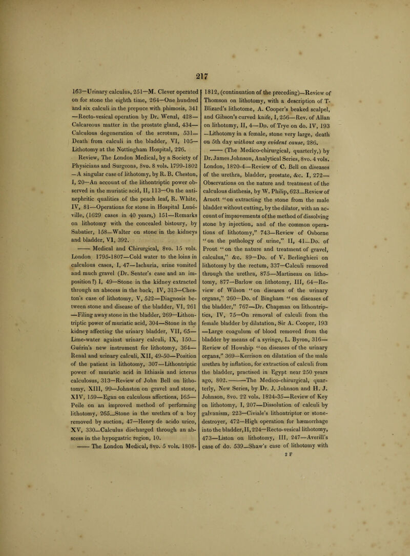 163—Urinary calculus, 251—M. Clever operated on for stone the eighth time, 264—One hundred and six calculi in the prepuce with phimosis, 341 —Recto-vesical operation by Dr. Wenzl, 428— Calcareous matter in the prostate gland, 434— Calculous degeneration of the scrotum, 531— Death from calculi in the bladder, VI, 105— Lithotomy at the Nottingham Hospital, 226. Review, The London Medical, by a Society of Physicians and Surgeons, 8vo. 8 vols. 1799-1802 —A singular case of lithotomy, by R. B. Cheston, I, 20—An account of the lithontriptic power ob¬ served in the muriatic acid, II, 113—On the anti- nephritic qualities of the peach leaf, R. White, IV, 81—Operations for stone in Hospital Lune- ville, (1629 cases in 40 years,) 151—Remarks on lithotomy with the concealed bistoury, by Sabatier, 158—Walter on stone in the kidneys and bladder, VI, 392. -Medical and Chirurgical, 8vo. 15 vols. London 1795-1807—Cold water to the loins in calculous cases, I, 47—Ischuria, urine vomited and much gravel (Dr. Senter’s case and an im¬ position ?) I, 49—Stone in the kidney extracted through an abscess in the back, IV, 313—Ches- ton’s case of lithotomy, V, 522—Diagnosis be¬ tween stone and disease of the bladder, VI, 261 —Filing away stone in the bladder, 269—Lithon¬ triptic power of muriatic acid, 304—Stone in the kidney affecting the urinary bladder, VII, 65— Lime-water against urinary calculi, IX, 150— Cuerin’s new instrument for lithotomy, 364— Renal and urinary calculi, XII, 49-50—Position of the patient in lithotomy, 307—Lithontriptic power of muriatic acid in lithiasis and icterus calculosus, 313—Review of John Bell on litho¬ tomy, XIII, 99—Johnston on gravel and stone, XIV, 159—Egan on calculous affections, 165— Peile on an improved method of performing lithotomy, 265_Stone in the urethra of a boy removed by suction, 47—Henry de acido urico, XV, 330—Calculus discharged through an ab¬ scess in the hypogastric region, 10. -The London Medical, 8vo. 5 vols. 1808-1 1812, (continuation of the preceding)—Review of Thomson on lithotomy, with a description of T* Blizard’s lithotome, A. Cooper’s beaked scalpel, and Gibson’s curved knife, I, 256—Rev. of Allan on lithotomy, II, 4—Do. of Trye on do. IV, 193 —Lithotomy in a female, stone very large, death on 5th day without any evident cause, 286. -(The Medico-chirurgical, quarterly,) by Dr. James Johnson, Analytical Series, 8vo. 4 vols. London, 1820-4—Review of C. Bell on diseases of the urethra, bladder, prostate, &c. I, 272— Observations on the nature and treatment of the calculous diathesis, by W. Philip, 623—Review of Arnott “on extracting the stone from the male bladder without cutting, by the dilator, with an ac¬ count of improvements of the method of dissolving stone by injection, and of the common opera¬ tions of lithotomy,” 743—Review of Osborne “on the pathology of urine,” II, 41—Do. of Prout “ on the nature and treatment of gravel, calculus,” &c. 89—Do. of V. Berlinghieri on lithotomy by the rectum, 337—Calculi removed through the urethra, 875—Martineau on litho¬ tomy, 877—Barlow on lithotomy, III, 64—Re¬ view of Wilson “on diseases of the urinary organs,” 260—Do. of Bingham “ on diseases of the bladder,” 767—Dr. Chapman on lithontrip- tics, IV, 75—On removal of calculi from the female bladder by dilatation, Sir A. Cooper, 193 —Large coagulum of blood removed from the bladder by means of a syringe, L. Byron, 316— Review of Howship “on diseases of the urinary organs,” 369—Kerrison on dilatation of the male urethra by inflation, for extraction of calculi from the bladder, practised in Egypt near 250 years ago, 802.-The Medico-chirurgical, quar¬ terly, New Series, by Dr. J. Johnson and H. J. Johnson, 8vo. 22 vols. 1824-35—Review of Key on lithotomy, I, 207—Dissolution of calculi by galvanism, 223—Civiale’s lithontriptor or stone- destroyer, 472—High operation for haemorrhage into the bladder, II, 224—Recto-vesical lithotomy, 473—Liston on lithotomy, III, 247—Averill’s case of do. 539—Shaw’s case of lithotomy with 2 F