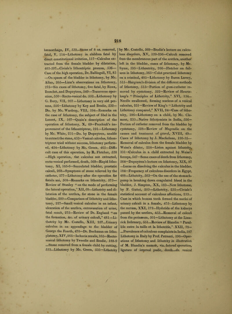 haemorrhage, IV, 539—Stone of 8 oz. removed, fatal, V, 114—Lithotomy in children fatal by direct constitutional irritation, 117—Calculus ex¬ tracted from the female bladder by dilatation, 403-597—Civiale’s lithontriptic process, 536— Case of the high operation, Dr. Ballingall, VI, 83 —On spasm of the bladder in lithotomy, by Mr. Allan, 265—Lizar’s observations on lithotomy, 275—Six cases of lithotomy, five fatal, by Roux, Breschet.and Dupuytren, 549—Transverse oper¬ ation, 550—Recto-vesical do. 552—Lithotomy by G. Bury, VII, 267—Lithotomy in very old per¬ sons, 526—Lithotomy by Key and Brodie, 532— Do. by Mr. Wardrop, VIII, 194—Remarks on the case of lithotomy, the subject of libel in the Lancet, IX, 167—Quain’s description of the operation of lithotomy, X, 69—Pecchioli’s im¬ provement of the lithontripteur, 191—Lithotomy by Mr. White, 231—Do. by Dupuytren, unable to extract the stone, 453—Vesical calculus, lithon¬ tripteur tried without success, lithotomy perform¬ ed, 454—Lithotomy by Mr. Green, 465—Diffi¬ cult case of this operation, by It. Fletcher, 538 —High operation, the calculus not extracted, recto-vesical performed, death, 569—Rapid litho¬ tomy, XI, 165-6—Sacculated bladder, prostatic calculi, 268—Symptoms of stone relieved by the catheter, 277—Lithotomy after the operation for fistula ani, 508—Remarks on litliontrity, 573— Review of Stanley “ on the mode of performing the lateral operation,” XII, 69—Lithotrity and di¬ latation of the urethra, for stone in the female bladder, 209 —Comparison of lithotrity and litho¬ tomy, 227—Small vesical calculus in an infant, ulceration of the urethra, extravasation of urine, fatal result, 275—Review of Dr. England “ on the formation, &c. of urinary calculi,” 481—Li¬ thotrity by Mr. Costello, XIII, 257—Urinary calculus in an appendage to the bladder of George the Fourth, 470—Dr. Buchanan on litho- platomy, XLV,265—Ischuriarenalis, 165—Recto¬ vesical lithotomy by Tweedie and Brodie, 188-9 —Stone removed from a female child by cutting, 533—Lithotomy by Mr. Green, 535—Lithotrity by Mr. Costello, 569—Brodie’s lecture on calcu¬ lous disorders, XV, 129-256—Calculi removed from the membranous part of the urethra, another left in the bladder, cases of lithotomy, by Mr. Syme, 195—Lithontrity, 266—Fletcher on fail¬ ures in lithotomy, 365—Colot practised lithotomy on a criminal, 405—Lithotomy by Baron Larrey, 515—Hargrave’s division of the different methods of lithotomy, 515—Portion of gum-catheter re¬ moved by cystotomy, 522—Review of Heurte- loup’s “Principles of Lithotrity,” XVI, 134— Needle swallowed, forming nucleus of a vesical calculus, 251—Review of King’s “ Lithotrity and Lithotomy compared,” XVII, 24—Case of litho¬ trity, 186—Lithotomy on a child, by Mr. Cle¬ ment, 233—Native lithotomists in India, 526- Portion of catheter removed from the bladder by cystotomy, 528—Review of Magendie on the causes and treatment of gravel, XVIII, 49— Cases of lithotomy by J. Macfarlane, 126-35— Removal of calculus from the female bladder by Weiss’s dilator, 224—Liston against lithotrity, 331—Calculus in a child extracted by Weiss’s forceps, 547—Some cases of death from lithotomy, 564—Dupuytren’s lecture on lithotomy, XIX, 87 —Lucas on dissolving the calculus in the bladder, 184—Frequency of calculous disorders in Egypt, 488—Lithotrity, 503—On the use of the stomach- pump in breaking down coagulated blood in the bladder, J. Simpton, XX, 183—New lithotome, by F. Gattei, 203—Lithotrity, 232—Civiale’s statistical account of calculous affections, 233— Case in which human teeth formed the nuclei of urinary calculi in a female, 475—Lithotomy by the rectum, XXI, 172—Hydatids of the kidneys passed by the urethra, 453—Removal of calculi from the perinaeum, 501—Lithotomy at the Lime¬ rick Infirmary, 551—Review of Blandin “ Paral¬ lel entre la taille et la lithotritie,” XXII, 79— —Prevalence of calculous complaints in India, 187 Lithotomy in Italy by Prof. Petrunti, 196—Oper¬ ations of lithotomy and lithotrity in illustration of M. Blandin’s memoir, viz. lateral operation, ligature of internal pudic, death_do. vesical