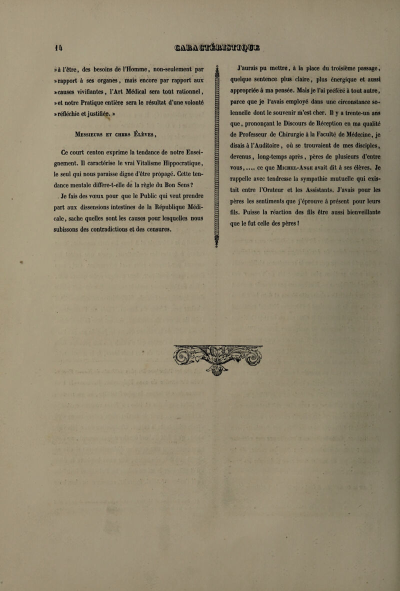«r ih » à l’être, des besoins de l’Homme, non-seulement par «rapport à ses organes, mais encore par rapport aux «causes vivifiantes, l’Art Médical sera tout rationnel, «et notre Pratique entière sera le résultat d’une volonté «réfléchie et justifiée. » Messieurs et chers Élèves, Ce court centon exprime la tendance de notre Ensei¬ gnement. Il caractérise le vrai Vitalisme Hippocratique, le seul qui nous paraisse digne d’être propagé. Cette ten¬ dance mentale diffère-t-elle de la règle du Bon Sens ? Je fais des vœux pour que le Public qui veut prendre part aux dissensions intestines de la République Médi¬ cale , sache quelles sont les causes pour lesquelles nous subissons des contradictions et des censures. & Ë J’aurais pu mettre, à la place du troisième passage, quelque sentence plus claire, plus énergique et aussi appropriée à ma pensée. Mais je l’ai préféré à tout autre, parce que je l’avais employé dans une circonstance so¬ lennelle dont le souvenir m’est cher. Il y a trente-un ans que, prononçant le Discours de Réception en ma qualité de Professeur de Chirurgie à la Faculté de Médecine, je disais à l’Auditoire, où se trouvaient de mes disciples, devenus, long-temps après, pères de plusieurs d’entre vous,.... ce que Michel-Ange avait dit à ses élèves. Je rappelle avec tendresse la sympathie mutuelle qui exis¬ tait entre l’Orateur et les Assistants. J’avais pour les pères les sentiments que j’éprouve à présent pour leurs fils. Puisse la réaction des fils être aussi bienveillante que le fut celle des pères !
