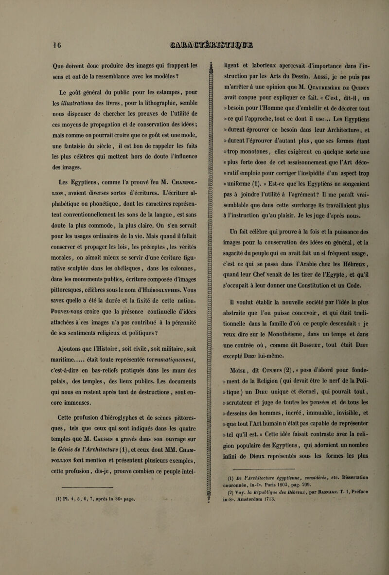 Que doivent donc produire des images qui frappent les sens et ont de la ressemblance avec les modèles ? Le goût général du public pour les estampes, pour les illustrations des livres, pour la lithographie, semble nous dispenser de chercher les preuves de l’utilité de ces moyens de propagation et de conservation des idées ; mais comme on pourrait croire que ce goût est une mode, une fantaisie du siècle, il est bon de rappeler les faits les plus célèbres qui mettent hors de doute l’influence des images. Les Egyptiens, comme l’a prouvé feu M. Champol- eion , avaient diverses sortes d’écritures. L’écriture al¬ phabétique ou phonétique, dont les caractères représen¬ tent conventionnellement les sons de la langue, est sans doute la plus commode, la plus claire. On s’en servait pour les usages ordinaires de la vie. Mais quand il fallait conserver et propager les lois, les préceptes, les vérités morales, on aimait mieux se servir d’une écriture figu¬ rative sculptée dans les obélisques, dans les colonnes, dans les monuments publics, écriture composée d’images pittoresques, célèbres sous le nom d’HiÉROGLYPHES. Vous savez quelle a été la durée et la fixité de cette nation. Pouvez-vous croire que la présence continuelle d’idées attachées à ces images n’a pas contribué à la pérennité de ses sentiments religieux et politiques ? Ajoutons que l’Histoire, soit civile, soit militaire, soit maritime.était toute représentée toreumaliquement, c’est-à-dire en bas-reliefs pratiqués dans les murs des palais, des temples , des lieux publics. Les documents qui nous en restent après tant de destructions, sont en¬ core immenses. Cette profusion d’hiéroglyphes et de scènes pittores¬ ques , tels que ceux qui sont indiqués dans les quatre temples que M. Caussin a gravés dans son ouvrage sur le Génie de l'Architecture (1), et ceux dont MM. Cham- pollion font mention et présentent plusieurs exemples, cette profusion, dis-je, prouve combien ce peuple intel- (1) PI. 4,5, 6, 7, après la 36» page. S a ligent et laborieux apercevait d’importance dans l’in¬ struction par les Arts du Dessin. Aussi, je ne puis pas m’arrêter à une opinion que M. Quatremère de Quincy avait conçue pour expliquer ce fait. « C’est, dit-il, un «besoin pour l’Homme que d’embellir et de décoter tout » ce qui l’approche, tout ce dont il use... Les Egyptiens » durent éprouver ce besoin dans leur Architecture, et » durent l’éprouver d’autant plus, que ses formes étant » trop monotones, elles exigèrent en quelque sorte une «plus forte dose de cet assaisonnement que l’Art déco- «ratif emploie pour corriger l’insipidité d’un aspect trop «uniforme (1). » Est-ce que les Egyptiens ne songeaient pas à joindre l’utilité à l’agrément? Il me paraît vrai¬ semblable que dans cette surcharge ils travaillaient plus à l’instruction qu’au plaisir. Je les juge d’après nous. Un fait célèbre qui prouve à la fois et la puissance des images pour la conservation des idées en général, et la sagacité du peuple qui en avait fait un si fréquent usage, c’est ce qui se passa dans l’Arabie chez les Hébreux, quand leur Chef Venait de les tirer de l’Egypte, et qu’il s’occupait à leur donner une Constitution et un Code. Il voulut établir la nouvelle société par l’idée la plus abstraite que l’on puisse concevoir, et qui était tradi¬ tionnelle dans la famille d’où ce peuple descendait : je veux dire sur le Monothéisme, dans un temps et dans une contrée où, comme dit Bossuet , tout était Dieu excepté Dieu lui-même. Moïse , dit Cunæus (2), « posa d’abord pour fonde- » ment de la Religion ( qui devait être le nerf de la Poli- » tique ) un Dieu unique et éternel, qui pouvait tout, «scrutateur et juge de toutes les pensées et de tous les «desseins des hommes, incréé, immuable, invisible, et » que tout l’Art humain n’était pas capable de représenter » tel qu’il est. » Cette idée faisait contraste avec la reli¬ gion populaire des Egyptiens, qui adoraient un nombre infini de Dieux représentés sous les formes les plus (1) De lJArchitecture égyptienne, considérée, etc. Dissertation couronnée, in-4«. Paris 1803, pag. 209. (2) Voy. la République des Hébreux, par Rasnage. T. 1, Préface in-8». Amsterdam 1713.