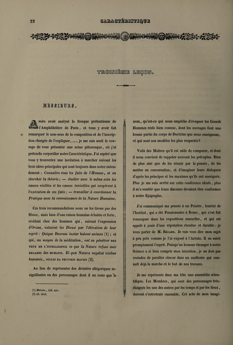 MSSSISÏJSS, Après avoir analysé la fresque prétentieuse de l’Amphithéâtre de Paris , et vous y avoir fait remarquer le non-sens de la composition et de l’inscrip¬ tion chargée de l’expliquer,.... je me suis senti le cou¬ rage de vous présenter une scène pittoresque, où j’ai prétendu corporifier notre Caractéristique. J’ai espéré que vous y trouveriez une invitation à marcher suivant les trois idées principales qui sont toujours dans notre enten¬ dement : Connaître tous les faits de l'Homme, et en chercher la théorie ; — étudier avec le même soin les causes visibles et les causes invisibles qui coopèrent à l’exécution de ces faits ; — travailler à coordonner la Pratique avec la connaissance de la Nature Humaine. Ces trois recommandations nous ne les tirons pas des Dieux, mais bien d’une raison humaine éclairée et forte, résidant chez des hommes qui, suivant l’expression d’OviDE, valaient les Dieux par l'élévation de leur esprit : Quique Deorum instar habent animos (1) ; et qui, au moyen de la méditation, ont su pénétrer des yeüx de l’intelligence ce que la Nature refuse aux regards des humains. Et quæ Natura negabat visibus humanis, oculis ea pectoris hausit (2). Au lieu de représenter des divinités allégoriques in¬ signifiantes ou des personnages dont il ne reste que 'le (1) Metam., Lib. xiv. (2) Ici. ibid. nom, qu’est-ce qui nous empêche d’évoquer les Grands Hommes réels bien connus, dont les ouvrages font une bonne partie du corps de Doctrine que nous enseignons, et qui sont nos modèles les plus respectés? Voilà des Maîtres qu’il est utile de comparer, et dont il nous convient de rappeler souvent les préceptes. Rien de plus aisé que de les réunir par la pensée, de les mettre en conversation, et d’imaginer leurs dialogues d’après les principes et les maximes qu’ils ont enseignés. Plus je me suis arrêté sur cette conférence idéale, plus il m’a semblé que leurs discours devaient être conformes à notre Epigraphe. J’ai communiqué ma pensée à un Peintre, lauréat de l’Institut, qui a été Pensionnaire à Rome, qui s’est fait remarquer dans les expositions annuelles, et qui est appelé à jouir d’une réputation étendue et durable : je veux parler de M. Rézard. Je vais vous dire mon sujet à peu près comme je l’ai exposé à l’Artiste. 11 en saisit promptement l’esprit. Puisqu’un homme étranger à notre Science a si bien compris mon intention, je ne dois pas craindre de paraître obscur dans un auditoire qui con¬ naît déjà la marche et le but de nos travaux. Je me représente dans ma tête une assemblée scien¬ tifique. Les Membres, qui sont des personnages très- éloignés les uns des autres par les temps et par les lieux, doivent s’entretenir ensemble. Cet acte de mon imagi-