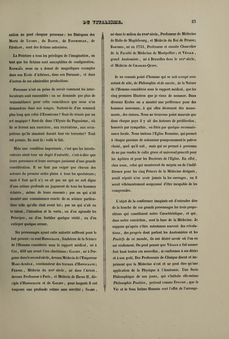 IDUJ WïTülLtlSmLS» 25 nation ne peut choquer personne : les Dialogues des Morts de Lucien , du Dante , de Fontenelle , de Fénelon , sont des fictions autorisées. La Peinture a tous les privilèges de l’imagination, en tant que les fictions sont susceptibles de configuration. Raphaël nous en a donné de magnifiques exemples dans son Ecole d’Athènes, dans son Parnasse, et dans d’autres de ses admirables productions. Personne n’est eu peine de savoir comment les inter¬ locuteurs sont rassemblés : on ne demande pas plus de vraisemblance pour cette coïncidence que nous n’en demandons dans nos songes. Sortent-ils d’un sommeil plus long que celui d’EpiMÉNiDE? Sont-ils réunis par un avt magique ? Sont-ils dans l’Elysée du Paganisme, où ils se livrent aux exercices, aux récréations, aux occu¬ pations qu’ils aimaient durant leur vie terrestre ? Tout est permis. Ils sont là : voilà le fait. Mais une condition importante, c’est que les interlo¬ cuteurs aient tous un degré d’autorité, c’est-à-dire que leurs personnes et leurs ouvrages jouissent d’une grande considération. Il ne faut pas exiger que chacun des acteurs du premier ordre plaise à tous les spectateurs ; mais il faut qu’il n’y en ait pas un qui ne soit digne d’une estime profonde au jugement de tous les hommes éclairés , même de leurs ennemis ; pas un qui n’ait montré une connaissance exacte de sa science particu¬ lière telle qu’elle était avant lui ; pas un qui n’ait eu le talent, l’intention et la vertu, ou d’en agrandir les Principes, ou d’en fortifier quelque vérité, ou d’en extirper quelque erreur. Six personnages ayant cette autorité suffiront pour le but présent : ce sont Hippocrate , fondateur de la Science de l’Homme considérée sous le rapport médical, né à Cos, 460 ans avant l’ère chrétienne ; Galien , né à Per- game dans le second siècle, devenu Médecin de l’Empereur Marc-Aurèle , continuateur des travaux d’HippocRATE ; Fernel , Médecin du xvie siècle , né dans l’Artois , devenu Professeur à Paris, et Médecin de Henri II, dis¬ ciple d’HippocRATE et de Galien , pour lesquels il eut toujours une profonde estime sans servilité ; Stahl , né dans le milieu du xvne siècle, Professeur de Médecine de Halle de Magdebourg, et Médecin du Roi de Pnisse ; Barthez , né en 1733, Professeur et ensuite Chancelier de la Faculté de Médecine de Montpellier; et Vésale , grand Anatomiste, né à Bruxelles dans le xvi® siècle, et Médecin de Charles-Quint. Je ne connais point d’homme qui se soit occupé avec autant de zèle, de Philosophie et de succès, de la Nature de l’Homme considérée sous le rapport médical, que les cinq premiers Illustres que je viens de nommer. Dans diverses Ecoles on a montré une préférence pour des hommes nouveaux, à qui elles décernent des monu¬ ments, des statues. Nous ne trouvons point mauvais que dans chaque pays il y ait des Auteurs de prédilection , honorés par sympathie, ou fêtés par quelque reconnais¬ sance locale. Nous imitons l’Eglise Romaine, qui permet à chaque paroisse de solenniser pompeusement le patron choisi, quel qu’il soit, mais qui ne permet à personne de ne pas rendre le culte grave et universel prescrit pour les Apôtres et pour les Docteurs de l’Eglise. En effet, chez nous, celui qui montrerait du mépris ou de l’indif¬ férence pour les cinq Princes de la Médecine désignés , serait réputé n’en avoir jamais lu les ouvrages, ou il serait véhémentement soupçonné d’être incapable de les comprendre. L’objet de la conférence imaginée est d’entendre dire de la bouche de ces grands personnages les trois propo¬ sitions qui constituent notre Caractéristique, et qui, dans notre conviction, sont la base de la Médecine. Je suppose qu’après s’être entretenus souvent des révolu¬ tions , des progrès dont parlent les Anatomistes et les Positifs de ce monde, ils ont désiré savoir où l’on en est réellement. On peut penser que Vésale a fait sonner fort haut toutes ces nouvelles, si conformes à ses désirs et à son goût. Des Professeurs de Clinique disent et im¬ priment que la Médecine n’est et ne peut être qu’une application de la Physique à l’Anatomie. Une Secte Philosophique de nos jours, qui s’intitule elle-même Philosophie Positive, prétend comme Epicure , que la Vie et le Sens Intime Humain sont l’effet de l’arrange-