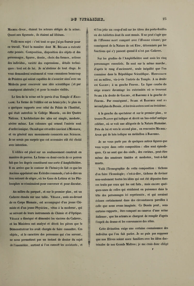 Michel-Ange, étaient les acteurs obligés de la scène. Quant aux figurants, ils étaient ad libitum. Voilà mon sujet : c’est tout ce que j’ai pu fournir pour ce travail. Voici la manière dont M. Bézard a exécuté cette pensée. Composition, disposition des objets et des personnages, figures, dessin, choix des formes, actions des individus, variété des expressions, détails techni¬ ques : tout est de lui. Je m’abstiens de tout éloge. Je vous demanderai seulement si vous connaissez beaucoup t de Peintres qui soient capables de s’associer ainsi avec un Médecin pour concevoir une idée scientifique ( et par conséquent abstraite ) et pour la rendre visible. Le lieu de la scène est le parvis d’un Temple d’Æscu- lape. La forme de l’édifice est un hémicycle; le plan en a quelques rapports avec celui du Palais de l’Institut, qui était autrefois le Collège Mazariu, ou des Quatre Nations. L’Architecture des ailes est simple, modeste, sévère même. Les colonnes qui ornent l’entrée sont d’ordre ionique. Onsaitque cet ordre convient à Minerve, et en général aux monuments consacrés aux Sciences. Je ne serais pas surpris que cet accessoire eût été choisi avec intention. L’édifice est placé sur un soubassement construit en manière de perron. La forme en demi-cercle de ce perron fait que les degrés constituent une sorte d’Amphithéâtre. Il en arrive que le contour de l’hémicycle fait ce que les Anciens appelaient une Exhèdre commode, c’est-à-dire un lieu entouré de sièges, où les Gens de Lettres et les Phi¬ losophes se réunissaient pour converser et pour discuter. Au milieu du parquet, et sur le premier plan, est un Cadavre étendu sur une table. Vésale , assis au-devant de ce Corps Humain, est accompagné d’un jeune Chi¬ miste et d’un jeune Physicien , vêtus à la moderne, qui se servent de leurs instruments de Chimie et d’Optique. Vésale a disséqué et démontré les viscères du Cadavre, et les Ministres ont analysé et décrit les pièces que le Démonstrateur les avait chargés de faire connaître. Ces objets, et le caractère des personnes qui s’en servent, ne nous permettent pas un instant de douter du sujet de l’assemblée, surtout si l’on connaît les assistants, et Vô si l’on jette un coup-d’œil sur les titres des porte-feuilles ou des tablettes dont ils sont munis. Il ne peut s’agir que de VHomme mort comparé avec VHomme vivant; par conséquent de la Nature de cet Etre, déterminée par les fonctions qui s’y passent quand il n’est pas Cadavre. Sur les gradins de l’Amphithéâtre sont assis les cinq personnages essentiels. Ils sont sur la même marche, d’après le rang d’ancienneté, seule inégalité que l’on connaisse dans la République Scientifique. Hippocrate est au milieu, vis-à-vis l’entrée du Temple. A sa droite est Galien; à sa gauche Fernel. La ligne courbe du siège avance davantage les extrémités où se trouvent Stahl à la droite de Galien , et Barthez à la gauche de Fernel. Par conséquent, Stahl et Barthez sont au second plan du Dessin, et les trois autres sont au troisième. A la gauche du spectateur et sur le premier plan, se trouve Platon qui indique et décrit un bas-relief antique célèbre, où se voit une allégorie de la Nature Humaine. Près de lui et vers le second plan , on rencontre Michel- Ange qui de loin indique un médaillon à Barthez. Je ne vous parle pas de quelques autres figures que vous voyez dans cette composition : elles sont épisodi¬ ques. Ce ne sont que des oisifs, des curieux, peut-être même des amateurs timides et modestes, tout-à-fait muets. Voilà l’Iconographie de cette composition : tâchons d’en faire l’Iconologie ; c’est-à-dire, tâchons de deviner non-seulement toutes les idées qui ont été déposées dans ces traits par ceux qui les ont faits , mais encore quel¬ ques-unes de celles qui résidaient en puissance dans la tête des personnages ici représentés, et qui seraient écloses certainement dans des circonstances pareilles à celle que nous avons imaginée. Ce Dessin peut, sous certains rapports, être comparé au canevas d’une scène italienne, que les acteurs se chargent de remplir d’après l’esprit du drame et les convenances des rôles. Cette divination exige une certaine connaissance des individus que l’on fait parler. Je ne puis pas supposer que nos Elèves soient assez familiers avec les idées doc¬ trinales de nos Grands Maîtres; je me crois donc obligé H F