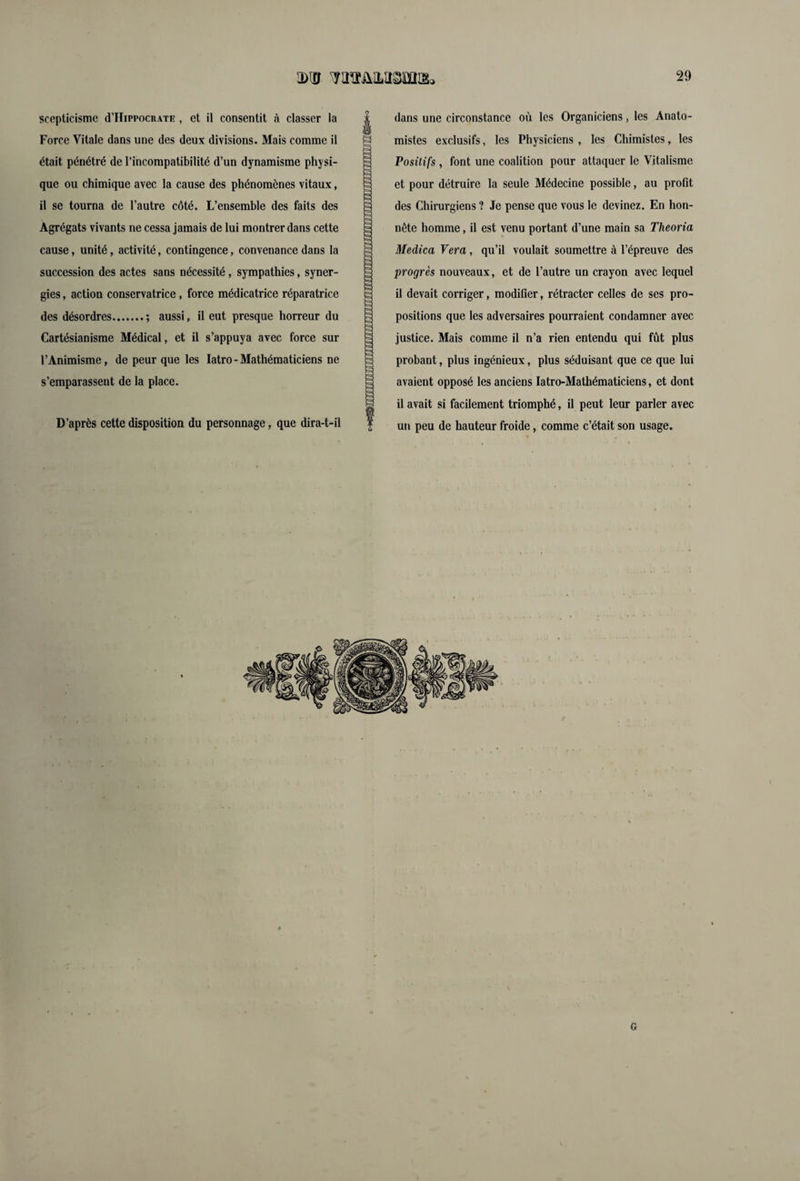 scepticisme (THippocrate , et il consentit à classer la Force Vitale dans une des deux divisions. Mais comme il était pénétré de l’incompatibilité d’un dynamisme physi¬ que ou chimique avec la cause des phénomènes vitaux, il se tourna de l’autre côté. L’ensemble des faits des Agrégats vivants ne cessa jamais de lui montrer dans cette cause, unité, activité, contingence, convenance dans la succession des actes sans nécessité, sympathies, syner¬ gies , action conservatrice, force médicatrice réparatrice des désordres.; aussi, il eut presque horreur du Cartésianisme Médical, et il s’appuya avec force sur l’Animisme, de peur que les Iatro - Mathématiciens ne s’emparassent de la place. D’après cette disposition du personnage, que dira-t-il o dans une circonstance où les Organiciens, les Anato¬ mistes exclusifs, les Physiciens , les Chimistes, les Positifs , font une coalition pour attaquer le Vitalisme et pour détruire la seule Médecine possible, au profit des Chirurgiens ? Je pense que vous le devinez. En hon¬ nête homme, il est venu portant d’une main sa Theoria Medica Vera, qu’il voulait soumettre à l’épreuve des progrès nouveaux, et de l’autre un crayon avec lequel il devait corriger, modifier, rétracter celles de ses pro¬ positions que les adversaires pourraient condamner avec justice. Mais comme il n’a rien entendu qui fût plus probant, plus ingénieux, plus séduisant que ce que lui avaient opposé les anciens Iatro-Mathématiciens, et dont il avait si facilement triomphé, il peut leur parler avec un peu de hauteur froide, comme c’était son usage. G