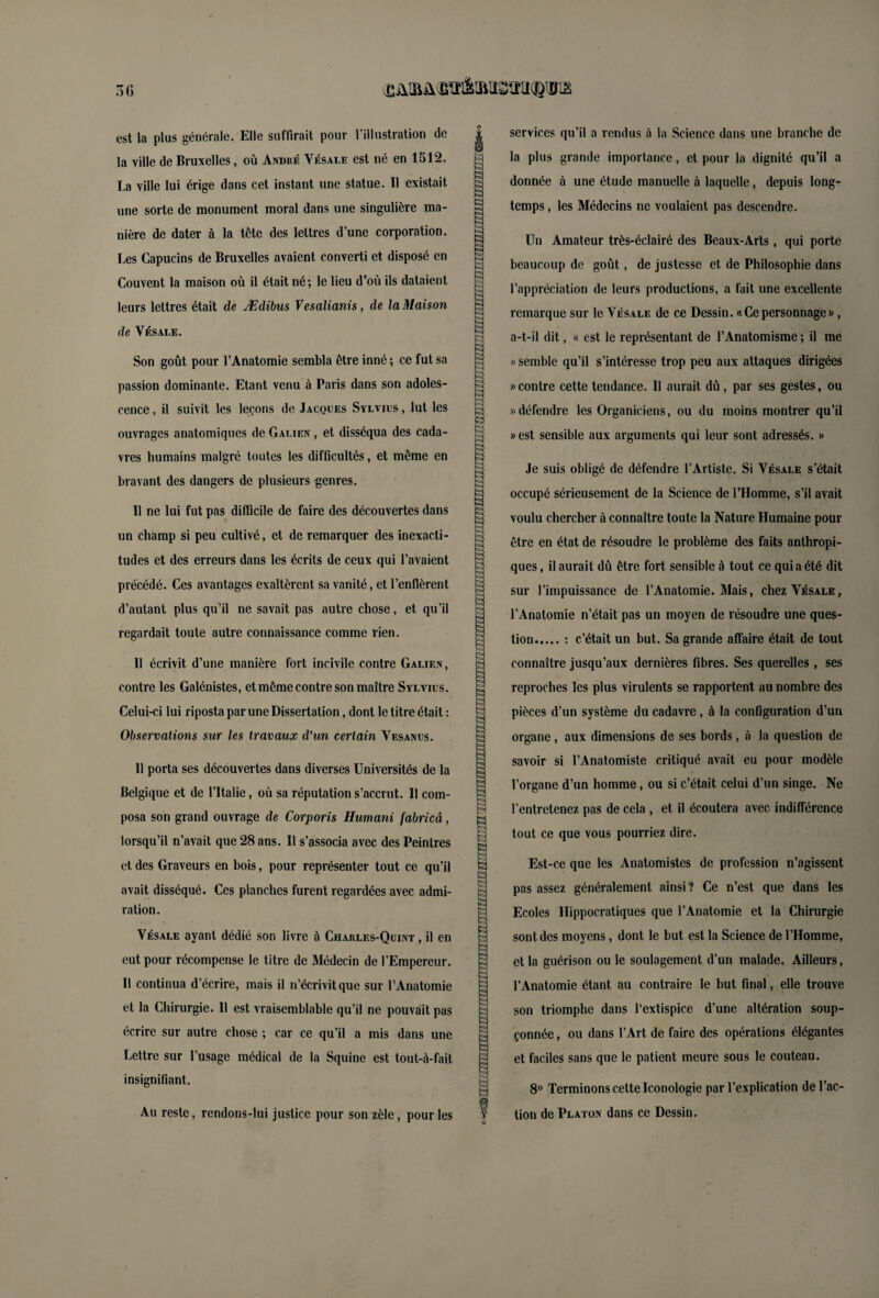 (Ëüiaü^fèiM&ïîii^iïria 50 est la plus générale. Elle suffirait pour l’illustration de la ville de Bruxelles, où André Vésale est né en 1512. La ville lui érige dans cet instant une statue. II existait une sorte de monument moral dans une singulière ma¬ nière de dater à la tête des lettres d’une corporation. Les Capucins de Bruxelles avaient converti et disposé en Couvent la maison où il était né; le lieu d’où ils dataient leurs lettres était de Ædibus Vesalianis, de la Maison de Vésale. Son goût pour l’Anatomie sembla être inné ; ce fut sa passion dominante. Etant venu à Paris dans son adoles¬ cence , il suivit les leçons de Jacques Sylvius , lut les ouvrages anatomiques de Galien , et disséqua des cada¬ vres humains malgré toutes les difficultés, et même en bravant des dangers de plusieurs genres. Il ne lui fut pas difficile de faire des découvertes dans un champ si peu cultivé, et de remarquer des inexacti¬ tudes et des erreurs dans les écrits de ceux qui l’avaient précédé. Ces avantages exaltèrent sa vanité, et l’enflèrent d’autant plus qu’il ne savait pas autre chose, et qu’il regardait toute autre connaissance comme rien. 11 écrivit d’une manière fort incivile contre Galien, contre les Galénistes, et même contre son maître Sylvius. Celui-ci lui riposta par une Dissertation, dont le titre était : Observations sur les travaux d’un certain Vesanus. 11 porta ses découvertes dans diverses Universités de la Belgique et de l’Italie, où sa réputation s’accrut. Il com¬ posa son grand ouvrage de Corporis Humani fabricâ, lorsqu’il n’avait que 28 ans. Il s’associa avec des Peintres et des Graveurs en bois, pour représenter tout ce qu’il avait disséqué. Ces planches furent regardées avec admi¬ ration. Vésale ayant dédié son livre à Charles-Quint , il en eut pour récompense le titre de Médecin de l’Empereur. Il continua d’écrire, mais il n’écrivit que sur l’Anatomie et la Chirurgie. Il est vraisemblable qu’il ne pouvait pas écrire sur autre chose ; car ce qu’il a mis dans une Lettre sur l’usage médical de la Squine est tout-à-fait insignifiant. Au reste, rendons-lui justice pour son zèle, pour les services qu’il a rendus à la Science dans une branche de la plus grande importance, et pour la dignité qu’il a donnée à une étude manuelle à laquelle, depuis long¬ temps , les Médecins ne voulaient pas descendre. Un Amateur très-éclairé des Beaux-Arts, qui porte beaucoup de goût, de justesse et de Philosophie dans l’appréciation de leurs productions, a fait une excellente remarque sur le Vésale de ce Dessin. « Ce personnage », a-t-il dit, « est le représentant de l’Anatomisme ; il me «semble qu’il s’intéresse trop peu aux attaques dirigées «contre cette tendance. Il aurait dû, par ses gestes, ou «défendre les Organiciens, ou du moins montrer qu’il «est sensible aux arguments qui leur sont adressés. » Je suis obligé de défendre l’Artiste. Si Vésale s’était occupé sérieusement de la Science de l’Homme, s’il avait voulu chercher à connaître toute la Nature Humaine pour être en état de résoudre le problème des faits anthropi¬ ques, il aurait dû être fort sensible à tout ce qui a été dit sur l’impuissance de l’Anatomie. Mais, chez Vésale, l’Anatomie n’était pas un moyen de résoudre une ques¬ tion.: c’était un hut. Sa grande affaire était de tout connaître jusqu’aux dernières fibres. Ses querelles , ses reproches les plus virulents se rapportent au nombre des pièces d’un système du cadavre, à la configuration d’un organe , aux dimensions de ses bords, à la question de savoir si l’Anatomiste critiqué avait eu pour modèle l’organe d’un homme , ou si c’était celui d’un singe. Ne l'entretenez pas de cela , et il écoutera avec indifférence tout ce que vous pourriez dire. Est-ce que les Anatomistes de profession n’agissent pas assez généralement ainsi ? Ce n’est que dans les Ecoles Hippocratiques que l’Anatomie et la Chirurgie sont des moyens, dont le but est la Science de l’Homme, et la guérison ou le soulagement d’un malade. Ailleurs, l’Anatomie étant au contraire le but final, elle trouve son triomphe dans l’extispice d’une altération soup¬ çonnée , ou dans l’Art de faire des opérations élégantes et faciles sans que le patient meure sous le couteau. 8° Terminons cette Iconologie par l’explication de l’ac¬ tion de Platon dans ce Dessin.