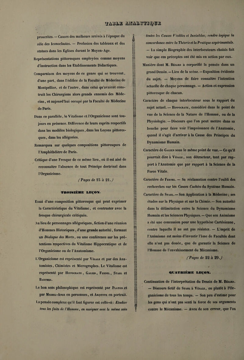 ïfülMLS AHüLLlïlîllCQlIiS proscrites. - Causes des malheurs arrivés à l'époque du zèle des Iconoclastes. — Profusion des tableaux et des statues dans les Eglises durant le Moyen-Age. Représentations pittoresques employées comme moyens d’instruction dans les Etablissements Didactiques. Comparaison des moyens de ce genre qui se trouvent, d’une part, dans l’édifice de la Faculté de Médecine de Montpellier, et de l’autre, dans celui qu’avaient cons¬ truit les Chirurgiens alors grands ennemis des Méde¬ cins , et aujourd’hui occupé par la Faculté de Médecine de Paris. Dans ce parallèle, le Vitalisme et l’Organicisme sont tou¬ jours en présence. Différence de leurs esprits respectifs dans les modèles biologiques, dans les Leçons pittores¬ ques, dans les allégories. Remarques sur quelques compositions pittoresques de l’Amphithéâtre de Paris. Critique d’une Fresque de ce même lieu, où il est aisé de reconnaître l’absence de tout Principe doctrinal dans l’Organicisme. (Pages de 15 à 21.) TROISIÈME LEÇON • Essai d’une composition pittoresque qui peut exprimer la Caractéristique du Vitalisme, et contraster avec la fresque chirurgicale critiquée. Au lieu de personnages allégoriques, fiction d’une réunion d’Hommes Historiques , d’une grande autorité, formant un Dialogue des Morts, ou une conférence sur les pré¬ tentions respectives du Vitalisme Hippocratique et de l’Organicisme ou de l’Anatomisme. L’Organicisme est représenté par Vésale et par des Ana¬ tomistes , Chimistes et Micrographes. Le Vitalisme est représenté par Hippocrate , Galien , Fernel , Stahl et Barthez. Le bon sens philosophique est représenté par Platon et par Michel-Ange en personnes, et Aristote en portrait. I.a pensée complexe qu’il faut figurer est celle-ci: Etudier tous les faits de l’Homme, en assigner avec le même soin s 53 £3 à a s s a toutes les Causes Visibles et Invisibles; rendre logique la concordance entre la Théorie et la Pratique expérimentale. — La simple Biographie des interlocuteurs choisis fait voir que ces préceptes ont été mis en action par eux. Manière dont M. Bézard a corporifié la pensée dans un grand Dessin.—Lieu de la scène. —Exposition évidente du sujet. — Moyens de faire connaître l’intention actuelle de chaque personnage. — Action et expression pittoresque de chacun. Caractère de chaque interlocuteur sous le rapport du sujet actuel. — Hippocrate, considéré dans le point de vue de la Science de la Nature de l’Homme, ou de la Physiologie. — Discours que l’on peut mettre dans sa bouche pour faire voir l’impuissance de l’Anatomie, quand il s’agit d’arriver à la Cause des Principes du Dynamisme Humain. Caractère de Galien sous le même point de vue. — Ce qu’il pourrait dire à Vésale, son détracteur, tant par rap¬ port à l’Anatomie que par rapport à la Science de la Force Vitale. Caractère de Fernel. — Sa réclamation contre l’oubli des recherches sur les Cotises Cachées du Système Humain. Caractère de Stahl.— Son Application à la Médecine; ses études sur la Physique et sur la Chimie. — Son autorité dans la délimitation entre la Science du Dynamisme Humain et les Sciences Physiques. — Que son Animisme a été une concession pour une hypothèse Cartésienne, contre laquelle il ne sut pas résister. — L’esprit de l’Animisme est moins d’investir l’âme de Facultés dont elle n’est pas douée, que de garantir la Science de l’Homme de l’envahissement du Mécanisme. ( Pages de 22 à 29.) QUATRIÈME LEÇON. Continuation de l’interprétation du Dessin de M. Bézard. — Discours fictif de Stahl à Vésale, ou plutôt à l’Or¬ ganicisme de tous les temps. — Son peu d’estime pour les gens qui n’ont pas senti la force de ses arguments contre le Mécanisme. — Aveu de son erreur, que l’on