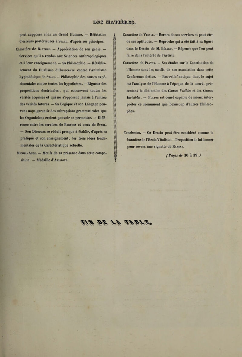 peut supposer chez un Grand Homme. — Réfutation d’erreurs postérieures à Stahl, d’après ses principes. Caractère de Barthez. — Appréciation de son génie. — Services qu’il a rendus aux Sciences Anthropologiques et à leur enseignement. — Sa Philosophie. — Rétablis¬ sement du Dualisme d’HippocRATE contre l’Animisme hypothétique de Stahl. — Philosophie des causes expé¬ rimentales contre toutes les hypothèses. — Rigueur des propositions doctrinales, qui conservent toutes les vérités acquises et qui ne s’opposent jamais à l’entrée des vérités futures. — Sa Logique et son Langage peu¬ vent nojis garantir des subreptions grammaticales que les Organiciens croient pouvoir se permettre. — Diffé¬ rence entre les services de Barthez et ceux de Stahl. — Son Discours se réduit presque à établir, d’après sa pratique et son enseignement, les trois idées fonda¬ mentales de la Caractéristique actuelle. Michel-Ange. — Motifs de sa présence dans cette compo¬ sition. — Médaille d’ARisTOTE. Caractère de Vésale.— Bornes de ses services et peut-être de ses aptitudes. — Reproche qui a été fait à sa figure dans le Dessin de M. Bézard. — Réponse que l’on peut faire dans l’intérêt de l’Artiste. Caractère de Platon. — Ses études sur la Constitution de l’Homme sont les motifs de son association dans cette Conférence fictive. — Bas-relief antique dont le sujet est l’analyse de l’Homme à l’époque de la mort, pré¬ sentant la distinction des Causes Visibles et des Causes Invisibles. — Platon est censé capable de mieux inter¬ préter ce monument que beaucoup d’autres Philoso¬ phes. Conclusion. — Ce Dessin peut être considéré comme la bannière de l’Ecole Vitaliste. — Proposition de lui donner pour revers une vignette de Ramsay. (Pages de 30 a 39 .J