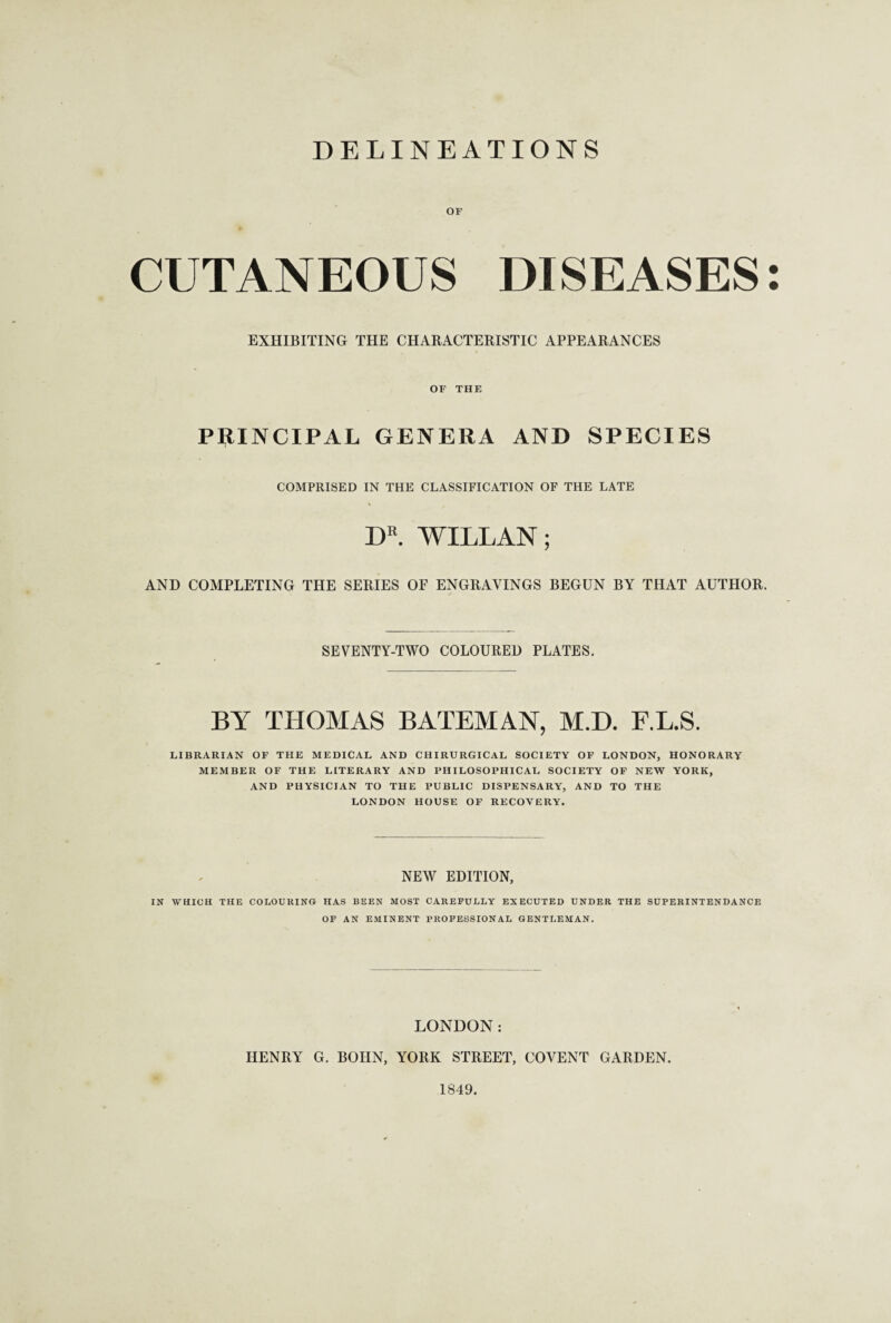 DELINEATIONS OF ft CUTANEOUS DISEASES: EXHIBITING THE CHARACTERISTIC APPEARANCES OF THE PRINCIPAL GENERA AND SPECIES COMPRISED IN THE CLASSIFICATION OF THE LATE DR. WILLAN; AND COMPLETING THE SERIES OF ENGRAVINGS BEGUN BY THAT AUTHOR. SEVENTY-TWO COLOURED PLATES. BY THOMAS BATEMAN, M.D. F.L.S. LIBRARIAN OF THE MEDICAL AND CHIRURGICAL SOCIETY OF LONDON, HONORARY MEMBER OF THE LITERARY AND PHILOSOPHICAL SOCIETY OF NEW YORK, AND PHYSICIAN TO THE PUBLIC DISPENSARY, AND TO THE LONDON HOUSE OF RECOVERY. NEW EDITION, IN WHICH THE COLOURING HAS BEEN MOST CAREFULLY EXECUTED UNDER THE SUPERINTENDANCE OF AN EMINENT PROFESSIONAL GENTLEMAN. LONDON: HENRY G. BOHN, YORK STREET, COVENT GARDEN. 1849.