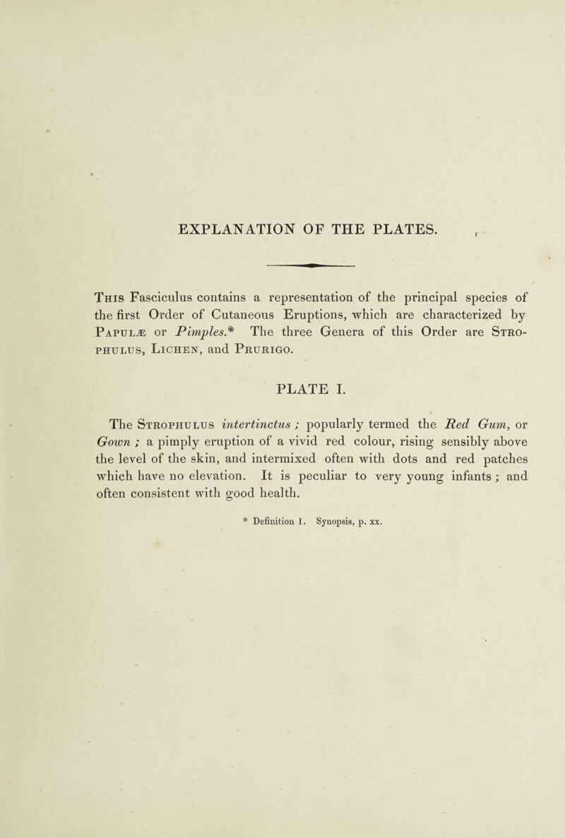 EXPLANATION OF THE PLATES. This Fasciculus contains a representation of the principal species of the first Order of Cutaneous Eruptions, which are characterized by Papula or Pimples * The three Genera of this Order are Stro¬ phulus, Lichen, and Prurigo. PLATE I. The Strophulus intertinctus ; popularly termed the Red Gum, or Gown ; a pimply eruption of a vivid red colour, rising sensibly above the level of the skin, and intermixed often with dots and red patches which have no elevation. It is peculiar to very young infants ; and often consistent with good health. * Definition 1. Synopsis, p. xx.