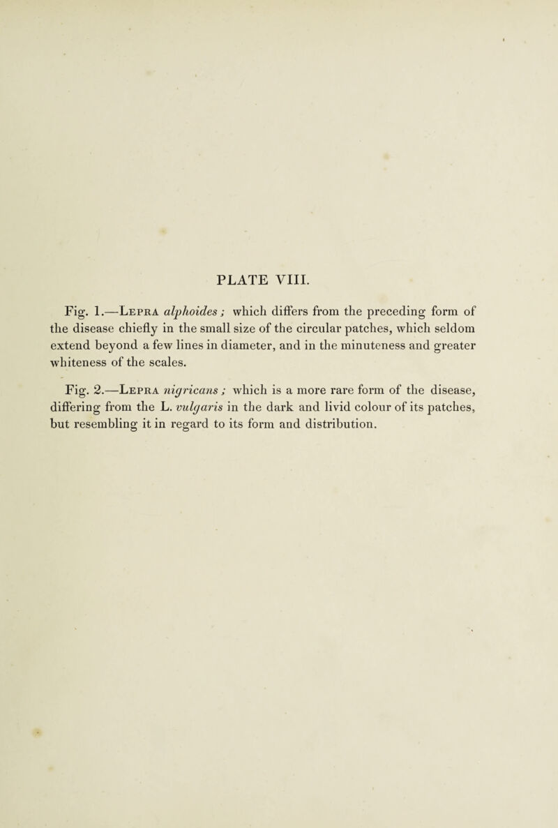 Fig. 1.—Lepra alplioides; which differs from the preceding form of the disease chiefly in the small size of the circular patches, which seldom extend beyond a few lines in diameter, and in the minuteness and greater whiteness of the scales. Fig. 2.—Lepra nigricans ; which is a more rare form of the disease, differing from the L. vulgaris in the dark and livid colour of its patches, but resembling it in regard to its form and distribution.