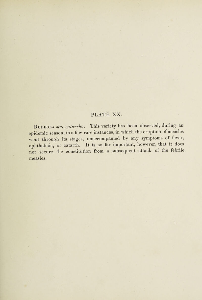 Rubeola sine catarrho. This variety has been observed, during an epidemic season, in a few rare instances, in which the eruption of measles went through its stages, unaccompanied by any symptoms of fevei, ophthalmia, or catarrh. It is so far important, however, that it does not secure the constitution from a subsequent attack of the febrile measles.