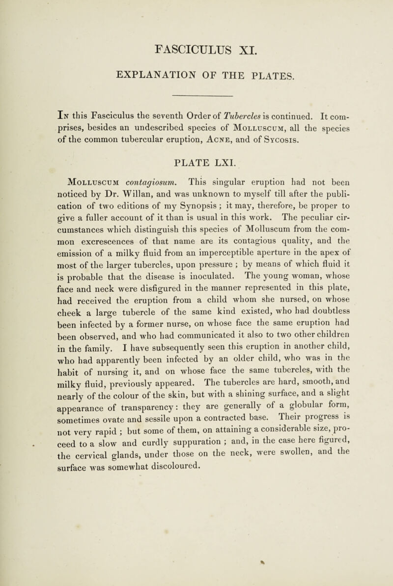 FASCICULUS XI. EXPLANATION OF THE PLATES. In this Fasciculus the seventh Order of Tubercles is continued. It com¬ prises, besides an undescribed species of Molluscum, all the species of the common tubercular eruption, Acne, and of Sycosis. PLATE LXI. Molluscum contagiosum. This singular eruption had not been noticed by Dr. Willan, and was unknown to myself till after the publi¬ cation of two editions of my Synopsis ; it may, therefore, be proper to give a fuller account of it than is usual in this work. The peculiar cir¬ cumstances which distinguish this species of Molluscum from the com¬ mon excrescences of that name are its contagious quality, and the emission of a milky fluid from an imperceptible aperture in the apex of most of the larger tubercles, upon pressure ; by means of which fluid it is probable that the disease is inoculated. The young woman, whose face and neck were disfigured in the manner represented in this plate, had received the eruption from a child whom she nursed, on whose cheek a large tubercle of the same kind existed, who had doubtless been infected by a former nurse, on whose face the same eruption had been observed, and who had communicated it also to two other children in the family. I have subsequently seen this eruption in another child, who had apparently been infected by an older child, who was in the habit of nursing it, and on whose face the same tubercles, with the milky fluid, previously appeared. The tubercles are hard, smooth, and nearly of the colour of the skin, but with a shining surface, and a slight appearance of transparency: they are generally of a globular form, sometimes ovate and sessile upon a contracted base. Their progress is not very rapid ; but some of them, on attaining a considerable size, pro¬ ceed to a slow and curdly suppuration ; and, in the case here figured, the cervical glands, under those on the neck, were swollen, and the surface was somewhat discoloured.