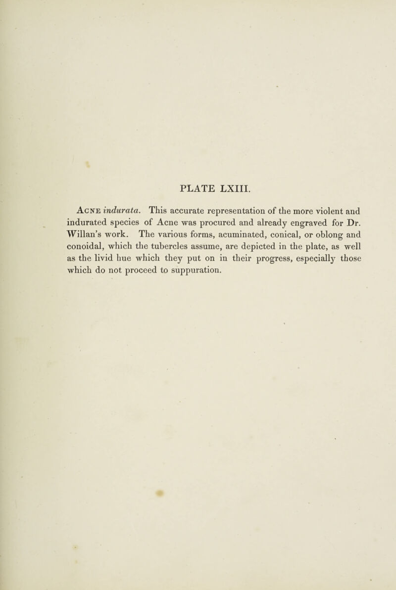 Acne indurata. This accurate representation of the more violent and indurated species of Acne was procured and already engraved for Dr. Willan’s work. The various forms, acuminated, conical, or oblong and conoidal, which the tubercles assume, are depicted in the plate, as well as the livid hue which they put on in their progress, especially those which do not proceed to suppuration.