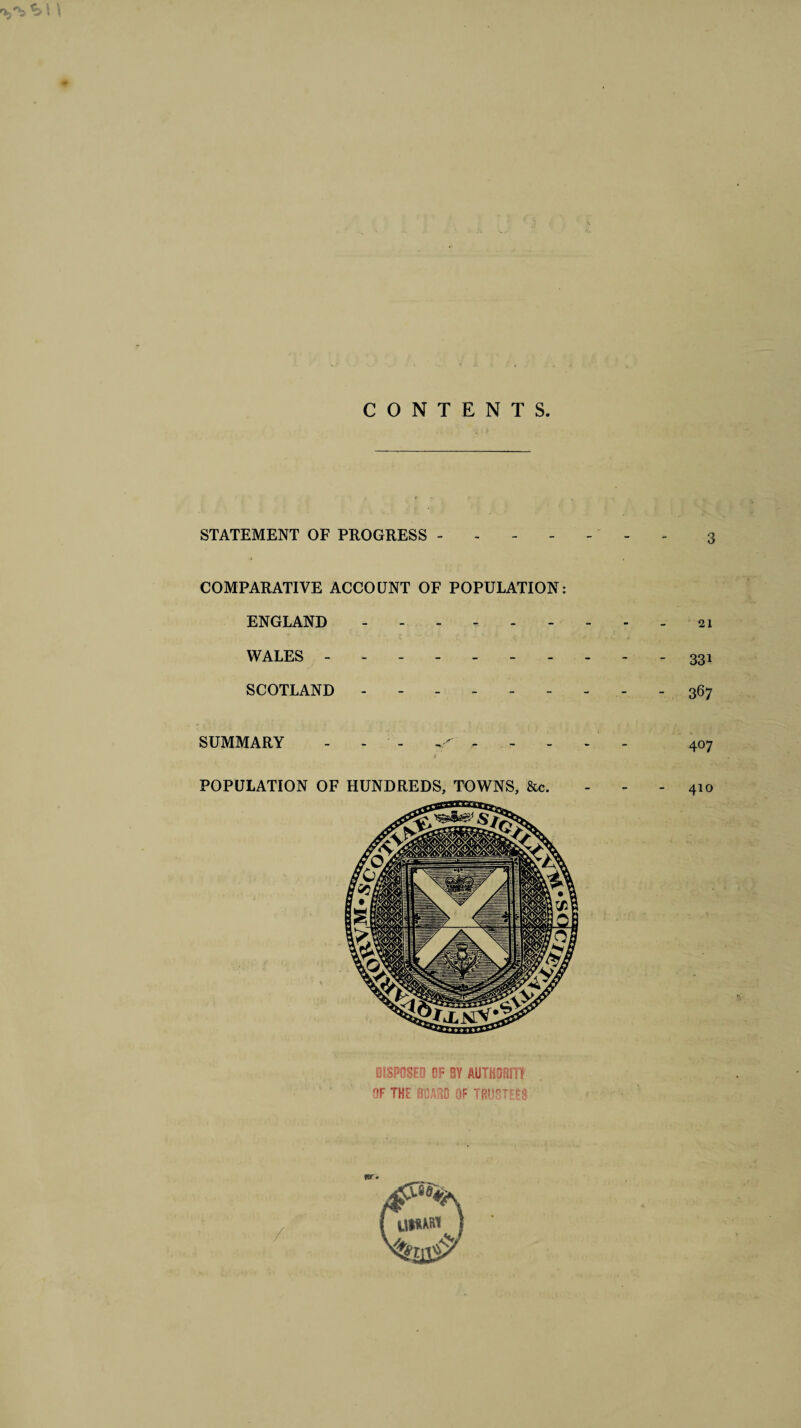 CONTENTS STATEMENT OF PROGRESS ------- 3 COMPARATIVE ACCOUNT OF POPULATION: ENGLAND.- 21 WALES.331 SCOTLAND --------- 367 SUMMARY - - - <. 407 POPULATION OF HUNDREDS, TOWNS, &c. 410 DISPOSED OF BY AUTHOR)!! OF THE BOARD OF TRUSTEES for*