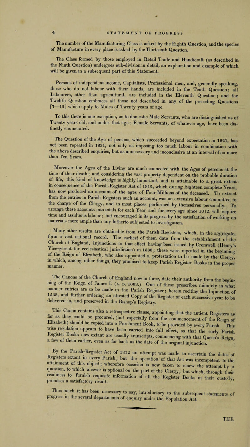 The number of the Manufacturing Class is asked by the Eighth Question, and the species of Manufacture in every place is asked by the Thirteenth Question. The Class formed by those employed in Retail Trade and Handicraft (as described in the Ninth Question) undergoes sub-division in detail, an explanation and example of which will be given in a subsequent part of this Statement. Persons of independent income, Capitalists, Professional men, and, generally speaking, those who do not labour with their hands, are included in the Tenth Question; all Labourers, other than agricultural, are included in the Eleventh Question; and the Twelfth Question embraces all those not described in any of the preceding Questions [7—12] which apply to Males of Twenty years of age. To this there is one exception, as to domestic Male Servants, who are distinguished as of Twenty years old, and under that age; Female Servants, of whatever age, have been dis¬ tinctly enumerated. The Question of the Age of persons, which succeeded beyond expectation in 1821, has not been iepeated in 1831, not only as imposing too much labour in combination with the above described enquiries, but as unnecessary and inconclusive at an interval of no more than Ten Years. Moreover the Ages of the Living are much connected with the Ages of persons at the time of their death; and considering the vast property dependent on the probable duration of life, this kind of knowledge is highly important, and is attainable to a great extent in consequence of the Parish-Register Act of 1812, which during Eighteen complete Years, has now produced an account of the ages of Four Millions of the deceased. To extract from the entries in Parish Registers such an account, was an extensive labour committed to the charge of the Clergy, and in most places performed by themselves personally. To arrange these accounts into totals for each Year and for every age since 1812, will require time and assiduous labour; but encouraged in its progress by the satisfaction of working on materials more ample than any hitherto subj ected to investigation. Many other results are obtainable from the Parish Registers, which, in the aggregate form a vast national record. The earliest of them date from the establishment of the Church of England, Injunctions to that effect having been issued by Cromwell (Henry’s Vice-gerent for ecclesiastical jurisdiction) in 1538; these were repeated in the beginning of the Reign of Elizabeth, who also appointed a protestation to be made by the Clergy, in which, among other things, they promised to keep Parish Register Books in the proper manner. r r The Canons of the Church of England now in force, date their authority from the begin¬ ning of the Reign of James I. (a. d. 1603.) One of these prescribes minutely in what manner entries are to be made in the Parish Register; herein reciting the Injunction of 1538, and further ordering an attested Copy of the Register of each successive year to be delivered in, and preserved in the Bishop’s Registry. This Canon contains also a retrospective clause, appointing that the antient Registers as ar as they could be procured, (but especially from the commencement of the Reign of Elizabeth) should be copied into a Parchment Book, to be provided by every Parish. This wise regulation appears to have been carried into full effect, so that the early Parish egister Books now extant are usually transcripts, commencing with that Queen’s Reio-n a few of them earlier, even as far back as the date of the original injunction. By the Parish-Register Act of 1812 an attempt was made to ascertain the dates of Registers extant in every Parish; but the operation of that Act was incompetent to the attainment of this object; wherefore occasion is now taken to renew the attempt by a question, to which answer is optional on the part of the Clergy; but which, through their readiness to furnish requisite information of all the Register Books in their custody promises a satisfactory result. Thus much it has been necessary to say, introductory to the subsequent statements of progress m the several departments of enquiry under the Population Act.