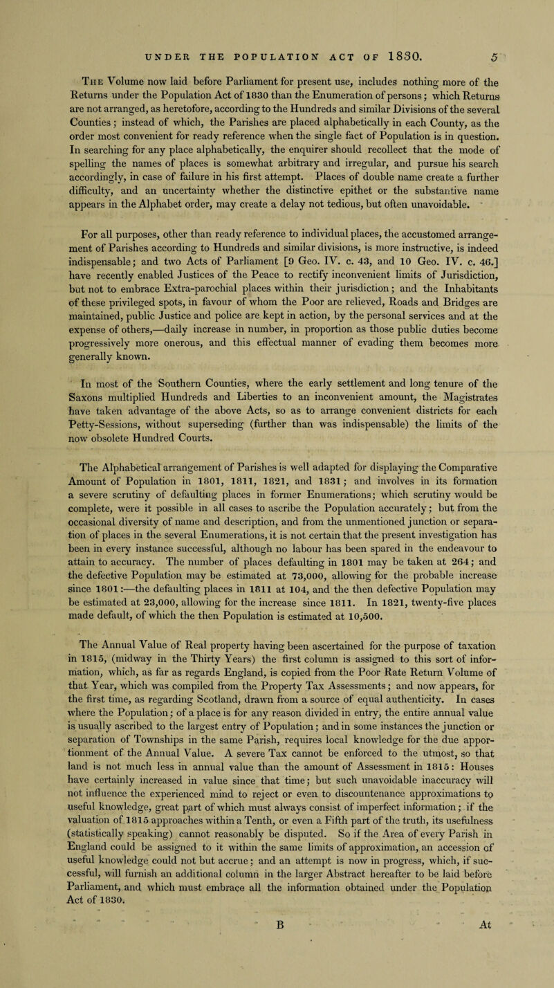 The Volume now laid before Parliament for present use, includes nothing more of the Returns under the Population Act of 1830 than the Enumeration of persons; which Returns are not arranged, as heretofore, according to the Hundreds and similar Divisions of the several Counties ; instead of which, the Parishes are placed alphabetically in each County, as the order most convenient for ready reference when the single fact of Population is in question. In searching for any place alphabetically, the enquirer should recollect that the mode of spelling the names of places is somewhat arbitrary and irregular, and pursue his search accordingly, in case of failure in his first attempt. Places of double name create a further difficulty, and an uncertainty whether the distinctive epithet or the substantive name appears in the Alphabet order, may create a delay not tedious, but often unavoidable. For all purposes, other than ready reference to individual places, the accustomed arrange¬ ment of Parishes according to Hundreds and similar divisions, is more instructive, is indeed indispensable; and two Acts of Parliament [9 Geo. IV. c. 43, and 10 Geo. IV. c. 46.] have recently enabled Justices of the Peace to rectify inconvenient limits of Jurisdiction, but not to embrace Extra-parochial places within their jurisdiction; and the Inhabitants of these privileged spots, in favour of whom the Poor are relieved, Roads and Bridges are maintained, public Justice and police are kept in action, by the personal services and at the expense of others,—daily increase in number, in proportion as those public duties become progressively more onerous, and this effectual manner of evading them becomes more generally known. In most of the Southern Counties, where the early settlement and long tenure of the Saxons multiplied Hundreds and Liberties to an inconvenient amount, the Magistrates have taken advantage of the above Acts, so as to arrange convenient districts for each Petty-Sessions, without superseding (further than was indispensable) the limits of the now obsolete Hundred Courts. The Alphabetical arrangement of Parishes is well adapted for displaying the Comparative Amount of Population in 1801, 1811, 1821, and 1831; and involves in its formation a severe scrutiny of defaulting places in former Enumerations; which scrutiny would be complete, were it possible in all cases to ascribe the Population accurately; but from the occasional diversity of name and description, and from the unmentioned junction or separa¬ tion of places in the several Enumerations, it is not certain that the present investigation has been in every instance successful, although no labour has been spared in the endeavour to attain to accuracy. The number of places defaulting in 1801 may be taken at 264; and the defective Population may be estimated at 73,000, allowing for the probable increase since 1801:—the defaulting places in 1811 at 104, and the then defective Population may be estimated at 23,000, allowing for the increase since 1811. In 1821, twenty-five places made default, of which the then Population is estimated at 10,500. The Annual Value of Real property having been ascertained for the purpose of taxation in 1815, (midway in the Thirty Years) the first column is assigned to this sort of infor¬ mation, which, as far as regards England, is copied from the Poor Rate Return Volume of that Year, which was compiled from the. Property Tax Assessments; and now appears, for the first time, as regarding Scotland, drawn from a source of equal authenticity. In cases where the Population; of a place is for any reason divided in entry, the entire annual value is usually ascribed to the largest entry of Population; and in some instances the junction or separation of Townships in the same Parish, requires local knowledge for the due appor¬ tionment of the Annual Value. A severe Tax cannot be enforced to the utmost, so that land is not much less in annual value than the amount of Assessment in 1815: Houses have certainly increased in value since that time; but such unavoidable inaccuracy will not influence the experienced mind to reject or even to discountenance approximations to useful knowledge, great part of which must always consist of imperfect information; if the valuation of 1815 approaches within a Tenth, or even a Fifth part of the truth, its usefulness (statistically speaking) cannot reasonably be disputed. So if the Area of every Parish in England could be assigned to it within the same limits of approximation, an accession of useful knowledge could not but accrue; and an attempt is now in progress, which, if suc¬ cessful, will furnish an additional column in the larger Abstract hereafter to be laid before Parliament, and which must embrace all the information obtained under the Population Act of 1830. B At