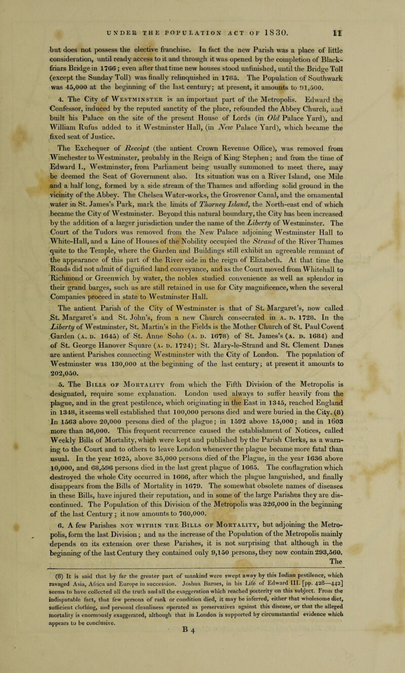 but does not possess the elective franchise. In fact the new Parish was a place of little consideration, until ready access to it and through it was opened by the completion of Black- friars Bridge in 1766 ; even after that time new houses stood unfinished, until the Bridge Toll (except the Sunday Toll) was finally relinquished in 1785. The Population of Southwark was 45,000 at the beginning of the last century; at present, it amounts to 01,500. 4. The City of Westminster is an important part of the Metropolis. Edward the Confessor, induced by the reputed sanctity of the place, refounded the Abbey Church, and built his Palace on the site of the present House of Lords (in Old Palace Yard), and William Rufus added to it Westminster Hall, (in New Palace Yard), which became the fixed seat of Justice. The Exchequer of Receipt (the antient Crown Revenue Office), was removed from Winchester to Westminster, probably in the Reign of King Stephen; and from the time of Edward I., Westminster, from Parliament being usually summoned to meet there, may be deemed the Seat of Government also. Its situation was on a River Island, one Mile and a half long, formed by a side stream of the Thames and affording solid ground in the vicinity of the Abbey. The Chelsea Water-works, the Grosvenor Canal, and the ornamental water in St. James’s Park, mark the limits of Thorney Island, the North-east end of which became the City of Westminster. Beyond this natural boundary, the City has been increased by the addition of a larger jurisdiction under the name of the Liberty of Westminster. The Court of the Tudors was removed from the New Palace adjoining Westminster Hall to White-Hall, and a Line of Houses of the Nobility occupied the Strand of the River Thames quite to the Temple, where the Garden and Buildings still exhibit an agreeable remnant of the appearance of this part of the River side in the reign of Elizabeth. At that time the Roads did not admit of dignified land conveyance, and as the Court moved from Whitehall to Richmond or Greenwich by water, the nobles studied convenience as well as splendor in their grand barges, such as are still retained in use for City magnificence, when the several Companies proceed in state to Westminster Hall. The antient Parish of the City of Westminster is that of St. Margaret’s, now called .St. Margaret’s and St. John’s, from a new Church consecrated in a. d. 1728. In the Liberty of Westminster, St. Martin’s in the Fields is the Mother Church of St. Paul Covent Garden (a. d. 1645) of St. Anne Soho (a. d. 1678) of St. James’s (a. d. 1684) and of St. George Hanover Square (a. d. 1724); St. Mary-le-Strand and St. Clement Danes are antient Parishes connecting Westminster with the City of London. The population of Westminster was 130,000 at the beginning of the last century; at present it amounts to 202,050. 5. The Bills of Mortality from which the Fifth Division of the Metropolis is designated, require some explanation. London used always to suffer heavily from the plague, and in the great pestilence, which originating in the East in 1345, reached England in 1348, it seems well established that 100,000 persons died and were buried in the City. (8) In 1563 above 20,000 persons died of the plague; in 1592 above 15,000; and in 1603 more than 36,000. This frequent recurrence caused the establishment of Notices, called Weekly Bills of Mortality, which were kept and published by the Parish Clerks, as a warn¬ ing to the Court and to others to leave London whenever the plague became more fatal than usual. In the year 1625, above 35,000 persons died of the Plague, in the year i636 above 10,000, and 68,596 persons died in the last great plague of 1665. The conflagration which destroyed the whole City occurred in 1666, after which the plague languished, and finally disappears from the Bills of Mortality in 1679. The somewhat obsolete names of diseases in these Bills, have inj ured their reputation, and in some of the large Parishes they are dis¬ continued. The Population of this Division of the Metropolis was 326,000 in the beginning of the last Century; it now amounts to 760,000. 6. A few Parishes not within the Bills of Mortality, but adjoining the Metro¬ polis, form the last Division; and as the increase of the Population of the Metropolis mainly depends on its extension over these Parishes, it is not surprising that although in the beginning of the last Century they contained only 9,150 persons, they now contain 293,560. The (8) It is said that by far the greater part of mankind were swept away by this Indian pestilence, which ravaged Asia, Africa and Europe in succession. Joshua Barnes, in his Life of Edward III. [pp. 428—442] seems to have collected all the truth and all the exaggeration which reached posterity on this subject. From the indisputable fact, that lew persons of rank or condition died, it may be inferred, either that wholesome diet, sufficient clothing, and personal cleanliness operated as preservatives against this disease, or that the alleged mortality is enormously exaggerated, although that in London is supported by circumstantial evidence which appears to be conclusive.