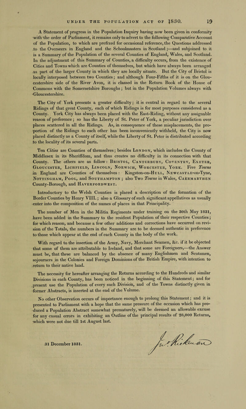 A Statement of progress in the Population Inquiry having now been given in conformity with -the order of Parliament, it remains only to advert to the following Comparative Account of the Population, to which are prefixed for occasional reference, the Questions addressed do the Overseers in England and the Schoolmasters in Scotland;—and subjoined to it is a Summary of the Population of the several Counties of England, Wales, and Scotland. In the adjustment of this Summary of Counties, a difficulty occurs, from the existence of Cities and Towns which are Counties of themselves, but which have always been arranged as part of the larger County in which they are locally situate. But the City of Bristol is locally interposed between two Counties; and although Four-Fifths of it is on the Glou¬ cestershire side of the River Avon, it is classed in the Return Book of the House of Commons with the Somersetshire Boroughs; but in the Population Volumes always with ‘Gloucestershire. The City of York presents a greater difficulty; it is central in regard to the several Ridings of that great County, each of which Ridings is for most purposes considered as a County. York City has always been placed with the East-Riding, without any assignable reason of preference ; so has the Liberty of St. Peter of York, a peculiar jurisdiction over places scattered in all the Ridings. As, in consequence of these misplacements, the pro¬ portion of the Ridings to each other has been inconveniently withheld, the City is now placed distinctly as a County of itself, while the Liberty of St. Peter is distributed according to the locality of its several parts. Ten Cities are Counties of themselves; besides London, which includes the County of Middlesex in its Sheriffdom, and thus creates no difficulty in its connection with that County. The others are as follow: Bristol, Canterbury, Coventry, Exeter, Gloucester, Lichfield, Lincoln, Norwich, Worcester, York. Five Towns in England are Counties of themselves: Kingston-on-HuLL, NEWCASTLE-on-Tyne, Nottingham, Pool, and Southampton ; also Two Towns in Wales, Caermarthen County-Borough, and Haverfordwest. Introductory to the Welsh Counties is placed a description of the formation of the Border Counties by Henry VIII.; also a Glossary of such significant appellatives as usually ; enter into the composition of the names of places in that Principality. The number of Men in the Militia Regiments under training on the 30th May 1831, have been added in the Summary to the resident Population of their respective Counties; for which reason, and because a few other additions and corrections have occurred on revi¬ sion of the Totals, the numbers in the Summary are to be deemed authentic in preference to those which appear at the end of each County in the body of the work. With regard to the insertion of the Army, Navy, Merchant Seamen, &c. if it be objected that some of them are attributable to Ireland, and that some are Foreigners,—the Answer must be, that these are balanced by the absence of many Englishmen and Scotsmen, sojourners in the Colonies and Foreign Dominions of the British Empire, with intention to return to their native land. The necessity for hereafter arranging the Returns according to the Hundreds and similar Divisions in each County, has been noticed in the beginning of this Statement; and for spresent use the Population of every such Division, and of the Towns distinctly given in former Abstracts, is inserted at the end of the Volume. No other Observation occurs of importance enough to prolong this Statement; and it is presented to Parliament with a hope that the same pressure of the occasion which has pro¬ duced a Population Abstract somewhat prematurely, will be deemed an allowable excuse for any casual errors in exhibiting an Outline of the principal results of 28,000 Returns* which were not due till 1st August last. 31 December 1831.