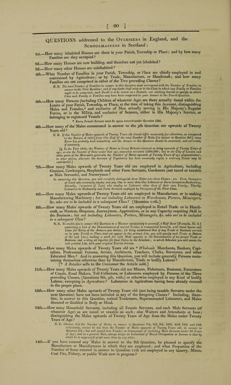 QUESTIONS addressed to the Overseers in England, and the Schoolmasters in Scotland : 1st,_How many inhabited Houses are there in your Parish, Township or Place; and by how many Families are they occupied ? 2d._How many Houses are now building, and therefoie not yet inhabited? 3d._How many other Houses are uninhabited ? 4th.—What Number of Families in your Parish, Township, or Place are chiefly employed in and maintained by Agriculture; or by Trade, Manufacture, or Handicraft; and how many Families are not comprised in either of the Two preceding Classes ? N.B. The total Number of Families in answer to this Question must correspond with the Number of Families in answer to the First Question; and if any doubt shall arise as to the Class in which any Family or Families ought to be comprised, such Doubt is to be stated as a Remark, not omitting therein to specify in which Class such Family or Families may have been comprised in your Answer to the Fourth Question. 5th._How many Persons (including Children of whatever Age) are there actually found within the Limits of your Parish, Township, or Place, at the time of taking this Account, distinguishing Males and Females,* and exclusive of Men actually serving in His Majesty’s Regular Forces, or in the Militia, and exclusive of Seamen, either in His Majesty’s Service, or belonging to registered Vessels ? * Every Female Servant must be again entered under Question 13th. 6th._How many of the Males enumerated in answer to the 5th Question are upwards of Twenty Years old ? JNT. 13. If this Number of Males upwards of Twenty Years old should differ materially [or otherwise, as compared to the Return of 1821J from One Half of the total Number of Males [i/i answer to Question 5th], some Error has probably been committed, and the Answer to this Question should be examined, and corrected, if necessary. [§ In the Year 1821, the Number of Males in Great Britain returned as being upwards of Twenty Years of a<re, as also the Number of those under that age, somewhat exceeded 3,000,000 ; but in the City of London and other parts of the Metropolis generally the Number of Males upwards of Twenty Years of age preponderated ; in other places, wherever the increase of Population has been unusually rapid, a contrary Result may be anticipated.] 7th._How many Males upwards of Twenty Years old are employed in Agriculture, including Graziers, Cowkeepers, Shepherds and other Farm Servants, Gardeners (not taxed or taxable as Male Servants), and Nurserymen ? In answering this Question, you will carefully distinguish these Males into three Classes ; viz. First, Occupiers of Land tvho constantly employ and pay One or more than One Labourer or Farm Servant in Husbandry, Secondly, Occupiers of Land who employ no Labourer other than of their own Family, Thirdly, Labourers in Husbandry and Farm Servants employed by Occupiers of the First Class. 8th.—How many Males upwards of Twenty Years old are employed in Manufacture or in making Manufacturing Machinery; but not including Labourers in Warehouses, Porters, Messengers, Ifc. who are to be included in a subsequent Class? [Question 1 lth.] 9th.—How many Males upwards of Twenty Years old are employed in Retail Trade or in Handi¬ craft, as Masters, Shopmen, Journeymen, Apprentices, or in any Capacity requiring Skill in the Business ; but not including Labourers, Porters, Messengers, fyc. ivho are to be included in a subsequent Class ? N. B. To enable you to answer this Question in a Manner satisfactory to yourself, a Half Sheet [Formula, No. 2.] containing a List of the Denominations of several Trades, is transmitted herewith, with blank Spaces and Lines for Entry of the Answers you obtain; (it being understood that if any Trade or Business carried on in your Parish or Place does not appear in the printed List, you will specify such Trade at Bottom of the said List,) making a mark for each Male opposite to the Denomination of his proper Trade or Business, and adding all together for final Entry in the Schedule ; to which Schedule you will annex the said printed List, with your original Entries thereon. 10th.—How many Males upwards of Twenty Years old are * Wholesale Merchants, Bankers, Capi¬ talists, Professional Persons, Artists, Architects, Teachers, Clerks, Surveyors, and other Educated Men ? And in answering this Question, you will include generally Persons main¬ taining themselves otherwise than by Manufacture, Trade or bodily Labour? [* A Retailer sells to tbe Consumer the Article sold.] 11th.—How many Males upwards of Twenty Years old are Miners, Fishermen, Boatmen, Excavators of Canals, Road Makers, Toll Collectors, or Labourers employed by Persons of the Three preceding Classes, [Questions 8th, gth, 10th,] or otherwise employed in any Kind of bodily Labour, excepting in Agriculture ? Labourers in Agriculture having been already entered in the proper place. 12th—How many other Males upwards of Twenty Years old (not being taxable Servants under the next Question) have not been included in any of the foregoing Classes ? Including, there¬ fore, in answer to this Question, retired Tradesmen, Superannuated Labourers, and Males diseased cr disabled in Body or Mind. 13th.—How many Household Servants, including all Female Servants, and such Male Servants (of whatever Age) as are taxed or taxable as such; also Waiters and Attendants at Inns; distinguishing the Males upwards of Twenty Years of Age from the Males under Twenty Years of Age ? N.B. Observe that the Number of Males, in answer to Questions 7th, 8th, 9th, 10th, 11th 12th and 13th collectively, cannot be less than the Number of Males upwards of Twenty Years old, in answer to Question 6th ; but will exceed that Number in consequence of including Male Servants under 20 Years of Age; arid as a general Rule, always assign an Individual of Mixed Occupation or Income to that by which he is supposed to profit more than by any other. 14th.—If you have entered any Males in answer to the 8th Question, be pleased to specify the Manufacture or Manufactures in which they are employed ; and what Proportion of the Number of those entered in answer to Question 11th are employed in any Quarry, Mines,. Coal Pits, Fishery, or public Work now in progress?